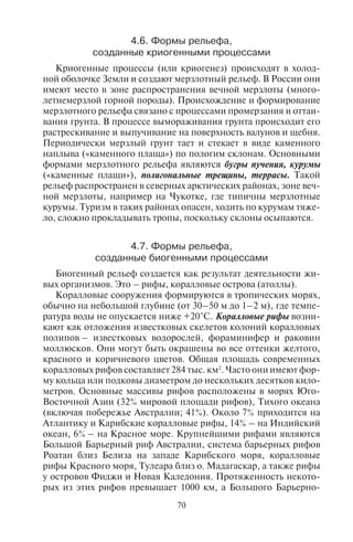 70 71
4.6. Ôîðìû ðåëüåôà,
ñîçäàííûå êðèîãåííûìè ïðîöåññàìè
Криогенные процессы (или криогенез) происходят в холод-
ной оболочке Земли и создают мерзлотный рельеф. В России они
имеют место в зоне распространения вечной мерзлоты (много-
летнемерзлой горной породы). Происхождение и формирование
мерзлотного рельефа связано с процессами промерзания и оттаи-
вания грунта. В процессе вымораживания грунта происходит его
растрескивание и выпучивание на поверхность валунов и щебня.
Периодически мерзлый грунт тает и стекает в виде каменного
наплыва («каменного плаща») по пологим склонам. Основными
формами мерзлотного рельефа являются бугры пучения, курумы
(«каменные плащи»), полигональные трещины, террасы. Такой
рельеф распространен в северных арктических районах, зоне веч-
ной мерзлоты, например на Чукотке, где типичны мерзлотные
курумы. Туризм в таких районах опасен, ходить по курумам тяже-
ло, сложно прокладывать тропы, поскольку склоны осыпаются.
4.7. Ôîðìû ðåëüåôà,
ñîçäàííûå áèîãåííûìè ïðîöåññàìè
Биогенный рельеф создается как результат деятельности жи-
вых организмов. Это – рифы, коралловые острова (атоллы).
Коралловые сооружения формируются в тропических морях,
обычно на небольшой глубине (от 30–50 м до 1–2 м), где темпе-
ратура воды не опускается ниже +20°С. Коралловые рифы возни-
кают как отложения известковых скелетов колоний коралловых
полипов – известковых водорослей, фораминифер и раковин
моллюсков. Они могут быть окрашены во все оттенки желтого,
красного и коричневого цветов. Общая площадь современных
коралловых рифов составляет 284 тыс. км2
. Часто они имеют фор-
му кольца или подковы диаметром до нескольких десятков кило-
метров. Основные массивы рифов расположены в морях Юго-
Восточной Азии (32% мировой площади рифов), Тихого океана
(включая побережье Австралии; 41%). Около 7% приходится на
Атлантику и Карибские коралловые рифы, 14% – на Индийский
океан, 6% – на Красное море. Крупнейшими рифами являются
Большой Барьерный риф Австралии, система барьерных рифов
Роатан близ Белиза на западе Карибского моря, коралловые
рифы Красного моря, Тулеара близ о. Мадагаскар, а также рифы
у островов Фиджи и Новая Каледония. Протяженность некото-
рых из этих рифов превышает 1000 км, а Большого Барьерно-
го – 2000 км. Общая площадь Большого Барьерного рифа состав-
ляет 215 тыс. км2
. Он протягивается вдоль восточного побережья
Австралии. Второй по величине коралловый риф тянется вдоль
восточного побережья полуострова Юкатан в Мексике. Многие
участки коралловых рифов для сохранения подводной фауны и
флоры преобразованы в морские национальные парки и запо-
ведники. Наиболее важными представителями животного мира
помимо кораллов здесь являются разнообразные виды планкто-
на, а также рыб. Из почти 20 тыс. видов костистых рыб 6–8 тыс.
связаны с коралловыми рифами, где плотность популяций до-
стигает 2-х тонн на гектар.
Коралловые рифы, их морская фауна и флора являются глав-
ными объектами подводного дайвинга (плавания с аквалангом) и
сноркелинга (плавания с маской, дыхательной трубкой и ластами).
Дайверы рассматривают под водой морскую фауну и флору, под-
водные пещеры и останки затонувших судов. Основными цент-
рами этого вида водно-спортивного туризма являются Большой
Барьерный риф, расположенный близ северо-восточного бере-
га Австралии; рифы в Карибском (Косумель в Мексике, Белиз,
Виргинские острова, Флорида-Кейс, Багамские и Бермудские
острова, Бонайре, Пуэрто-Рико, Тёркс и Кайкос, Куба, Тобаго,
острова Маргарита и Лос-Рокес) и Красном море (Шарм-эль-
Шейх, Хургада); в Индийском океане (Мальдивские и Андаман-
скиеострова,Маврикий,Сейшельскиеострова,побережьеКении
и Танзании); в Тихом океане (острова Палау, Таити, Гавайские,
Фиджи, Папуа – Новая Гвинея, Филиппины); на островах Индо-
незии (Бали, Амбон, Флорес).
Различают следующие биогенные формы рельефа – береговые,
барьерные, внутрилагунные рифы, атоллы, коралловые острова.
Барьерный риф – гряда коралловых рифов, протягивающихся
параллельно берегу на некотором расстоянии от него, часто на
краю материковой отмели (например Большой Барьерный риф);
береговой риф непосредственно примыкает к материковой или
островной суше (например коралловый риф в Египте в районе ку-
рорта Шарм-эль-Шейх).
Атоллы – коралловые острова кольцеобразной формы с рас-
положенной внутри мелководной лагуной. В лагуне могут образо-
вываться внутрилагунные рифы. Основанием для кораллов чаще
всего служат вершины подводных вулканов. Коралловые атоллы
наиболее широко распространены в тропических водах Тихого и
Индийского океанов. Атоллы обычно невелики, но иногда дости-
гают в диаметре 50 км и более. К самым большим атоллам отно-
сятся Хувадху (2800 км2
в Мальдивских островах), Лихоу (2500 км2
Copyright ОАО «ЦКБ «БИБКОМ» & ООО «Aгентство Kнига-Cервис»
 