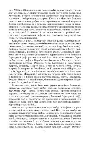 70 71
4.6. Ôîðìû ðåëüåôà,
ñîçäàííûå êðèîãåííûìè ïðîöåññàìè
Криогенные процессы (или криогенез) происходят в холод-
ной оболочке Земли и создают мерзлотный рельеф. В России они
имеют место в зоне распространения вечной мерзлоты (много-
летнемерзлой горной породы). Происхождение и формирование
мерзлотного рельефа связано с процессами промерзания и оттаи-
вания грунта. В процессе вымораживания грунта происходит его
растрескивание и выпучивание на поверхность валунов и щебня.
Периодически мерзлый грунт тает и стекает в виде каменного
наплыва («каменного плаща») по пологим склонам. Основными
формами мерзлотного рельефа являются бугры пучения, курумы
(«каменные плащи»), полигональные трещины, террасы. Такой
рельеф распространен в северных арктических районах, зоне веч-
ной мерзлоты, например на Чукотке, где типичны мерзлотные
курумы. Туризм в таких районах опасен, ходить по курумам тяже-
ло, сложно прокладывать тропы, поскольку склоны осыпаются.
4.7. Ôîðìû ðåëüåôà,
ñîçäàííûå áèîãåííûìè ïðîöåññàìè
Биогенный рельеф создается как результат деятельности жи-
вых организмов. Это – рифы, коралловые острова (атоллы).
Коралловые сооружения формируются в тропических морях,
обычно на небольшой глубине (от 30–50 м до 1–2 м), где темпе-
ратура воды не опускается ниже +20°С. Коралловые рифы возни-
кают как отложения известковых скелетов колоний коралловых
полипов – известковых водорослей, фораминифер и раковин
моллюсков. Они могут быть окрашены во все оттенки желтого,
красного и коричневого цветов. Общая площадь современных
коралловых рифов составляет 284 тыс. км2
. Часто они имеют фор-
му кольца или подковы диаметром до нескольких десятков кило-
метров. Основные массивы рифов расположены в морях Юго-
Восточной Азии (32% мировой площади рифов), Тихого океана
(включая побережье Австралии; 41%). Около 7% приходится на
Атлантику и Карибские коралловые рифы, 14% – на Индийский
океан, 6% – на Красное море. Крупнейшими рифами являются
Большой Барьерный риф Австралии, система барьерных рифов
Роатан близ Белиза на западе Карибского моря, коралловые
рифы Красного моря, Тулеара близ о. Мадагаскар, а также рифы
у островов Фиджи и Новая Каледония. Протяженность некото-
рых из этих рифов превышает 1000 км, а Большого Барьерно-
го – 2000 км. Общая площадь Большого Барьерного рифа состав-
ляет 215 тыс. км2
. Он протягивается вдоль восточного побережья
Австралии. Второй по величине коралловый риф тянется вдоль
восточного побережья полуострова Юкатан в Мексике. Многие
участки коралловых рифов для сохранения подводной фауны и
флоры преобразованы в морские национальные парки и запо-
ведники. Наиболее важными представителями животного мира
помимо кораллов здесь являются разнообразные виды планкто-
на, а также рыб. Из почти 20 тыс. видов костистых рыб 6–8 тыс.
связаны с коралловыми рифами, где плотность популяций до-
стигает 2-х тонн на гектар.
Коралловые рифы, их морская фауна и флора являются глав-
ными объектами подводного дайвинга (плавания с аквалангом) и
сноркелинга (плавания с маской, дыхательной трубкой и ластами).
Дайверы рассматривают под водой морскую фауну и флору, под-
водные пещеры и останки затонувших судов. Основными цент-
рами этого вида водно-спортивного туризма являются Большой
Барьерный риф, расположенный близ северо-восточного бере-
га Австралии; рифы в Карибском (Косумель в Мексике, Белиз,
Виргинские острова, Флорида-Кейс, Багамские и Бермудские
острова, Бонайре, Пуэрто-Рико, Тёркс и Кайкос, Куба, Тобаго,
острова Маргарита и Лос-Рокес) и Красном море (Шарм-эль-
Шейх, Хургада); в Индийском океане (Мальдивские и Андаман-
скиеострова,Маврикий,Сейшельскиеострова,побережьеКении
и Танзании); в Тихом океане (острова Палау, Таити, Гавайские,
Фиджи, Папуа – Новая Гвинея, Филиппины); на островах Индо-
незии (Бали, Амбон, Флорес).
Различают следующие биогенные формы рельефа – береговые,
барьерные, внутрилагунные рифы, атоллы, коралловые острова.
Барьерный риф – гряда коралловых рифов, протягивающихся
параллельно берегу на некотором расстоянии от него, часто на
краю материковой отмели (например Большой Барьерный риф);
береговой риф непосредственно примыкает к материковой или
островной суше (например коралловый риф в Египте в районе ку-
рорта Шарм-эль-Шейх).
Атоллы – коралловые острова кольцеобразной формы с рас-
положенной внутри мелководной лагуной. В лагуне могут образо-
вываться внутрилагунные рифы. Основанием для кораллов чаще
всего служат вершины подводных вулканов. Коралловые атоллы
наиболее широко распространены в тропических водах Тихого и
Индийского океанов. Атоллы обычно невелики, но иногда дости-
гают в диаметре 50 км и более. К самым большим атоллам отно-
сятся Хувадху (2800 км2
в Мальдивских островах), Лихоу (2500 км2
Copyright ОАО «ЦКБ «БИБКОМ» & ООО «Aгентство Kнига-Cервис»
 