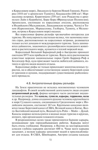 72 73
в Коралловом море), Люсансен (у берегов Новой Гвинеи), Ранги-
роа (1018 км2
в архипелаге Туамоту), Кваджалейн (846 км2
; Мар-
шалловы острова), Киритимати (359 км2
; или Рождества в архи-
пелаге Лайн в Кирибати), Бора-Бора (Французская Полинезия).
Архипелаги, состоящие из коралловых атоллов, расположены
в Индийском (Мальдивские, Лаккадивские острова, Чагос) и Ти-
хом (Каролинские, Маршалловы, Гилберта, Туамоту, в Мелане-
зии, острова в Коралловом море) океанах.
Все коралловые формы рельефа чрезвычайно интересны для
туризма. Их популярность настолько велика, что экономика мно-
гих стран, расположенных на коралловых островах, развивается
только за счет доходов от международного туризма. Здесь занима-
ются дайвингом, знакомятся с разнообразием подводного живот-
ного и растительного мира, купаются в теплой морской воде.
Коралловый Большой Барьерный риф в Австралии приносит
ежегодно $975 млн прибыли от туризма. Вдоль него расположены
известные морские национальные парки Грейт-Барриер-Риф и
Беллендер-Кер, куда приезжают тысячи любителей дайвинга, ях-
тинга и других видов водного отдыха.
Коралловые рифы не только привлекают многочисленных ту-
ристов, но и обеспечивают естественную защиту береговой суши
от ураганов и цунами, поддерживают существование рыболовец-
кого промысла.
4.8. Àíòðîïîãåííûå ôîðìû ðåëüåôà
На Земле практически не осталось неизмененных человеком
ландшафтов. В своей хозяйственной деятельности люди создают
антропогенный рельеф, формы которого часто достигают внуши-
тельных размеров. Это каналы, туннели, карьеры, терриконы, валы
и др. Например, длина созданного руками человека крупнейшего
в мире Суэцкого канала, соединившего Средиземное море с Ин-
дийским океаном, составляет 163 км. Крупными каналами явля-
ются также Береговой канал в США, Великий канал в Китае, Вол-
го-Балтийский водный путь, Водный путь Рейн – Майн – Дунай.
Каналы широко используются в водных видах туризма в круизах,
яхтинге, при организации пляжного отдыха.
В рекреационных целях также применяются бывшие карьеры,
возникающие при горнодобывающих работах. Карьеры могут
быть очень глубокими. Например, в Якутии на месторождениях
алмазов глубина карьеров достигает 600 м. Чаще всего карьеры
засыпают, а мелкие карьеры заполняют водой и приспосаблива-
ют для отдыха. В США, Швейцарии, Австрии созданы каскады
запруд – искусственных водоемов для отдыха городских жителей
на бывших карьерах.
При горных разработках возникают терриконы – искусствен-
ные горы – отвалы отработанных горных пород. Терриконы мо-
гут достигать значительных высот. Например, в Эстонии в районе
добычи сланцев возникли терриконы высотой 125 м. На Урале
терриконовые валы достигают высоты 70 м. Во Франции терри-
коны иногда используют в горнолыжном спорте, создавая на них
горнолыжные спуски. Часто антропогенные формы рельефа име-
ют историческое значение, например, земляные валы, рвы и кур-
ганы, созданные в древности при строительстве поселений или
захоронений. Такие формы чрезвычайно важны с исторической
точки зрения, они являются объектами охраны и осмотра в экс-
курсионных турах.
Типы рельефа. Различные формы рельефа объединяются в
типы рельефа в зависимости от того, какой рельефообразующий
процесс доминировал при их образовании. Например, выделя-
ются эоловый тип рельефа, созданный под действием ветровой
эрозии, или карстовый тип, возникший под действием подзем-
ных вод. Тип рельефа – это сочетание форм рельефа, обладающих
однородными условиями формирования, общим происхождени-
ем. Наиболее распространены семь типов рельефа: флювиальный,
созданный действием текучих вод (овражный или овражно-ба-
лочный, оползневой рельеф, речные долины); эоловый (дюнный,
барханный рельеф); карстовый (сформирован подземными вода-
ми; пещеры); ледниковый и водно-ледниковый (моренный, морен-
но-грядовый, моренно-озерный); мерзлотный (курумный рель-
еф); биогенный (коралловый рельеф); береговой (создан морскими
процессами; песчаные косы, пляжи).
Êîíòðîëüíûå âîïðîñû
1.×òî íàçûâàþò ëàíäøàôòîì?
2.Êàêîâû îñíîâíûå êîìïîíåíòû ëàíäøàôòà è èõ âçàèìîñâÿçü?
3.×òî íàçûâàþò øèðîòíîé çîíàëüíîñòüþ?
4.×òî òàêîå âûñîòíàÿ ïîÿñíîñòü?
5.Êàêèå âíóòðåííèå ñèëû Çåìëè âëèÿþò íà ôîðìèðîâàíèå ôîðì ðåëü-
åôà?
6.Êàêèå âíåøíèå ñèëû âëèÿþò íà ôîðìèðîâàíèå ôîðì ðåëüåôà?
7.Íàçîâèòå ôîðìû ðåëüåôà, âûçâàííûå äåÿòåëüíîñòüþ òåêó÷èõ âîä.
Íàçîâèòå òåððèòîðèè, ãäå ðàñïðîñòðàíåíû ýòè ôîðìû ðåëüåôà.
8.Êàê ìîæíî èñïîëüçîâàòü ôîðìû ðåëüåôà, âûçâàííûå äåÿòåëüíîñòüþ
òåêó÷èõ âîä â òóðèçìå?
9.Íàçîâèòå ôîðìû ðåëüåôà, âûçâàííûå äåÿòåëüíîñòüþ ïîäçåìíûõ
âîä. Íàçîâèòå òåððèòîðèè íàèáîëüøåãî ðàñïðîñòðàíåíèÿ ýòèõ
Copyright ОАО «ЦКБ «БИБКОМ» & ООО «Aгентство Kнига-Cервис»
 