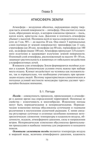 75
ôîðì ðåëüåôà. Äëÿ êàêîãî âèäà òóðèçìà èñïîëüçóþòñÿ ýòè ôîðìû
ðåëüåôà?
10.Êàêèå ýîëîâûå ôîðìû ðåëüåôà âû çíàåòå, ãäå îíè ðàñïðîñòðàíåíû?
11.Ãäå ðàñïðîñòðàíåí áèîãåííûé òèï ðåëüåôà, çà ñ÷åò ÷åãî îí îáðàçó-
åòñÿ? Íàçîâèòå îñíîâíûå ðàéîíû îáðàçîâàíèÿ áèîãåííîãî òèïà ðå-
ëüåôà, â êàêèõ âèäàõ òóðèçìà îí èñïîëüçóåòñÿ.
12.Íàçîâèòå áåðåãîâûå ôîðìû ðåëüåôà.
13.Íàçîâèòå òèïû ïëÿæåé.
14.Íàçîâèòå è ïîêàæèòå íà êàðòå ñåéñìîîïàñíûå ðàéîíû Çåìëè.
15.Ïîêàæèòå íà êàðòå îñíîâíûå ðàéîíû ðàçìåùåíèÿ äåéñòâóþùèõ âóë-
êàíîâ.
16.Íàçîâèòå îïàñíûå äëÿ òóðèçìà ïðèðîäíûå ïðîöåññû â ãîðàõ.
Ãëàâà 5
ÀÒÌÎÑÔÅÐÀ ÇÅÌËÈ
Атмосфера – воздушная оболочка, окружающая сверху твер-
дую часть земной поверхности – литосферу. Она состоит из смеси
газов, образующих воздух, в котором взвешены примеси – пыль,
капли влаги, кристаллы льда. Давление и плотность атмосферы
убывает с высотой. Половина всей ее массы сосредоточена на вы-
соте до 5 км, 90% – до высоты 20 км. Она имеет 5 вертикальных
слоев (начиная от земной поверхности): тропосфера (до 11 км),
стратосфера (до 20 км), мезосфера (до 80 км), термосфера (до 100
км), экзосфера (выше 100 км). Атмосфера пропускает 3/4 солнеч-
ного излучения и задерживает излучение земной поверхности.
Озоновый слой атмосферы, расположенный на высоте 10–50 км,
защищает растительность и животных от гибельного воздействия
ультрафиолетовых лучей.
В нижнем слое атмосферы Земли формируются погодные усло-
вия и климат. Климатические условия очень важны при выборе
места отдыха. Климат воздействует на человека как положитель-
но, так и отрицательно, что необходимо учитывать при органи-
зации отдыха людей. Поэтому характеристикам климатических и
погодных условий местности менеджеры туризма уделяют чрез-
вычайно большое внимание.
5.1. Ïîãîäà
Погода – совокупность процессов, происходящих в атмосфе-
ре в данное время над определенной территорией. Основные ее
свойства – изменчивость и многообразие. Изменения погоды
могут быть периодическими и непериодическими. Периоди-
ческие изменения погоды обусловлены суточными и годовыми
различиями в поступлении солнечной радиации. С ними связа-
ны регулярные суточные и сезонные колебания основных мете-
орологических элементов: температуры и влажности воздуха, об-
лачности, осадков, атмосферного давления, силы и направления
ветров. Непериодические изменения обусловлены фронтальны-
ми процессами и наиболее типичны для умеренного и холодного
поясов.
Основными элементами погоды являются температура воздуха
и морской воды, величина атмосферного давления, влажность
Copyright ОАО «ЦКБ «БИБКОМ» & ООО «Aгентство Kнига-Cервис»
 
