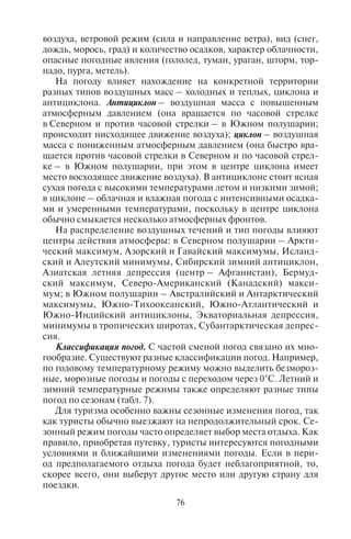 76 77
воздуха, ветровой режим (сила и направление ветра), вид (снег,
дождь, морось, град) и количество осадков, характер облачности,
опасные погодные явления (гололед, туман, ураган, шторм, тор-
надо, пурга, метель).
На погоду влияет нахождение на конкретной территории
разных типов воздушных масс – холодных и теплых, циклона и
антициклона. Антициклон – воздушная масса с повышенным
атмосферным давлением (она вращается по часовой стрелке
в Северном и против часовой стрелки – в Южном полушарии;
происходит нисходящее движение воздуха); циклон – воздушная
масса с пониженным атмосферным давлением (она быстро вра-
щается против часовой стрелки в Северном и по часовой стрел-
ке – в Южном полушарии, при этом в центре циклона имеет
место восходящее движение воздуха). В антициклоне стоит ясная
сухая погода с высокими температурами летом и низкими зимой;
в циклоне – облачная и влажная погода с интенсивными осадка-
ми и умеренными температурами, поскольку в центре циклона
обычно смыкается несколько атмосферных фронтов.
На распределение воздушных течений и тип погоды влияют
центры действия атмосферы: в Северном полушарии – Аркти-
ческий максимум, Азорский и Гавайский максимумы, Исланд-
ский и Алеутский минимумы, Сибирский зимний антициклон,
Азиатская летняя депрессия (центр – Афганистан), Бермуд-
ский максимум, Северо-Американский (Канадский) макси-
мум; в Южном полушарии – Австралийский и Антарктический
максимумы, Южно-Тихоокеанский, Южно-Атлантический и
Южно-Индийский антициклоны, Экваториальная депрессия,
минимумы в тропических широтах, Субантарктическая депрес-
сия.
Классификация погод. С частой сменой погод связано их мно-
гообразие. Существуют разные классификации погод. Например,
по годовому температурному режиму можно выделить безмороз-
ные, морозные погоды и погоды с переходом через 0°С. Летний и
зимний температурные режимы также определяют разные типы
погод по сезонам (табл. 7).
Для туризма особенно важны сезонные изменения погод, так
как туристы обычно выезжают на непродолжительный срок. Се-
зонный режим погоды часто определяет выбор места отдыха. Как
правило, приобретая путевку, туристы интересуются погодными
условиями и ближайшими изменениями погоды. Если в пери-
од предполагаемого отдыха погода будет неблагоприятной, то,
скорее всего, они выберут другое место или другую страну для
поездки.
Прогноз погоды на ближайшие несколько дней можно найти
на климатических сайтах стран мира, и менеджеры должны уметь
ориентироваться в сводках погодных условий на сайтах. В Ин-
тернете сейчас существует несколько десятков сайтов, на кото-
рых можно узнать прогноз погоды на ближайшие дни, поэтому,
отправляя туристов на отдых, обязательно проинформируйте их
о состоянии местных погодных условий.
В климатологии выделяют две большие группы погод по их
происхождению: фронтальные и внутримассовые. Фронтальные
погоды обусловлены взаимодействием воздушных масс с разными
физическими свойствами, обычно разной температурой; они тес-
но связаны с атмосферными фронтами. Внутримассовые погоды
возникают при нагревании или охлаждении воздуха от земной
поверхности.
5.2. Ôðîíòàëüíûå ïîãîäû.
Òåïëûé è õîëîäíûé ôðîíòû
Атмосферный фронт – переходная зона между двумя воздуш-
ными массами с разными свойствами (обычно холодной и теп-
лой). Фронты бывают теплыми, холодными или окклюзиями
(когда один фронт догоняет другой, и они сливаются в один сме-
шанный).
Теплый фронт образуется при наступлении теплых масс возду-
ха на холодные. При этом постепенно повышается температура;
ширина облачной полосы достигает 900 км; облака, сначала вы-
Таблица 7
Характеристика термического режима по сезонам года, Т° С
Зима Лето
+4,0 и выше очень мягкая 0...+4,9 очень прохладное
+3,9...–3,0 мягкая +5,0...+9,9 прохладное
–3,1...–10,0 умеренно мягкая +10,0...+13,9 умеренно прохладное
–10,1...–17,0 умеренно холодная +14,0...+17,9 умеренно теплое
–17,1...–24,0 холодная +18,0...+21,9 теплое
–24,1...–31,0 очень холодная +22,0...+25,9 очень теплое
–31,1...–38,0 суровая +26,0...+29,9 жаркое
–38,1...–45,0 очень суровая +30,0...+33,9 очень жарко
–45,1 и ниже жесткая от +34,0 и выше знойное
Copyright ОАО «ЦКБ «БИБКОМ» & ООО «Aгентство Kнига-Cервис»
 