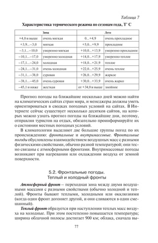76 77
воздуха, ветровой режим (сила и направление ветра), вид (снег,
дождь, морось, град) и количество осадков, характер облачности,
опасные погодные явления (гололед, туман, ураган, шторм, тор-
надо, пурга, метель).
На погоду влияет нахождение на конкретной территории
разных типов воздушных масс – холодных и теплых, циклона и
антициклона. Антициклон – воздушная масса с повышенным
атмосферным давлением (она вращается по часовой стрелке
в Северном и против часовой стрелки – в Южном полушарии;
происходит нисходящее движение воздуха); циклон – воздушная
масса с пониженным атмосферным давлением (она быстро вра-
щается против часовой стрелки в Северном и по часовой стрел-
ке – в Южном полушарии, при этом в центре циклона имеет
место восходящее движение воздуха). В антициклоне стоит ясная
сухая погода с высокими температурами летом и низкими зимой;
в циклоне – облачная и влажная погода с интенсивными осадка-
ми и умеренными температурами, поскольку в центре циклона
обычно смыкается несколько атмосферных фронтов.
На распределение воздушных течений и тип погоды влияют
центры действия атмосферы: в Северном полушарии – Аркти-
ческий максимум, Азорский и Гавайский максимумы, Исланд-
ский и Алеутский минимумы, Сибирский зимний антициклон,
Азиатская летняя депрессия (центр – Афганистан), Бермуд-
ский максимум, Северо-Американский (Канадский) макси-
мум; в Южном полушарии – Австралийский и Антарктический
максимумы, Южно-Тихоокеанский, Южно-Атлантический и
Южно-Индийский антициклоны, Экваториальная депрессия,
минимумы в тропических широтах, Субантарктическая депрес-
сия.
Классификация погод. С частой сменой погод связано их мно-
гообразие. Существуют разные классификации погод. Например,
по годовому температурному режиму можно выделить безмороз-
ные, морозные погоды и погоды с переходом через 0°С. Летний и
зимний температурные режимы также определяют разные типы
погод по сезонам (табл. 7).
Для туризма особенно важны сезонные изменения погод, так
как туристы обычно выезжают на непродолжительный срок. Се-
зонный режим погоды часто определяет выбор места отдыха. Как
правило, приобретая путевку, туристы интересуются погодными
условиями и ближайшими изменениями погоды. Если в пери-
од предполагаемого отдыха погода будет неблагоприятной, то,
скорее всего, они выберут другое место или другую страну для
поездки.
Прогноз погоды на ближайшие несколько дней можно найти
на климатических сайтах стран мира, и менеджеры должны уметь
ориентироваться в сводках погодных условий на сайтах. В Ин-
тернете сейчас существует несколько десятков сайтов, на кото-
рых можно узнать прогноз погоды на ближайшие дни, поэтому,
отправляя туристов на отдых, обязательно проинформируйте их
о состоянии местных погодных условий.
В климатологии выделяют две большие группы погод по их
происхождению: фронтальные и внутримассовые. Фронтальные
погоды обусловлены взаимодействием воздушных масс с разными
физическими свойствами, обычно разной температурой; они тес-
но связаны с атмосферными фронтами. Внутримассовые погоды
возникают при нагревании или охлаждении воздуха от земной
поверхности.
5.2. Ôðîíòàëüíûå ïîãîäû.
Òåïëûé è õîëîäíûé ôðîíòû
Атмосферный фронт – переходная зона между двумя воздуш-
ными массами с разными свойствами (обычно холодной и теп-
лой). Фронты бывают теплыми, холодными или окклюзиями
(когда один фронт догоняет другой, и они сливаются в один сме-
шанный).
Теплый фронт образуется при наступлении теплых масс возду-
ха на холодные. При этом постепенно повышается температура;
ширина облачной полосы достигает 900 км; облака, сначала вы-
Таблица 7
Характеристика термического режима по сезонам года, Т° С
Зима Лето
+4,0 и выше очень мягкая 0...+4,9 очень прохладное
+3,9...–3,0 мягкая +5,0...+9,9 прохладное
–3,1...–10,0 умеренно мягкая +10,0...+13,9 умеренно прохладное
–10,1...–17,0 умеренно холодная +14,0...+17,9 умеренно теплое
–17,1...–24,0 холодная +18,0...+21,9 теплое
–24,1...–31,0 очень холодная +22,0...+25,9 очень теплое
–31,1...–38,0 суровая +26,0...+29,9 жаркое
–38,1...–45,0 очень суровая +30,0...+33,9 очень жарко
–45,1 и ниже жесткая от +34,0 и выше знойное
Copyright ОАО «ЦКБ «БИБКОМ» & ООО «Aгентство Kнига-Cервис»
 