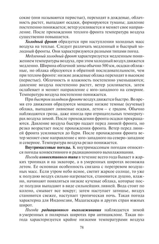 78 79
сокие (они называются перистые), переходят в дождевые, облач-
ность растет, выпадают осадки, формируются туманы; давление
постепенно понижается; ветер усиливается и меняет свое направ-
ление. После прохождения теплого фронта температура воздуха
существенно повышается.
Холодный фронт образуется при наступлении холодных масс
воздуха на теплые. Следует различать медленный и быстрый хо-
лодный фронты. Они характеризуются разными типами погод.
Медленный холодный фронт характеризуется медленным пони-
жением температуры воздуха, при этом холодный воздух движется
медленно. Ширина облачной зоны обычно 500 км, осадки облож-
ные, но облака образуются в обратной последовательности, чем
при теплом фронте: низкие дождевые облака переходят в высокие
(перистые). Облачность и влажность постепенно уменьшаются;
давление воздуха постепенно растет, ветер усиливается, затем
ослабевает и меняет направление с юго-западного на северное.
Температура воздуха постепенно понижается.
При быстром холодном фронте воздух движется быстро. Во вре-
мя его движения образуются мощные низкие темные (кучевые)
облака, выпадают ливневые осадки, летом – с градом. Обычно
наблюдаются грозы, даже иногда при отрицательных температу-
рах воздуха зимой. После прохождения фронта осадки прекраща-
ются. Давление воздуха быстро падает перед линией фронта, но
резко возрастает после прохождения фронта. Ветер перед лини-
ей фронта усиливается до бури. После прохождения фронта ве-
тер меняет свое направление с юго-западного на северо-западное
и северное. Температура воздуха резко понижается.
Внутримассовые погоды. К внутримассовым погодам относят-
ся погоды конвективного и радиационного выхолаживания.
Погода конвективного типа в течение всего года бывает в жар-
ких тропиках и на экваторе, а в умеренных широтах возможна
летом. Ее основная особенность связана с перегревом воздуш-
ных масс. Если утром небо ясное, светит жаркое солнце, то уже
к полудню воздух сильно нагревается, становится душно, влаж-
но, начинают появляться низкие кучевые облака, которые пос-
ле полудня выпадают в виде сильнейших ливней. Вода стоит по
колено, смывает все вокруг; затем наступает затишье, воздух
становится свежее, наступает тропическая ночь. Такая погода
характерна для Индонезии, Мадагаскара и других стран южных
широт.
Погода радиационного выхолаживания наблюдается зимой
в умеренных и полярных широтах при антициклоне. Такая по-
года характеризуется крайне низкими температурами воздуха
(до –30–35°С и ниже) вследствие сильного охлаждения поверх-
ности. При этом небо ясное, иногда бывают волнистые облака,
слабый снег, слабый ветер. Такая погода характерна для Восточ-
ной Сибири, Северной Канады.
5.3. Êëèìàò è êëèìàòîîáðàçóþùèå ôàêòîðû
Климат – многолетний режим погоды, типичный в данном
месте. Климат отличается от погоды устойчивостью и постоян-
ством, хотя ежегодно бывают отклонения в температуре, коли-
честве и режиме осадков, характерных погодах.
Климат формируется под влиянием климатообразующих фак-
торов. Важнейшим из них является приток на Землю солнечной
радиации, количество которой определяется углом наклона сол-
нечных лучей к земной поверхности, зависящим от широты
места.
Большое влияние на формирование климата оказывает также
атмосферная циркуляция – закономерное перемещение воздуш-
ных масс, в процессе которого осуществляется перенос тепла и
влаги между материками и океанами. Ветры приносят теплые или
холодные массы воздуха, меняя климат местности.
Важен и характер подстилающей земной поверхности, над ко-
торой формируется климат: над сушей или водой. Соответственно
выделяют материковые (континентальные) и океанические кли-
маты. Чем дальше расположена местность от океана, тем мень-
ше он влияет на ее климат. Степень влияния океана на климат
определяется континентальностью. Вблизи океана повышается
влажность воздуха, которая зимой смягчает морозы, а летом жару.
Поэтому разница между зимними и летними температурами здесь
не столь велика. Чем дальше местность находится от океана, тем
слабее его влияние на температурный режим, поэтому зима ста-
новится холоднее, а лето жарче, а значит, и разница между зимни-
ми и летними температурами становится больше. Эти различия и
выражают континентальность. Степень континентальности оп-
ределяется амплитудой между зимними и летними температурами.
Чем выше степень континентальности, тем меньше влияние оке-
ана, тем жарче лето и холоднее зима.
Степень континентальности климата материков зависит от их
размеров и изрезанности береговой линии. Чем больше материк,
тем выше степень континентальности климата его внутренних
районов. Большая изрезанность береговой линии, наличие глу-
боких заливов вглубь материка обусловливают большее влияние
океана и уменьшают степень континентальности климата.
Copyright ОАО «ЦКБ «БИБКОМ» & ООО «Aгентство Kнига-Cервис»
 