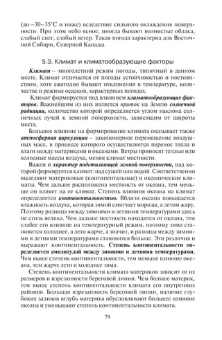 78 79
сокие (они называются перистые), переходят в дождевые, облач-
ность растет, выпадают осадки, формируются туманы; давление
постепенно понижается; ветер усиливается и меняет свое направ-
ление. После прохождения теплого фронта температура воздуха
существенно повышается.
Холодный фронт образуется при наступлении холодных масс
воздуха на теплые. Следует различать медленный и быстрый хо-
лодный фронты. Они характеризуются разными типами погод.
Медленный холодный фронт характеризуется медленным пони-
жением температуры воздуха, при этом холодный воздух движется
медленно. Ширина облачной зоны обычно 500 км, осадки облож-
ные, но облака образуются в обратной последовательности, чем
при теплом фронте: низкие дождевые облака переходят в высокие
(перистые). Облачность и влажность постепенно уменьшаются;
давление воздуха постепенно растет, ветер усиливается, затем
ослабевает и меняет направление с юго-западного на северное.
Температура воздуха постепенно понижается.
При быстром холодном фронте воздух движется быстро. Во вре-
мя его движения образуются мощные низкие темные (кучевые)
облака, выпадают ливневые осадки, летом – с градом. Обычно
наблюдаются грозы, даже иногда при отрицательных температу-
рах воздуха зимой. После прохождения фронта осадки прекраща-
ются. Давление воздуха быстро падает перед линией фронта, но
резко возрастает после прохождения фронта. Ветер перед лини-
ей фронта усиливается до бури. После прохождения фронта ве-
тер меняет свое направление с юго-западного на северо-западное
и северное. Температура воздуха резко понижается.
Внутримассовые погоды. К внутримассовым погодам относят-
ся погоды конвективного и радиационного выхолаживания.
Погода конвективного типа в течение всего года бывает в жар-
ких тропиках и на экваторе, а в умеренных широтах возможна
летом. Ее основная особенность связана с перегревом воздуш-
ных масс. Если утром небо ясное, светит жаркое солнце, то уже
к полудню воздух сильно нагревается, становится душно, влаж-
но, начинают появляться низкие кучевые облака, которые пос-
ле полудня выпадают в виде сильнейших ливней. Вода стоит по
колено, смывает все вокруг; затем наступает затишье, воздух
становится свежее, наступает тропическая ночь. Такая погода
характерна для Индонезии, Мадагаскара и других стран южных
широт.
Погода радиационного выхолаживания наблюдается зимой
в умеренных и полярных широтах при антициклоне. Такая по-
года характеризуется крайне низкими температурами воздуха
(до –30–35°С и ниже) вследствие сильного охлаждения поверх-
ности. При этом небо ясное, иногда бывают волнистые облака,
слабый снег, слабый ветер. Такая погода характерна для Восточ-
ной Сибири, Северной Канады.
5.3. Êëèìàò è êëèìàòîîáðàçóþùèå ôàêòîðû
Климат – многолетний режим погоды, типичный в данном
месте. Климат отличается от погоды устойчивостью и постоян-
ством, хотя ежегодно бывают отклонения в температуре, коли-
честве и режиме осадков, характерных погодах.
Климат формируется под влиянием климатообразующих фак-
торов. Важнейшим из них является приток на Землю солнечной
радиации, количество которой определяется углом наклона сол-
нечных лучей к земной поверхности, зависящим от широты
места.
Большое влияние на формирование климата оказывает также
атмосферная циркуляция – закономерное перемещение воздуш-
ных масс, в процессе которого осуществляется перенос тепла и
влаги между материками и океанами. Ветры приносят теплые или
холодные массы воздуха, меняя климат местности.
Важен и характер подстилающей земной поверхности, над ко-
торой формируется климат: над сушей или водой. Соответственно
выделяют материковые (континентальные) и океанические кли-
маты. Чем дальше расположена местность от океана, тем мень-
ше он влияет на ее климат. Степень влияния океана на климат
определяется континентальностью. Вблизи океана повышается
влажность воздуха, которая зимой смягчает морозы, а летом жару.
Поэтому разница между зимними и летними температурами здесь
не столь велика. Чем дальше местность находится от океана, тем
слабее его влияние на температурный режим, поэтому зима ста-
новится холоднее, а лето жарче, а значит, и разница между зимни-
ми и летними температурами становится больше. Эти различия и
выражают континентальность. Степень континентальности оп-
ределяется амплитудой между зимними и летними температурами.
Чем выше степень континентальности, тем меньше влияние оке-
ана, тем жарче лето и холоднее зима.
Степень континентальности климата материков зависит от их
размеров и изрезанности береговой линии. Чем больше материк,
тем выше степень континентальности климата его внутренних
районов. Большая изрезанность береговой линии, наличие глу-
боких заливов вглубь материка обусловливают большее влияние
океана и уменьшают степень континентальности климата.
Copyright ОАО «ЦКБ «БИБКОМ» & ООО «Aгентство Kнига-Cервис»
 