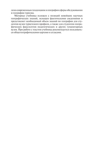 лено современным тенденциям в географии сферы обслуживания
и географии туризма.
Материал учебника изложен с позиций новейших научных
географических знаний, оснащен фактическими сведениями и
представляет необходимый объем знаний по географии для сту-
дентов вузов туристского профиля, а также для студентов геогра-
фических факультетов педагогических и других гуманитарных
вузов. При работе с текстом учебника рекомендуется пользовать-
ся общегеографическими картами и атласами.
Copyright ОАО «ЦКБ «БИБКОМ» & ООО «Aгентство Kнига-Cервис»
 