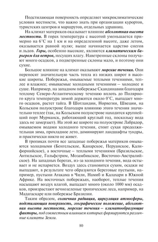 80 81
Подстилающая поверхность определяет микроклиматические
условия местности, что важно знать при организации курортов,
туристских центров и маршрутов, отдельных здравниц.
На климат материков оказывает влияние абсолютная высота
местности. В горах температура с высотой уменьшается при-
мерно на 6°С на 1 км и на определенной высоте, даже летом,
оказывается равной нулю; выше начинается царство снегов
и льдов. Горы, особенно высокие, являются климатическим ба-
рьером для ветров, несущих влагу. Наветренные склоны получа-
ют много осадков, а подветренные склоны мало, и поэтому они
сухие.
Большое влияние на климат оказывают морские течения. Они
переносят значительную часть тепла из низких широт в высо-
кие широты. Побережья, омываемые теплыми течениями, теп-
лее и влажнее; омываемые холодными течениями – холоднее и
суше. Например, на западном побережье Скандинавии благодаря
теплому Северо-Атлантическому течению вплоть до Полярно-
го круга температура зимой держится около 0°С, выпадает мно-
го осадков, растет тайга. В Шотландии, Норвегии, Швеции, на
Кольском полуострове благодаря влиянию этого течения значи-
тельно теплее (так, на Кольском полуострове находится крупней-
ший порт Мурманск, работающий круглый год, поскольку вода
здесь не замерзает). На этой же широте на полуострове Лабрадор,
омываемом водами холодного течения, стоит сухая продолжи-
тельная зима, прохладное лето, доминируют ландшафты тундры,
и практически никто не живет.
В тропиках почти все западные побережья материков омыва-
ются холодными (Бенгельское, Канарское, Перуанское, Кали-
форнийское), а восточные – теплыми течениями (Бразильское,
Антильское, Гольфстрим, Мозамбикское, Восточно-Австралий-
ское). На западных берегах, из-за холодного течения, вода осты-
вает и не испаряется. Воздух здесь становится сухим, осадки не
выпадают, в результате чего образуются береговые пустыни, на-
пример, пустыни Атакама в Чили, Намиб и Калахари в Южной
Африке. На восточных побережьях, наоборот, теплые течения
насыщают воздух влагой, выпадает много (около 1000 мм) осад-
ков, произрастают вечнозеленые тропические леса, например, на
Мадагаскаре или побережье Бразилии.
Таким образом, солнечная радиация, циркуляция атмосферы,
подстилающая поверхность, географическое положение, абсолют-
ная высота местности, морские течения – климатообразующие
факторы, под совместным влиянием которых формируются различ-
ные климаты Земли.
5.4. Êëàññèôèêàöèÿ êëèìàòîâ
В каждом полушарии имеются 7 климатических поясов. В каж-
дом поясе преобладают воздушные массы одного типа – эквато-
риального, тропического, умеренного или полярного. В связи с
этим на Земле выделяются следующие климатические пояса: один
экваториальный (обозначается ЭВ), два тропических (ТВ), два
умеренных (ПВ) и два полярных (арктический и антарктический;
АВ). Располагающиеся между ними переходные пояса характери-
зуются сезонной сменой преобладающих воздушных масс. Это –
два субэкваториальных пояса, два субтропических, субарктический
и субантарктический. Климатические пояса – самые крупные
зональные подразделения земной поверхности. Внутри климати-
ческих поясов выделяются климатические области.
Одной из крупных климатических областей является область
муссонов, охватывающая восточные побережья материков в пре-
делах субтропического и умеренного поясов. Муссонный климат
лучше всего выражен в районах Юго-Восточной и Южной Азии и
в прилегающих к ним акваториях. Здесь наблюдается смена воз-
душных масс по сезонам года. Летом ветры дуют с моря на сушу,
принося с собой осадки. Поэтому лето в субтропическом поя-
се влажное, жаркое (+25...+28°С); в умеренном поясе – теплое
(+20°С). Такой влажный климат называется гумидным. Зимой,
наоборот, ветры дуют с суши на океан: в субтропическом поя-
се зима сухая, прохладная (0…+5°С), а в умеренном – холодная
(–10...–20°С). Смена воздушных масс вызвана формированием
зимой холодного и сухого Азиатского максимума атмосферного
давления во внутренних частях материков, обуславливающего
перенос ветра с суши. Скорость муссонных ветров составляет
5–10 м/с.
В тропическом и субтропическом климатических поясах под
влиянием континентального тропического воздуха формируют-
ся климатическая область аридного (сухого) климата. Для нее ха-
рактерны высокие температуры: летом +30...+35°С, зимой около
+20°С – в субтропическом поясе. Суточная амплитуда температур
(30–40°С) больше годовой амплитуды (10–15°С). Осадков почти
нет. Здесь располагаются самые большие пустыни мира: Сахара,
Нубийская, Аравийская и Австралийские.
Материковый (континентальный) субтропический климат
характеризуется жарким, сухим летом (+30°С), прохладной
(0...+5°С), относительно влажной (200–250 мм осадков) зимой
с неустойчивой фронтальной погодой. Увлажнение недостаточ-
ное, поэтому преобладают пустыни, полупустыни, сухие степи
Copyright ОАО «ЦКБ «БИБКОМ» & ООО «Aгентство Kнига-Cервис»
 