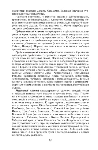 82 83
(например, пустыня Сахара, Каракумы, Большая Песчаная пус-
тыня в Австралии и другие).
Наиболее популярны у туристов страны с субтропическим,
тропическим и экваториальным климатом. Самые массовые по-
токи туристов устремляются в теплые страны для морского оздо-
ровительного отдыха. Именно поэтому мы более подробно рас-
смотрим особенности этих типов климата.
Субтропический климат распространен в субтропических ши-
ротах и характеризуется преобладанием летом воздушных масс
из тропиков, а зимой – из умеренных широт. К субтропическому
климату относится средиземноморский климат, муссонный климат
и климат субтропических пустынь (в том числе холодных в горах
Тибета, Памира). Первые два типа климата являются особенно
привлекательными для отдыха.
Средиземноморский климат обусловлен влиянием Средизем-
ного моря на прибрежные территории и характеризуется жарким
сухим летом и дождливой зимой. Поскольку лето сухое и теплое,
в это время и в первые месяцы осени на побережья Средиземно-
го моря устремляются десятки тысяч туристов. Это самый боль-
шой в Европе и Северной Африке туристский регион, который
объединяет страны Средиземноморья. Здесь сосредоточены из-
вестные морские курорты мира – Французская и Итальянская
Ривьера, испанские побережья Коста, тунисские, хорватские,
черногорские, греческие, кипрские и турецкие курорты. Теплый
климат с невысоким уровнем влажности относится к самым ком-
фортным типам климата и наиболее благоприятен для туризма и
отдыха.
Муссонный климат характеризуется сезоном дождей летом
и высокой температурой воздуха в течение всего года. Поэто-
му в страны муссонного климата туристы прибывают в основ-
ном зимой: в период с ноября по апрель–май, хотя и в это время
влажность воздуха высока. К территориям с муссонным клима-
том относятся страны Юго-Восточной Азии (Мьянма, Таиланд,
Камбоджа, Вьетнам, Филиппины), Южной Азии (южные районы
Индии, Шри-Ланка, Бангладеш, Мальдивские острова), а также
Восточной Азии (юго-восточное и восточное побережье Китая
(включая о. Хайнань, Гонконг), Корея, Япония, Приморский и
Хабаровский края, а также Сахалин в России. Для россиян, кото-
рые едут отдыхать в эти страны, необходимо предусмотреть время
на адаптацию к непривычным условиям влажной жаркой погоды.
Поэтому сроки отдыха должны быть не менее 12–14 дней, учи-
тывая, что 2–3 дня организм будет приспосабливаться к новым
климатическим условиям.
Тропический, постоянно сухой и жаркий климат формирует
пустыни и полупустыни, а тропический климат с сухим зимним
и влажным летним сезоном формирует саванны. В саваннах ор-
ганизовано большое число национальных парков и заповедни-
ков, куда прибывают гости с целью экологического туризма. На
побережьях материков в пределах тропического климата сущес-
твует много курортов мирового значения, среди них курорты
(в основном зимние) полуострова Флорида – крупнейшая ку-
рортная агломерация США (Майами-Бич, Палм-Бич), а также
курорты Мексики – Акапулько, Канкун, Косумель, где лучше от-
дыхать зимой.
Экваториальный климат – жаркий и влажный, охватывает
районы близ экватора. Климат отличается высокими температу-
рами воздуха в течение всего года и обильными осадками, выпа-
дающими более или менее равномерно. Среди крупных мировых
курортных регионов, расположенных в пределах экваториального
климата, – страны и острова Карибского бассейна (Ямайка, Куба,
Пуэрто-Рико, Доминиканская Республика, Барбадос, Мартини-
ка, Гваделупа), морские курорты Индонезии (о. Бали и о. Ява),
курорты Полинезии (Таити, Бора-Бора, Фиджи) и Микронезии.
5.5. Âåòåð, åãî ïðîñòðàíñòâåííîå ðàñïðîñòðàíåíèå
Разность атмосферного давления у земной поверхности вызы-
вает горизонтальное перемещение воздушных масс, которое на-
зывается ветром. Ветер всегда дует из области повышенного дав-
ления в область пониженного давления. Он обладает скоростью
и направлением. Скорость ветра выражается в метрах в секунду.
Чем больше разница в атмосферном давлении, тем ветер сильнее.
Для характеристики скорости ветра применяется шкала Бофор-
та, где сила ветра оценивается в баллах – от 0 до 12. Балльность
можно определять визуально. Например, ноль баллов – штиль,
7 баллов – сильный ветер, 12 баллов – ураган, приводящий к раз-
рушению построек. Сила ветра учитывается при строительстве
объектов рекреационной сети, поскольку она может создавать
как комфортные, так и дискомфортные условия. Скорость вет-
ра учитывается в двухметровом слое, на уровне роста человека.
В зависимости от скорости различают: штиль, или безветрие –
при скорости ветра, равной 0 м/с, слабодинамический ветер
(V=0–1 м/с), среднединамический (V=1–4 м/с), сильнодинами-
ческий (V> 4 м/с).
Направление ветра определяется по той стороне горизонта, от-
куда дует ветер (например, если ветер дует с севера, то он называ-
Copyright ОАО «ЦКБ «БИБКОМ» & ООО «Aгентство Kнига-Cервис»
 