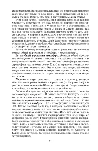 84 85
ется северным). Наглядное представление о преобладании ветров
различных направлений в данном месте за определенный проме-
жуток времени (месяц, год, сезон) дает диаграмма роза ветров.
Учет розы ветров необходим при анализе ветрового режима
местности, и особенно при исследовании загрязнения воздуш-
ного бассейна. Например, в Москве наиболее благоприятными
для проживания являются районы Запада и Северо-Запада, так
как для города характерен западный перенос ветра, то есть мас-
сы городского загрязненного воздуха переносятся с запада и се-
веро-запада на восток и юго-восток. Учет розы ветров важен при
создании курортов, строительстве санаторно-оздоровительных
учреждений, для того чтобы выбрать наиболее комфортные места
с точки зрения чистоты воздуха.
Ветры по охвату территории условно разделяют на ветровые
потоки общей циркуляции атмосферы и местные ветры.
Ветры общей циркуляции атмосферы. Ветрами общей циркуля-
ции атмосферы называют совокупность воздушных течений пла-
нетарного масштаба, захватывающих всю тропосферу и нижнюю
стратосферу (до высоты около 20 км) и характеризующихся от-
носительным постоянством. Это – зональные ветры: восточные
ветры – пассаты в низких экваториально-тропических широтах;
западные ветры умеренных широт; восточные ветры приполяр-
ных широт.
Пассаты – ветры, дующие от тропиков к экватору, преиму-
щественно северо-восточного направления (в Северном полуша-
рии) и юго-восточного (в Южном полушарии). Скорость пасса-
тов 5–8 м/с, и над океанами они весьма устойчивы.
Опасные для туризма природные явления, связанные с деятель-
ностью ветров в тропиках. В полосе пассатов (между 5 и 25°) в
конце лета в каждом полушарии у западных берегов материков
возникают тропические циклоны (в западной части Тихого океана
они называются тайфуны). Это – атмосферные вихри диаметром
300–400 км, высотой до 12 км, в которых наблюдается мощный
подъем нагретого влажного воздуха, сопровождающийся выде-
лением огромного количества энергии. Из-за большого перепа-
да давления внутри циклонов формируются ураганные ветры со
скоростью до 300 км/ч. Траектория их движения похожа на пара-
болу: сначала они движутся в общем потоке пассатов с востока на
запад, потом у восточных берегов материков в тропиках проис-
ходит поворот и отклонение к умеренным широтам, и они даже
могут проникать в высокие широты, например, до Камчатки и
Курильских островов. Тайфуны формируются преимущественно
летом и осенью.
В северном полушарии тропические циклоны характерны для
следующих районов: Карибское море в районе Малых Антильских
островов, Мексиканский залив, западное побережье Африки
(в районеострововЗеленогоМыса),Аравийскоеморе,Бенгальский
залив, Желтое и Южно-Китайское моря, Филиппинское море,
Японские острова. В Южном полушарии это – восточное побе-
режье Африки между о. Мадагаскар и Маскаренскими островами,
Сейшельские острова, северное побережье Австралии (Арафурс-
кое, Тиморское, Коралловое моря), к востоку от Новой Гвинеи и
Квинсленда до островов Самоа. Чаще всего тайфуны образуются
летом и осенью над Тихим океаном к востоку от Филиппинских
островов. Сначала они перемещаются к западу и северо-западу,
часто достигая берегов Китая, а затем отклоняются к северу и се-
веро-западу, в район Японских островов. Иногда тайфуны дохо-
дят до берегов Приморского края и Курильских островов.
В тропических широтах ураганы могут вызывать сильные
штормы, катастрофические наводнения, опустошения на побе-
режьях и кораблекрушения. Обычно тропическим циклонам при-
сваивают собственные названия, как правило, женские: «Флора»,
«Джоан», «Жаннет», «Нэнси» и др.
В умеренных широтах преобладают западные ветры. Они на-
иболее устойчивы в Южном полушарии, но в целом западный
перенос воздуха в умеренных широтах весьма неустойчив. Здесь
из-за контрастов температур и давления постоянно возникают
атмосферные фронты, циклоны и антициклоны, нарушающие
общий западный перенос. Их постоянное возникновение, разви-
тие, перемещение и разрушение – основная особенность атмос-
ферной циркуляции умеренных и сопредельных широт, которую
называют циклонической деятельностью. С циклонами связаны
пасмурные погоды и осадки, прохладное лето, теплая зима. С ан-
тициклонами связана безоблачная, сухая погода, жаркая летом,
морозная зимой.
И циклоны, и антициклоны перемещаются в умеренных ши-
ротах в направлении общего переноса воздуха с запада на восток.
Они движутся как единая система. При этом ветры, дующие в са-
мих циклонах и антициклонах, имеют различные направления
и скорость.
В приполярных широтах восточные (юго-восточные) ветры
хорошо выражены по окраинным частям Антарктиды, где они
усиливаются ветрами, дующими из центральной части материка.
В Северном полушарии ветры дуют из внутренних районов Грен-
ландии и имеют северо-восточное направление по южной окраи-
не этого острова.
Copyright ОАО «ЦКБ «БИБКОМ» & ООО «Aгентство Kнига-Cервис»
 