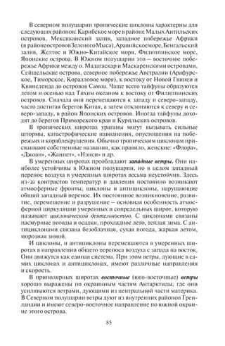 84 85
ется северным). Наглядное представление о преобладании ветров
различных направлений в данном месте за определенный проме-
жуток времени (месяц, год, сезон) дает диаграмма роза ветров.
Учет розы ветров необходим при анализе ветрового режима
местности, и особенно при исследовании загрязнения воздуш-
ного бассейна. Например, в Москве наиболее благоприятными
для проживания являются районы Запада и Северо-Запада, так
как для города характерен западный перенос ветра, то есть мас-
сы городского загрязненного воздуха переносятся с запада и се-
веро-запада на восток и юго-восток. Учет розы ветров важен при
создании курортов, строительстве санаторно-оздоровительных
учреждений, для того чтобы выбрать наиболее комфортные места
с точки зрения чистоты воздуха.
Ветры по охвату территории условно разделяют на ветровые
потоки общей циркуляции атмосферы и местные ветры.
Ветры общей циркуляции атмосферы. Ветрами общей циркуля-
ции атмосферы называют совокупность воздушных течений пла-
нетарного масштаба, захватывающих всю тропосферу и нижнюю
стратосферу (до высоты около 20 км) и характеризующихся от-
носительным постоянством. Это – зональные ветры: восточные
ветры – пассаты в низких экваториально-тропических широтах;
западные ветры умеренных широт; восточные ветры приполяр-
ных широт.
Пассаты – ветры, дующие от тропиков к экватору, преиму-
щественно северо-восточного направления (в Северном полуша-
рии) и юго-восточного (в Южном полушарии). Скорость пасса-
тов 5–8 м/с, и над океанами они весьма устойчивы.
Опасные для туризма природные явления, связанные с деятель-
ностью ветров в тропиках. В полосе пассатов (между 5 и 25°) в
конце лета в каждом полушарии у западных берегов материков
возникают тропические циклоны (в западной части Тихого океана
они называются тайфуны). Это – атмосферные вихри диаметром
300–400 км, высотой до 12 км, в которых наблюдается мощный
подъем нагретого влажного воздуха, сопровождающийся выде-
лением огромного количества энергии. Из-за большого перепа-
да давления внутри циклонов формируются ураганные ветры со
скоростью до 300 км/ч. Траектория их движения похожа на пара-
болу: сначала они движутся в общем потоке пассатов с востока на
запад, потом у восточных берегов материков в тропиках проис-
ходит поворот и отклонение к умеренным широтам, и они даже
могут проникать в высокие широты, например, до Камчатки и
Курильских островов. Тайфуны формируются преимущественно
летом и осенью.
В северном полушарии тропические циклоны характерны для
следующих районов: Карибское море в районе Малых Антильских
островов, Мексиканский залив, западное побережье Африки
(в районеострововЗеленогоМыса),Аравийскоеморе,Бенгальский
залив, Желтое и Южно-Китайское моря, Филиппинское море,
Японские острова. В Южном полушарии это – восточное побе-
режье Африки между о. Мадагаскар и Маскаренскими островами,
Сейшельские острова, северное побережье Австралии (Арафурс-
кое, Тиморское, Коралловое моря), к востоку от Новой Гвинеи и
Квинсленда до островов Самоа. Чаще всего тайфуны образуются
летом и осенью над Тихим океаном к востоку от Филиппинских
островов. Сначала они перемещаются к западу и северо-западу,
часто достигая берегов Китая, а затем отклоняются к северу и се-
веро-западу, в район Японских островов. Иногда тайфуны дохо-
дят до берегов Приморского края и Курильских островов.
В тропических широтах ураганы могут вызывать сильные
штормы, катастрофические наводнения, опустошения на побе-
режьях и кораблекрушения. Обычно тропическим циклонам при-
сваивают собственные названия, как правило, женские: «Флора»,
«Джоан», «Жаннет», «Нэнси» и др.
В умеренных широтах преобладают западные ветры. Они на-
иболее устойчивы в Южном полушарии, но в целом западный
перенос воздуха в умеренных широтах весьма неустойчив. Здесь
из-за контрастов температур и давления постоянно возникают
атмосферные фронты, циклоны и антициклоны, нарушающие
общий западный перенос. Их постоянное возникновение, разви-
тие, перемещение и разрушение – основная особенность атмос-
ферной циркуляции умеренных и сопредельных широт, которую
называют циклонической деятельностью. С циклонами связаны
пасмурные погоды и осадки, прохладное лето, теплая зима. С ан-
тициклонами связана безоблачная, сухая погода, жаркая летом,
морозная зимой.
И циклоны, и антициклоны перемещаются в умеренных ши-
ротах в направлении общего переноса воздуха с запада на восток.
Они движутся как единая система. При этом ветры, дующие в са-
мих циклонах и антициклонах, имеют различные направления
и скорость.
В приполярных широтах восточные (юго-восточные) ветры
хорошо выражены по окраинным частям Антарктиды, где они
усиливаются ветрами, дующими из центральной части материка.
В Северном полушарии ветры дуют из внутренних районов Грен-
ландии и имеют северо-восточное направление по южной окраи-
не этого острова.
Copyright ОАО «ЦКБ «БИБКОМ» & ООО «Aгентство Kнига-Cервис»
 