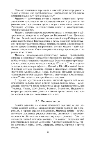 86 87
Помимо зональных переносов в нижней тропосфере развиты
также муссоны, где преобладающее направление ветров ближе
к меридиональному, чем к зональному.
Муссоны – устойчивые ветры с резким изменением преоб-
ладающего направления на противоположное в результате не-
равномерного нагревания суши и моря и изменения давления.
Различают муссоны внетропических широт и экваториально-
тропических широт.
Муссоны внетропических широт возникают в умеренных и суб-
тропических широтах на побережьях Восточной Азии, Дальнего
Востока. Зимой сухой, сильно охлажденный ветер Сибири выно-
сится на побережье Тихого океана, а летом влажный летний мус-
сон приносит на эти побережья обильные осадки. Зимний муссон
имеет северо-западное направление, летний муссон – юго-вос-
точное направление. Смена направления ветра происходит в пе-
риоды межсезонья.
Муссоны экваториально-тропических широт проявляются
сильнее и возникают вследствие различного нагрева Северного
и Южного полушария по сезонам года. Экваториально-тропичес-
кие муссоны хорошо выражены между 15° с.ш. и 5° ю.ш. над ма-
териками, например в Африке, Южной и Юго-Восточной Азии.
В период летнего влажного сезона в некоторых странах Юго-
Восточной Азии (Мьянме, Лаосе, Вьетнаме) выпадает несколько
тысяч миллиметров осадков. Муссоны отсутствуют в Атлантичес-
ком и Тихом океанах, где преобладают пассаты.
В странах муссонного климата высокий туристский сезон
приходится на более сухой зимний период, так как летом – сезон
дождей. Поэтому в такие популярные среди туристов страны, как
Таиланд, Индия, Шри-Ланка, Вьетнам, Малайзия, Индонезия,
операторы отправляют туристов в зимнее время, погода в это вре-
мя жаркая, влажная, но осадков почти нет.
5.6. Ìåñòíûå âåòðû
Важное влияние на климат оказывают местные ветры, ко-
торые создают особые микроклиматические условия на побе-
режьях, в горных странах и пустынях. Местные ветры – ветры,
имеющие локальное распространение, связанное с географи-
ческими особенностями соответствующего региона. Они от-
личаются частой повторяемостью, что создает определенный
режим погоды в данной местности. К ним относятся бризы, гор-
но-долинные, фёны, бора, мистраль, хамсин, сирокко и другие
ветры.
К местным ветрам побережий относятся бризы. Это ветры
небольшой силы, дующие по берегам морей и крупных озер,
а также некоторых крупных рек. Из-за различного нагревания
суши и моря они меняют направление дважды в сутки. Ночной
(береговой) бриз дует со стороны быстро остывшей суши в сто-
рону водоема, дневной (морской) бриз – со стороны водоема
в сторону нагретой суши. Бризы охватывают лишь узкую полосу
побережья – до нескольких километров, сила его не превышает
4 баллов по шкале Бофорта. Бризы наиболее часты на западных
побережьях тропиков, где нагретые материки омываются водами
холодных течений. Особенно хорошо выраженная бризовая цир-
куляция наблюдается в субтропических антициклонах, напри-
мер, на побережьях пустынь, где суточные смены температуры
над сушей велики, а общие барические градиенты малы. Хорошо
развитые бризы наблюдаются в теплое время года (с апреля по
сентябрь) и на таких морях средних широт, как Черное, Азовское,
Каспийское. Они приносят прохладу и увеличивают комфорт-
ность пляжного отдыха.
Дневной бриз несколько понижает температуру над сушей
и увеличивает относительную влажность; особенно резко это вы-
ражено в тропиках. В Ченнае (быв. Мадрас, Индия) морской бриз
понижает температуру воздуха на побережье на 2–3° и повышает
влажность на 10–20%. В Западной Африке эффект значительно
больше: морской бриз, приходя на смену нагретому континен-
тальному воздуху, может снизить температуру на 10° и более и по-
высить относительную влажность на 40% и более.
Очень сильный климатический эффект производит морской
бриз, дующий с большой регулярностью над районом залива
Сан-Франциско. Так как морской воздух приходит на сушу с вод
холодного Калифорнийского течения, то средние температуры
летних месяцев в Сан-Франциско оказываются на 5–7° ниже,
чем в Лос-Анджелесе, расположенном всего на 4° широты южнее.
Зимние температуры в Сан-Франциско ниже на 2–3°.
Бризы наблюдаются в ряде случаев и на побережьях озер, та-
ких, как Севан, Иссык-Куль, Ладожское, Онежское, а также и
на больших реках, например в низовьях Волги. Но здесь явление
бриза имеет уже микроклиматический масштаб: скорость ветра,
его вертикальная мощность и горизонтальное распространение
значительно меньше, чем при бризах на берегах морей.
Горно-долинные ветры – местные ветры в горных районах, ме-
няющие направление дважды в сутки. Они возникают в результа-
те различного нагрева (и охлаждения) атмосферы над гребнями
горных хребтов, склонами и дном долины. Днем горно-долинные
Copyright ОАО «ЦКБ «БИБКОМ» & ООО «Aгентство Kнига-Cервис»
 