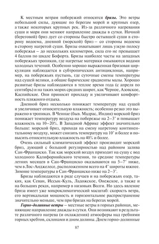 86 87
Помимо зональных переносов в нижней тропосфере развиты
также муссоны, где преобладающее направление ветров ближе
к меридиональному, чем к зональному.
Муссоны – устойчивые ветры с резким изменением преоб-
ладающего направления на противоположное в результате не-
равномерного нагревания суши и моря и изменения давления.
Различают муссоны внетропических широт и экваториально-
тропических широт.
Муссоны внетропических широт возникают в умеренных и суб-
тропических широтах на побережьях Восточной Азии, Дальнего
Востока. Зимой сухой, сильно охлажденный ветер Сибири выно-
сится на побережье Тихого океана, а летом влажный летний мус-
сон приносит на эти побережья обильные осадки. Зимний муссон
имеет северо-западное направление, летний муссон – юго-вос-
точное направление. Смена направления ветра происходит в пе-
риоды межсезонья.
Муссоны экваториально-тропических широт проявляются
сильнее и возникают вследствие различного нагрева Северного
и Южного полушария по сезонам года. Экваториально-тропичес-
кие муссоны хорошо выражены между 15° с.ш. и 5° ю.ш. над ма-
териками, например в Африке, Южной и Юго-Восточной Азии.
В период летнего влажного сезона в некоторых странах Юго-
Восточной Азии (Мьянме, Лаосе, Вьетнаме) выпадает несколько
тысяч миллиметров осадков. Муссоны отсутствуют в Атлантичес-
ком и Тихом океанах, где преобладают пассаты.
В странах муссонного климата высокий туристский сезон
приходится на более сухой зимний период, так как летом – сезон
дождей. Поэтому в такие популярные среди туристов страны, как
Таиланд, Индия, Шри-Ланка, Вьетнам, Малайзия, Индонезия,
операторы отправляют туристов в зимнее время, погода в это вре-
мя жаркая, влажная, но осадков почти нет.
5.6. Ìåñòíûå âåòðû
Важное влияние на климат оказывают местные ветры, ко-
торые создают особые микроклиматические условия на побе-
режьях, в горных странах и пустынях. Местные ветры – ветры,
имеющие локальное распространение, связанное с географи-
ческими особенностями соответствующего региона. Они от-
личаются частой повторяемостью, что создает определенный
режим погоды в данной местности. К ним относятся бризы, гор-
но-долинные, фёны, бора, мистраль, хамсин, сирокко и другие
ветры.
К местным ветрам побережий относятся бризы. Это ветры
небольшой силы, дующие по берегам морей и крупных озер,
а также некоторых крупных рек. Из-за различного нагревания
суши и моря они меняют направление дважды в сутки. Ночной
(береговой) бриз дует со стороны быстро остывшей суши в сто-
рону водоема, дневной (морской) бриз – со стороны водоема
в сторону нагретой суши. Бризы охватывают лишь узкую полосу
побережья – до нескольких километров, сила его не превышает
4 баллов по шкале Бофорта. Бризы наиболее часты на западных
побережьях тропиков, где нагретые материки омываются водами
холодных течений. Особенно хорошо выраженная бризовая цир-
куляция наблюдается в субтропических антициклонах, напри-
мер, на побережьях пустынь, где суточные смены температуры
над сушей велики, а общие барические градиенты малы. Хорошо
развитые бризы наблюдаются в теплое время года (с апреля по
сентябрь) и на таких морях средних широт, как Черное, Азовское,
Каспийское. Они приносят прохладу и увеличивают комфорт-
ность пляжного отдыха.
Дневной бриз несколько понижает температуру над сушей
и увеличивает относительную влажность; особенно резко это вы-
ражено в тропиках. В Ченнае (быв. Мадрас, Индия) морской бриз
понижает температуру воздуха на побережье на 2–3° и повышает
влажность на 10–20%. В Западной Африке эффект значительно
больше: морской бриз, приходя на смену нагретому континен-
тальному воздуху, может снизить температуру на 10° и более и по-
высить относительную влажность на 40% и более.
Очень сильный климатический эффект производит морской
бриз, дующий с большой регулярностью над районом залива
Сан-Франциско. Так как морской воздух приходит на сушу с вод
холодного Калифорнийского течения, то средние температуры
летних месяцев в Сан-Франциско оказываются на 5–7° ниже,
чем в Лос-Анджелесе, расположенном всего на 4° широты южнее.
Зимние температуры в Сан-Франциско ниже на 2–3°.
Бризы наблюдаются в ряде случаев и на побережьях озер, та-
ких, как Севан, Иссык-Куль, Ладожское, Онежское, а также и
на больших реках, например в низовьях Волги. Но здесь явление
бриза имеет уже микроклиматический масштаб: скорость ветра,
его вертикальная мощность и горизонтальное распространение
значительно меньше, чем при бризах на берегах морей.
Горно-долинные ветры – местные ветры в горных районах, ме-
няющие направление дважды в сутки. Они возникают в результа-
те различного нагрева (и охлаждения) атмосферы над гребнями
горных хребтов, склонами и дном долины. Днем горно-долинные
Copyright ОАО «ЦКБ «БИБКОМ» & ООО «Aгентство Kнига-Cервис»
 
