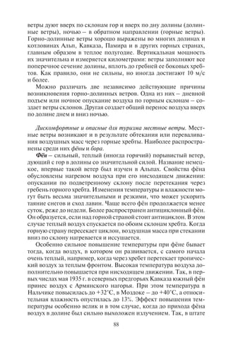 88 89
ветры дуют вверх по склонам гор и вверх по дну долины (долин-
ные ветры), ночью – в обратном направлении (горные ветры).
Горно-долинные ветры хорошо выражены во многих долинах и
котловинах Альп, Кавказа, Памира и в других горных странах,
главным образом в теплое полугодие. Вертикальная мощность
их значительна и измеряется километрами: ветры заполняют все
поперечное сечение долины, вплоть до гребней ее боковых хреб-
тов. Как правило, они не сильны, но иногда достигают 10 м/с
и более.
Можно различать две независимо действующие причины
возникновения горно-долинных ветров. Одна из них – дневной
подъем или ночное опускание воздуха по горным склонам – со-
здает ветры склонов. Другая создает общий перенос воздуха вверх
по долине днем и вниз ночью.
Дискомфортные и опасные для туризма местные ветры. Мест-
ные ветры возникают и в результате обтекания или перевалива-
ния воздушных масс через горные хребты. Наиболее распростра-
нены среди них фёны и бора.
Фён – сильный, теплый (иногда горячий) порывистый ветер,
дующий с гор в долины со значительной силой. Название немец-
кое, впервые такой ветер был изучен в Альпах. Свойства фёна
обусловлены нагревом воздуха при его нисходящем движении:
опускании по подветренному склону после перетекания через
гребень горного хребта. Изменения температуры и влажности мо-
гут быть весьма значительными и резкими, что может ускорить
таяние снегов и сход лавин. Чаще всего фён продолжается менее
суток, реже до недели. Более распространен антициклонный фён.
Он образуется, если над горной страной стоит антициклон. В этом
случае теплый воздух спускается по обоим склонам хребта. Когда
горную страну пересекает циклон, воздушная масса при стекании
вниз по склону нагревается и иссушается.
Особенно сильное повышение температуры при фёне бывает
тогда, когда воздух, в котором он развивается, с самого начала
очень теплый, например, когда через хребет перетекает тропичес-
кий воздух за теплым фронтом. Высокая температура воздуха до-
полнительно повышается при нисходящем движении. Так, в пер-
вых числах мая 1935 г. в северных предгорьях Кавказа южный фён
принес воздух с Армянского нагорья. При этом температура в
Нальчике повысилась до +32°С, в Моздоке – до +40°С, а относи-
тельная влажность опустилась до 13%. Эффект повышения тем-
пературы особенно велик и в том случае, когда до прихода фёна
воздух в долине был сильно выхоложен излучением. Так, в штате
Монтана (Скалистые горы) однажды в декабре температура в те-
чение 7 часов повысилась с –40°С до +4°С.
Фёны с давних времен известны в Альпах. Они очень часты
на Западном Кавказе, как на северных, так и на южных склонах
хребта. Фёны наблюдаются и под обрывистой стеной Яйлы на
Южном берегу Крыма, в горах Средней Азии, Алтая, в Якутии,
западной Гренландии, на восточных склонах Скалистых гор и
во многих других горных системах. Об их повторяемости можно
судить по среднему годовому числу дней с фёнами: в Кутаиси –
114, Тбилиси – 45, Владикавказе – 36, на Телецком озере до 150,
в Инсбруке (Австрия) – 75.
Зимний фён, или как его называют северо-американские ин-
дейцы, чинук («пожиратель снега») вызывает таяние снежного
покрова, ухудшает качество горнолыжных трасс. Таким образом,
зимние фёны создают дискомфортные погодные условия на гор-
нолыжных курортах. Ранний весенний фён вызывает быстрое та-
яние снега в горах, катастрофический разлив рек и повышение их
уровня. Весенний фён вызывает быстрый сход снежного покрова,
причем в основном путем не таяния, а испарения, потому что воз-
дух очень сух. В областях с умеренным влажным климатом фён
может быть благоприятным ветром, вызывая потепление (осо-
бенно в Швейцарии и на юге Германии).
Но если этот ветер приходит в места, и без того засушливые
и жаркие, он становится стихийным бедствием: растительность
сохнет и выгорает. Таким действием обладает гармсиль – сухой и
жаркий ветер типа фёна, дующий преимущественно летом с юга
и юго-востока в предгорьях Копетдага и Западного Тянь-Шаня.
Летом фён вследствие своей высокой температуры и сухости
может губительно действовать на растительность. В Закавказье
(район Кутаиси) случается, что при летних фёнах листва деревьев
высыхает и опадает.
Но фён может наблюдаться и в арктическом воздухе, когда
последний, например, перетекает через Альпы или Кавказ и опус-
кается по южным склонам. Даже в Гренландии стекание воздуха
с трехкилометровой высоты ледяного плато на фьорды создает
очень сильные повышения температуры. В Исландии при фёнах
наблюдались повышения температуры почти на 30° за несколько
часов.
Бора – местный штормовой очень холодный ветер в некото-
рых приморских районах, дующий с невысоких горных хребтов в
сторону теплого моря. Бора направлен вниз по склонам; обычно
дует зимой через низкие горные перевалы и продолжается от 1–3
суток до недели. Иногда бора ощущается в отдалении от берегов.
Copyright ОАО «ЦКБ «БИБКОМ» & ООО «Aгентство Kнига-Cервис»
 