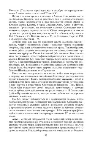 88 89
ветры дуют вверх по склонам гор и вверх по дну долины (долин-
ные ветры), ночью – в обратном направлении (горные ветры).
Горно-долинные ветры хорошо выражены во многих долинах и
котловинах Альп, Кавказа, Памира и в других горных странах,
главным образом в теплое полугодие. Вертикальная мощность
их значительна и измеряется километрами: ветры заполняют все
поперечное сечение долины, вплоть до гребней ее боковых хреб-
тов. Как правило, они не сильны, но иногда достигают 10 м/с
и более.
Можно различать две независимо действующие причины
возникновения горно-долинных ветров. Одна из них – дневной
подъем или ночное опускание воздуха по горным склонам – со-
здает ветры склонов. Другая создает общий перенос воздуха вверх
по долине днем и вниз ночью.
Дискомфортные и опасные для туризма местные ветры. Мест-
ные ветры возникают и в результате обтекания или перевалива-
ния воздушных масс через горные хребты. Наиболее распростра-
нены среди них фёны и бора.
Фён – сильный, теплый (иногда горячий) порывистый ветер,
дующий с гор в долины со значительной силой. Название немец-
кое, впервые такой ветер был изучен в Альпах. Свойства фёна
обусловлены нагревом воздуха при его нисходящем движении:
опускании по подветренному склону после перетекания через
гребень горного хребта. Изменения температуры и влажности мо-
гут быть весьма значительными и резкими, что может ускорить
таяние снегов и сход лавин. Чаще всего фён продолжается менее
суток, реже до недели. Более распространен антициклонный фён.
Он образуется, если над горной страной стоит антициклон. В этом
случае теплый воздух спускается по обоим склонам хребта. Когда
горную страну пересекает циклон, воздушная масса при стекании
вниз по склону нагревается и иссушается.
Особенно сильное повышение температуры при фёне бывает
тогда, когда воздух, в котором он развивается, с самого начала
очень теплый, например, когда через хребет перетекает тропичес-
кий воздух за теплым фронтом. Высокая температура воздуха до-
полнительно повышается при нисходящем движении. Так, в пер-
вых числах мая 1935 г. в северных предгорьях Кавказа южный фён
принес воздух с Армянского нагорья. При этом температура в
Нальчике повысилась до +32°С, в Моздоке – до +40°С, а относи-
тельная влажность опустилась до 13%. Эффект повышения тем-
пературы особенно велик и в том случае, когда до прихода фёна
воздух в долине был сильно выхоложен излучением. Так, в штате
Монтана (Скалистые горы) однажды в декабре температура в те-
чение 7 часов повысилась с –40°С до +4°С.
Фёны с давних времен известны в Альпах. Они очень часты
на Западном Кавказе, как на северных, так и на южных склонах
хребта. Фёны наблюдаются и под обрывистой стеной Яйлы на
Южном берегу Крыма, в горах Средней Азии, Алтая, в Якутии,
западной Гренландии, на восточных склонах Скалистых гор и
во многих других горных системах. Об их повторяемости можно
судить по среднему годовому числу дней с фёнами: в Кутаиси –
114, Тбилиси – 45, Владикавказе – 36, на Телецком озере до 150,
в Инсбруке (Австрия) – 75.
Зимний фён, или как его называют северо-американские ин-
дейцы, чинук («пожиратель снега») вызывает таяние снежного
покрова, ухудшает качество горнолыжных трасс. Таким образом,
зимние фёны создают дискомфортные погодные условия на гор-
нолыжных курортах. Ранний весенний фён вызывает быстрое та-
яние снега в горах, катастрофический разлив рек и повышение их
уровня. Весенний фён вызывает быстрый сход снежного покрова,
причем в основном путем не таяния, а испарения, потому что воз-
дух очень сух. В областях с умеренным влажным климатом фён
может быть благоприятным ветром, вызывая потепление (осо-
бенно в Швейцарии и на юге Германии).
Но если этот ветер приходит в места, и без того засушливые
и жаркие, он становится стихийным бедствием: растительность
сохнет и выгорает. Таким действием обладает гармсиль – сухой и
жаркий ветер типа фёна, дующий преимущественно летом с юга
и юго-востока в предгорьях Копетдага и Западного Тянь-Шаня.
Летом фён вследствие своей высокой температуры и сухости
может губительно действовать на растительность. В Закавказье
(район Кутаиси) случается, что при летних фёнах листва деревьев
высыхает и опадает.
Но фён может наблюдаться и в арктическом воздухе, когда
последний, например, перетекает через Альпы или Кавказ и опус-
кается по южным склонам. Даже в Гренландии стекание воздуха
с трехкилометровой высоты ледяного плато на фьорды создает
очень сильные повышения температуры. В Исландии при фёнах
наблюдались повышения температуры почти на 30° за несколько
часов.
Бора – местный штормовой очень холодный ветер в некото-
рых приморских районах, дующий с невысоких горных хребтов в
сторону теплого моря. Бора направлен вниз по склонам; обычно
дует зимой через низкие горные перевалы и продолжается от 1–3
суток до недели. Иногда бора ощущается в отдалении от берегов.
Copyright ОАО «ЦКБ «БИБКОМ» & ООО «Aгентство Kнига-Cервис»
 