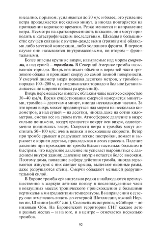 92 93
внезапно, порывом, усиливается до 20 м/с и более; это усиление
ветра продолжается несколько минут, а иногда повторяется на
протяжении короткого времени. Резко меняется и направление
ветра. Несмотря на кратковременность шквалов, они могут при-
водить к катастрофическим последствиям. Шквалы в большин-
стве случаев связаны с кучево-дождевыми (грозовыми) облака-
ми либо местной конвекции, либо холодного фронта. В первом
случае они называются внутримассовыми, во втором – фрон-
тальными.
Более опасны крупные вихри, называемые над морем смерча-
ми, а над сушей – тромбами. В Северной Америке тромбы назы-
ваются торнадо. Вихрь возникает обычно в передней части гро-
зового облака и проникает сверху до самой земной поверхности.
У смерчей диаметр вихря порядка десятков метров, у тромбов –
порядка 100–200 м, а у американских торнадо и больше (устанав-
ливается по ширине полосы разрушений).
Вихрь перемещается вместе с облаком чаще всего со скоростью
30–40 км/ч. Время существования смерчей измеряется минута-
ми, тромбов – десятками минут, иногда несколькими часами. За
это время вихрь может продвинуться над морем на несколько ки-
лометров, а над сушей – на десятки, иногда даже на сотни кило-
метров, сметая все на своем пути. Атмосферное давление в вихре
сильно понижено, воздух вращается вокруг оси вихря, одновре-
менно поднимаясь вверх. Скорости ветра в тромбах могут до-
стигать 50–100 м/с; очень велики и восходящие скорости. Ветер
при тромбе срывает и разрушает легкие постройки, ломает и вы-
рывает с корнем деревья, прокладывая в лесах просеки. Падение
давления при прохождении тромба бывает настолько большим и
быстрым, что наружное давление не успевает выровняться с дав-
лением внутри здания; давление внутри остается более высоким.
Поэтому дома, попавшие в сферу действия тромба, иногда взры-
ваются изнутри: с них слетает крыша, вылетают оконные рамы,
даже разрушаются стены. Смерчи обладают меньшей разруши-
тельной силой.
В Европе тромбы сравнительно редки и наблюдаются преиму-
щественно в жаркую летнюю погоду в послеполуденные часы
в воздушных массах тропического происхождения с большими
вертикальными градиентами температуры. В направлении к севе-
ру они отмечались вплоть до северной Шотландии, южной Нор-
вегии, Швеции (до 60° с.ш.), Соловецких островов; в Сибири – до
низовьев Оби. На Европейской территории СНГ каждое лето
в разных местах – и на юге, и в центре – отмечается несколько
тромбов.
Особую опасность представляют смерчи – атмосферные вихри
малого диаметра, возникающие в грозовом облаке и распростра-
няющиеся до земной поверхности. При смерче воздух вращается
против часовой стрелки со скоростью до 100 м/с и одновременно
поднимается по спирали, втягивая снизу пыль, воду, различные
предметы. Ветер перемещается со скоростью 10–20 км/ч, про-
ходя путь в 40–60 км. Смерчи имеют огромную разрушительную
силу, сопровождаются грозой, дождем; возникают в летнее время
в области интенсивного перегрева воздуха, чаще всего в степных
и пустынных районах.
В США торнадо часто повторяются между Скалистыми и Ап-
палачскими горами, особенно на юго-востоке, и обладают боль-
шой разрушительной силой. За год здесь наблюдается в среднем
более 200 торнадо, но в отдельные годы – свыше 800, преиму-
щественно в теплое время года. Интенсивность их разная. А диа-
метры и скорости ветра в них больше (до 125 м/с и более), чем
в европейских тромбах, причиняемые ими разрушения и убытки
огромны. Бывают случаи, когда в воздух поднимались дома вмес-
те с жителями; полное разрушение домов происходит очень час-
то. В среднем за год насчитывается свыше 200 смертных случаев
от торнадо1
.
Преобладание и увеличенную интенсивность торнадо в США
по сравнению с тромбами в Европе можно объяснить тем, что
в США летом часто господствует очень теплый, влажный и неус-
тойчиво стратифицированный воздух с Мексиканского залива,
благоприятный для образования гроз и торнадо. В Европе такие
условия реже: тропический воздух попадает в Европу сравни-
тельно редко (на Европейскую территорию СНГ чаще, а на Азиат-
скую – еще чаще).
В России сильные вихри называют ураганами. Они бывают
в летнее время в период сильной жары. Атмосферный фронт мо-
жет стимулировать образование смерча. Смерчи образуются на
Черноморском побережье Кавказа, и в последние годы отмеча-
лись случаи гибели туристов в районе между Новороссийском,
Геленджиком и Туапсе.
1
Страшнейший циклон за всю историю регистрации метеорологических на-
блюдений был отмечен 12 ноября 1970 г. в Восточном Пакистане (теперь – Бангла-
деш). Погибло до 500 000 человек. Ветры, скорость которых доходила до 240 км/ч,
и приливная волна 15-метровой высоты обрушились на побережье страны в райо-
не дельты Ганга и на прибрежные острова. 26 апреля 1989 г. в результате торнадо
был буквально стерт с лица земли город Шатурия в Бангладеш. Сообщалось о 1300
погибших и 50 000 оставшихся без крова.
Copyright ОАО «ЦКБ «БИБКОМ» & ООО «Aгентство Kнига-Cервис»
 