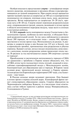 92 93
внезапно, порывом, усиливается до 20 м/с и более; это усиление
ветра продолжается несколько минут, а иногда повторяется на
протяжении короткого времени. Резко меняется и направление
ветра. Несмотря на кратковременность шквалов, они могут при-
водить к катастрофическим последствиям. Шквалы в большин-
стве случаев связаны с кучево-дождевыми (грозовыми) облака-
ми либо местной конвекции, либо холодного фронта. В первом
случае они называются внутримассовыми, во втором – фрон-
тальными.
Более опасны крупные вихри, называемые над морем смерча-
ми, а над сушей – тромбами. В Северной Америке тромбы назы-
ваются торнадо. Вихрь возникает обычно в передней части гро-
зового облака и проникает сверху до самой земной поверхности.
У смерчей диаметр вихря порядка десятков метров, у тромбов –
порядка 100–200 м, а у американских торнадо и больше (устанав-
ливается по ширине полосы разрушений).
Вихрь перемещается вместе с облаком чаще всего со скоростью
30–40 км/ч. Время существования смерчей измеряется минута-
ми, тромбов – десятками минут, иногда несколькими часами. За
это время вихрь может продвинуться над морем на несколько ки-
лометров, а над сушей – на десятки, иногда даже на сотни кило-
метров, сметая все на своем пути. Атмосферное давление в вихре
сильно понижено, воздух вращается вокруг оси вихря, одновре-
менно поднимаясь вверх. Скорости ветра в тромбах могут до-
стигать 50–100 м/с; очень велики и восходящие скорости. Ветер
при тромбе срывает и разрушает легкие постройки, ломает и вы-
рывает с корнем деревья, прокладывая в лесах просеки. Падение
давления при прохождении тромба бывает настолько большим и
быстрым, что наружное давление не успевает выровняться с дав-
лением внутри здания; давление внутри остается более высоким.
Поэтому дома, попавшие в сферу действия тромба, иногда взры-
ваются изнутри: с них слетает крыша, вылетают оконные рамы,
даже разрушаются стены. Смерчи обладают меньшей разруши-
тельной силой.
В Европе тромбы сравнительно редки и наблюдаются преиму-
щественно в жаркую летнюю погоду в послеполуденные часы
в воздушных массах тропического происхождения с большими
вертикальными градиентами температуры. В направлении к севе-
ру они отмечались вплоть до северной Шотландии, южной Нор-
вегии, Швеции (до 60° с.ш.), Соловецких островов; в Сибири – до
низовьев Оби. На Европейской территории СНГ каждое лето
в разных местах – и на юге, и в центре – отмечается несколько
тромбов.
Особую опасность представляют смерчи – атмосферные вихри
малого диаметра, возникающие в грозовом облаке и распростра-
няющиеся до земной поверхности. При смерче воздух вращается
против часовой стрелки со скоростью до 100 м/с и одновременно
поднимается по спирали, втягивая снизу пыль, воду, различные
предметы. Ветер перемещается со скоростью 10–20 км/ч, про-
ходя путь в 40–60 км. Смерчи имеют огромную разрушительную
силу, сопровождаются грозой, дождем; возникают в летнее время
в области интенсивного перегрева воздуха, чаще всего в степных
и пустынных районах.
В США торнадо часто повторяются между Скалистыми и Ап-
палачскими горами, особенно на юго-востоке, и обладают боль-
шой разрушительной силой. За год здесь наблюдается в среднем
более 200 торнадо, но в отдельные годы – свыше 800, преиму-
щественно в теплое время года. Интенсивность их разная. А диа-
метры и скорости ветра в них больше (до 125 м/с и более), чем
в европейских тромбах, причиняемые ими разрушения и убытки
огромны. Бывают случаи, когда в воздух поднимались дома вмес-
те с жителями; полное разрушение домов происходит очень час-
то. В среднем за год насчитывается свыше 200 смертных случаев
от торнадо1
.
Преобладание и увеличенную интенсивность торнадо в США
по сравнению с тромбами в Европе можно объяснить тем, что
в США летом часто господствует очень теплый, влажный и неус-
тойчиво стратифицированный воздух с Мексиканского залива,
благоприятный для образования гроз и торнадо. В Европе такие
условия реже: тропический воздух попадает в Европу сравни-
тельно редко (на Европейскую территорию СНГ чаще, а на Азиат-
скую – еще чаще).
В России сильные вихри называют ураганами. Они бывают
в летнее время в период сильной жары. Атмосферный фронт мо-
жет стимулировать образование смерча. Смерчи образуются на
Черноморском побережье Кавказа, и в последние годы отмеча-
лись случаи гибели туристов в районе между Новороссийском,
Геленджиком и Туапсе.
1
Страшнейший циклон за всю историю регистрации метеорологических на-
блюдений был отмечен 12 ноября 1970 г. в Восточном Пакистане (теперь – Бангла-
деш). Погибло до 500 000 человек. Ветры, скорость которых доходила до 240 км/ч,
и приливная волна 15-метровой высоты обрушились на побережье страны в райо-
не дельты Ганга и на прибрежные острова. 26 апреля 1989 г. в результате торнадо
был буквально стерт с лица земли город Шатурия в Бангладеш. Сообщалось о 1300
погибших и 50 000 оставшихся без крова.
Copyright ОАО «ЦКБ «БИБКОМ» & ООО «Aгентство Kнига-Cервис»
 