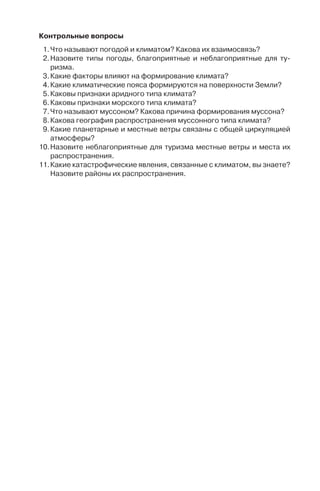 95
Êîíòðîëüíûå âîïðîñû
1.×òî íàçûâàþò ïîãîäîé è êëèìàòîì? Êàêîâà èõ âçàèìîñâÿçü?
2.Íàçîâèòå òèïû ïîãîäû, áëàãîïðèÿòíûå è íåáëàãîïðèÿòíûå äëÿ òó-
ðèçìà.
3.Êàêèå ôàêòîðû âëèÿþò íà ôîðìèðîâàíèå êëèìàòà?
4.Êàêèå êëèìàòè÷åñêèå ïîÿñà ôîðìèðóþòñÿ íà ïîâåðõíîñòè Çåìëè?
5.Êàêîâû ïðèçíàêè àðèäíîãî òèïà êëèìàòà?
6.Êàêîâû ïðèçíàêè ìîðñêîãî òèïà êëèìàòà?
7.×òî íàçûâàþò ìóññîíîì? Êàêîâà ïðè÷èíà ôîðìèðîâàíèÿ ìóññîíà?
8.Êàêîâà ãåîãðàôèÿ ðàñïðîñòðàíåíèÿ ìóññîííîãî òèïà êëèìàòà?
9.Êàêèå ïëàíåòàðíûå è ìåñòíûå âåòðû ñâÿçàíû ñ îáùåé öèðêóëÿöèåé
àòìîñôåðû?
10.Íàçîâèòå íåáëàãîïðèÿòíûå äëÿ òóðèçìà ìåñòíûå âåòðû è ìåñòà èõ
ðàñïðîñòðàíåíèÿ.
11.Êàêèå êàòàñòðîôè÷åñêèå ÿâëåíèÿ, ñâÿçàííûå ñ êëèìàòîì, âû çíàåòå?
Íàçîâèòå ðàéîíû èõ ðàñïðîñòðàíåíèÿ.
Ãëàâà 6
ÃÈÄÐÎÑÔÅÐÀ
Гидросфера – водная оболочка земного шара, включающая
всю химически не связанную воду – жидкую, твердую и газо-
образную. Гидросфера включает воды Мирового океана и воды
суши. Большая часть по объему приходится на Мировой оке-
ан – 96%. Подземные воды составляют 2%, ледники – около 2%,
поверхностные воды – 0,02%. К поверхностным водам материков
относятся реки, озера и болота.
6.1. Ìèðîâîé îêåàí è åãî ÷àñòè
В Северном полушарии площадь водной поверхности состав-
ляет 61%, в Южном– 81% площади суши. Северное полушарие
считается материковым, а Южное – океаническим.
Мировой океан подразделяется на четыре океана: Тихий, Ат-
лантический, Индийский и Северный Ледовитый. Границы океанов
проводятся по материкам и островам, а в водном пространстве –
по меридианам мысов: мыс Горн (о. Огненная Земля) разделяет
Тихий и Атлантический океаны; мыс Игольный (южная оконеч-
ность Африканского континента) – Атлантический и Индий-
ский; мыс Южный (остров Тасмания) – Индийский и Тихий.
Наиболее обособлен Северный Ледовитый океан. Он отделен от
Атлантического океана Исландско-Фарерской подводной воз-
вышенностью. От Тихого океана его отделяет Берингов пролив.
В Южном полушарии западными географами выделяется пятый
океан – Южный. В него включают воды между Антарктикой
и южными оконечностями материков Южная Америка, Африка
и Австралия. Для этого региона характерен перенос вод с запада
на восток.
Во всех океанах есть моря. Море – часть океана, обособленная
островами, полуостровами или подводными возвышенностями,
отличающаяся гидрологическими и климатическими особенно-
стями. Исключение составляет Саргассово море в Северной Ат-
лантике, расположенное внутри океана.
Не всегда уловима разница между морем и заливом. В це-
лом залив меньше моря. Однако исторически сложилось так,
что в Старом свете (в Европе) и небольшие акватории, напри-
мер, Азовское и Мраморное, называют не заливами, а морями,
Copyright ОАО «ЦКБ «БИБКОМ» & ООО «Aгентство Kнига-Cервис»
 