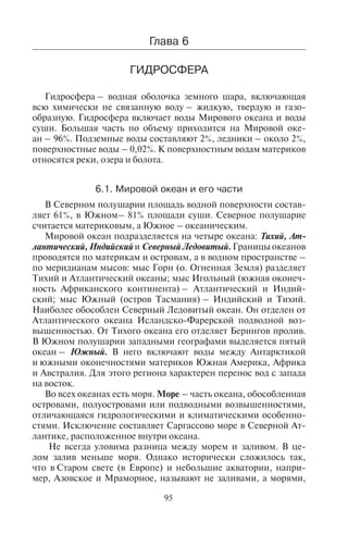 95
Êîíòðîëüíûå âîïðîñû
1.×òî íàçûâàþò ïîãîäîé è êëèìàòîì? Êàêîâà èõ âçàèìîñâÿçü?
2.Íàçîâèòå òèïû ïîãîäû, áëàãîïðèÿòíûå è íåáëàãîïðèÿòíûå äëÿ òó-
ðèçìà.
3.Êàêèå ôàêòîðû âëèÿþò íà ôîðìèðîâàíèå êëèìàòà?
4.Êàêèå êëèìàòè÷åñêèå ïîÿñà ôîðìèðóþòñÿ íà ïîâåðõíîñòè Çåìëè?
5.Êàêîâû ïðèçíàêè àðèäíîãî òèïà êëèìàòà?
6.Êàêîâû ïðèçíàêè ìîðñêîãî òèïà êëèìàòà?
7.×òî íàçûâàþò ìóññîíîì? Êàêîâà ïðè÷èíà ôîðìèðîâàíèÿ ìóññîíà?
8.Êàêîâà ãåîãðàôèÿ ðàñïðîñòðàíåíèÿ ìóññîííîãî òèïà êëèìàòà?
9.Êàêèå ïëàíåòàðíûå è ìåñòíûå âåòðû ñâÿçàíû ñ îáùåé öèðêóëÿöèåé
àòìîñôåðû?
10.Íàçîâèòå íåáëàãîïðèÿòíûå äëÿ òóðèçìà ìåñòíûå âåòðû è ìåñòà èõ
ðàñïðîñòðàíåíèÿ.
11.Êàêèå êàòàñòðîôè÷åñêèå ÿâëåíèÿ, ñâÿçàííûå ñ êëèìàòîì, âû çíàåòå?
Íàçîâèòå ðàéîíû èõ ðàñïðîñòðàíåíèÿ.
Ãëàâà 6
ÃÈÄÐÎÑÔÅÐÀ
Гидросфера – водная оболочка земного шара, включающая
всю химически не связанную воду – жидкую, твердую и газо-
образную. Гидросфера включает воды Мирового океана и воды
суши. Большая часть по объему приходится на Мировой оке-
ан – 96%. Подземные воды составляют 2%, ледники – около 2%,
поверхностные воды – 0,02%. К поверхностным водам материков
относятся реки, озера и болота.
6.1. Ìèðîâîé îêåàí è åãî ÷àñòè
В Северном полушарии площадь водной поверхности состав-
ляет 61%, в Южном– 81% площади суши. Северное полушарие
считается материковым, а Южное – океаническим.
Мировой океан подразделяется на четыре океана: Тихий, Ат-
лантический, Индийский и Северный Ледовитый. Границы океанов
проводятся по материкам и островам, а в водном пространстве –
по меридианам мысов: мыс Горн (о. Огненная Земля) разделяет
Тихий и Атлантический океаны; мыс Игольный (южная оконеч-
ность Африканского континента) – Атлантический и Индий-
ский; мыс Южный (остров Тасмания) – Индийский и Тихий.
Наиболее обособлен Северный Ледовитый океан. Он отделен от
Атлантического океана Исландско-Фарерской подводной воз-
вышенностью. От Тихого океана его отделяет Берингов пролив.
В Южном полушарии западными географами выделяется пятый
океан – Южный. В него включают воды между Антарктикой
и южными оконечностями материков Южная Америка, Африка
и Австралия. Для этого региона характерен перенос вод с запада
на восток.
Во всех океанах есть моря. Море – часть океана, обособленная
островами, полуостровами или подводными возвышенностями,
отличающаяся гидрологическими и климатическими особенно-
стями. Исключение составляет Саргассово море в Северной Ат-
лантике, расположенное внутри океана.
Не всегда уловима разница между морем и заливом. В це-
лом залив меньше моря. Однако исторически сложилось так,
что в Старом свете (в Европе) и небольшие акватории, напри-
мер, Азовское и Мраморное, называют не заливами, а морями,
Copyright ОАО «ЦКБ «БИБКОМ» & ООО «Aгентство Kнига-Cервис»
 