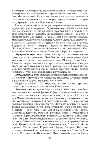 96 97
а в Америке и Австралии, где названия давали европейские пер-
вооткрыватели, даже большие моря называют заливами – Гудзо-
нов, Мексиканский. Иногда одинаковые по площади акватории
называются по-разному – одна морем, другая – заливом; напри-
мер, Аравийское море и Бенгальский залив.
По месторасположению моря подразделяются на окраинные,
внутренние и межостровные. Окраинные моря находятся на под-
водном продолжении материков и ограничены со стороны оке-
анов островами и подводными возвышенностями. Их связь с
океаном довольно тесная. К таким морям относятся Северное,
Норвежское и Баренцево в Европе; Карское, Лаптевых, Восточно-
Сибирское и Чукотское в Северном Ледовитом океане; Бофорта,
Баффина в Северной Америке; Берингово, Охотское, Японское,
Желтое, Южно-Китайское в Восточной Азии; Аравийское и Бен-
гальской залив в Южной Азии; Тасманово у берегов Австралии.
Внутренние моря далеко вдаются в сушу, с океанами соеди-
няются узкими проливами. Они бывают межматериковые (Сре-
диземное, Красное), внутриматериковые (Черное, Балтийское,
Азовское, Адриатическое). Следует сказать, что Красное и Сре-
диземное моря находятся в поясах разлома земной коры, поэто-
му они характеризуются изрезанностью береговой линии, резким
перепадом глубин, сейсмичностью и вулканизмом.
Межостровные моря окружены кольцом островов и подводны-
ми порогами (Внутреннее Японское, Яванское, Сулавеси, море
Банда, Саву, Флорес, Эгейское, Критское).
Моря составляют 10% Мирового океана. Самые крупные
моря – Филиппинское, Аравийское, Коралловое.
Береговая линия – граница суши и моря. Она имеет изгибы в
виде заливов различной формы. С формами береговой линии вы
уже познакомились, когда изучали рельеф (см. раздел 4.8). К час-
тям Мирового океана помимо заливов относятся проливы, кото-
рые соединяют акватории океанов или морей. Проливы имеют
большое значение для судоходства. Наиболее важными с точки
зрения судоходства (в том числе круизного) являются проливы:
в Европе – Па-де-Кале и Ла-Манш (Английский), Св. Георга,
Скагеррак, Каттегат, Эресунн, Большой Бельт, Гибралтарский
(отделяет Европу от Африки), Бонифачо, Мессинский, Мальтий-
ский, Отранто, Босфор и Дарданеллы (отделяют Европу от Азии);
в Азии – Баб-эль-Мандебский (отделяет ее от Африки), Ормуз-
ский, Полкский, Малаккский, Сингапурский, Зондский, Мака-
сарский, Тайваньский, Корейский, Цугару, Лаперуза, Берингов
(отделяет Азию от Северной Америки); в Америке – Девисов, Гуд-
зонов, Флоридский, Юкатанский, Наветренный (между о. Гаити
и о. Куба), Магелланов, Дрейка и многие другие. Самый широкий
(1120 км) Мозамбикский пролив отделяет остров Мозамбик от
Африканского континента.
При взаимном проникновении частей материков в океан
и частей океана в материки со стороны суши образуются острова
и полуострова, а со стороны океана – моря, заливы и проливы.
Остров – это небольшой участок суши, окруженный со всех
сторонводой.Списоксамыхбольшихострововприведен в табл. 8;
самый крупный остров в мире – Гренландия (2176 тыс. км2
).
Таблица 8
Крупнейшие острова мира по частям света
Название Расположение
Площадь,
тыс. км2
Азия
Калимантан (Борнео) Индонезия, Малайзия 734
Суматра Индонезия 427,4
Хонсю Япония 227,4
Сулавеси (Целебес) Индонезия 178,2
Ява Индонезия 126,6
Лусон Филиппины 105,9
Минданао Филиппины 95,3
Новая Земля Север России 83,0
Хоккайдо Япония 78,1
Сахалин Дальний Восток России 76,4
Шри-Ланка К юго-востоку от Индии 65,3
Кюсю Япония 36,6
Тайвань Китай 35,8
Хайнань Китай 33,6
Тимор Индонезия, Восточный Тимор 30,7
Сикоку Япония 18,3
Хальмахера Молуккские острова (Индонезия) 17,8
Серам Молуккские острова (Индонезия) 17,2
Сумбава Индонезия 15,5
Флорес Индонезия 14,3
Африка
Мадагаскар Юго-восток 587
Copyright ОАО «ЦКБ «БИБКОМ» & ООО «Aгентство Kнига-Cервис»
 