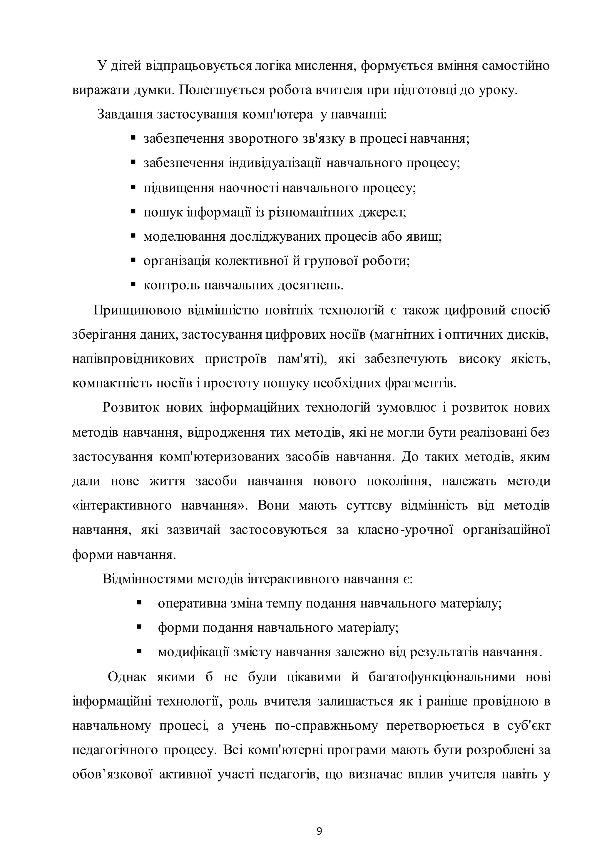 9
У дітей відпрацьовується логіка мислення, формується вміння самостійно
виражати думки. Полегшується робота вчителя при підготовці до уроку.
Завдання застосування комп'ютера у навчанні:
 забезпечення зворотного зв'язку в процесі навчання;
 забезпечення індивідуалізації навчального процесу;
 підвищення наочності навчального процесу;
 пошук інформації із різноманітних джерел;
 моделювання досліджуваних процесів або явищ;
 організація колективної й групової роботи;
 контроль навчальних досягнень.
Принциповою відмінністю новітніх технологій є також цифровий спосіб
зберігання даних, застосування цифрових носіїв (магнітних і оптичних дисків,
напівпровідникових пристроїв пам'яті), які забезпечують високу якість,
компактність носіїв і простоту пошуку необхідних фрагментів.
Розвиток нових інформаційних технологій зумовлює і розвиток нових
методів навчання, відродження тих методів, які не могли бути реалізовані без
застосування комп'ютеризованих засобів навчання. До таких методів, яким
дали нове життя засоби навчання нового покоління, належать методи
«інтерактивного навчання». Вони мають суттєву відмінність від методів
навчання, які зазвичай застосовуються за класно-урочної організаційної
форми навчання.
Відмінностями методів інтерактивного навчання є:
 оперативна зміна темпу подання навчального матеріалу;
 форми подання навчального матеріалу;
 модифікації змісту навчання залежно від результатів навчання.
Однак якими б не були цікавими й багатофункціональними нові
інформаційні технології, роль вчителя залишається як і раніше провідною в
навчальному процесі, а учень по-справжньому перетворюється в суб'єкт
педагогічного процесу. Bci комп'ютерні програми мають бути розроблені за
обов’язкової активної участі педагогів, що визначає вплив учителя навіть у
 