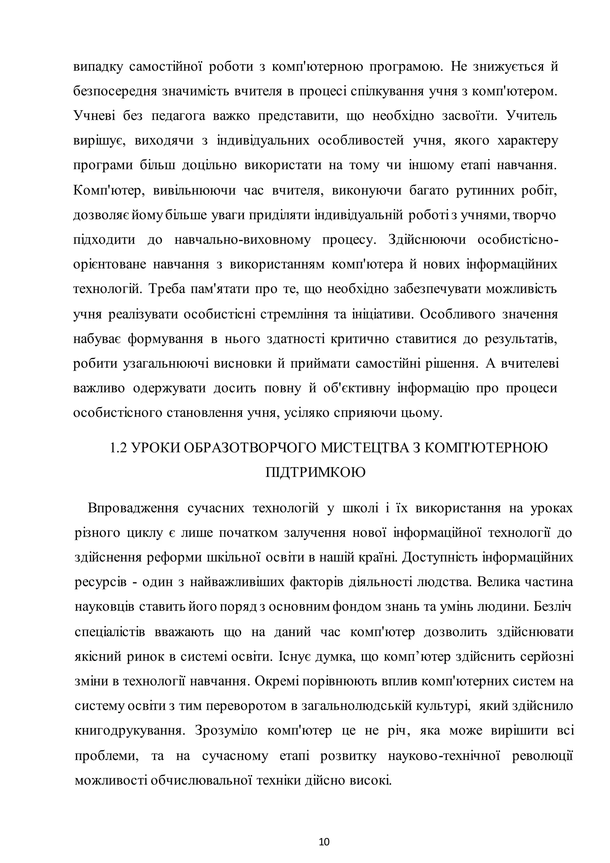 10
випадку самостійної роботи з комп'ютерною програмою. He знижується й
безпосередня значимість вчителя в процесі спілкування учня з комп'ютером.
Учневі без педагога важко представити, що необхідно засвоїти. Учитель
вирішує, виходячи з індивідуальних особливостей учня, якого характеру
програми більш доцільно використати на тому чи іншому етапі навчання.
Комп'ютер, вивільнюючи час вчителя, виконуючи багато рутинних робіт,
дозволяєйомубільше уваги приділяти індивідуальній роботіз учнями, творчо
підходити до навчально-виховному процесу. Здійснюючи особистісно-
орієнтоване навчання з використанням комп'ютера й нових інформаційних
технологій. Треба пам'ятати про те, що необхідно забезпечувати можливість
учня реалізувати особистісні стремління та ініціативи. Особливого значення
набуває формування в нього здатності критично ставитися до результатів,
робити узагальнюючі висновки й приймати самостійні рішення. A вчителеві
важливо одержувати досить повну й об'єктивну інформацію про процеси
особистісного становлення учня, усіляко сприяючи цьому.
1.2 УРОКИ ОБРАЗОТВОРЧОГО МИСТЕЦТВА З КОМП'ЮТЕРНОЮ
ПІДТРИМКОЮ
Впровадження сучасних технологій у школі і їх використання на уроках
різного циклу є лише початком залучення нової інформаційної технології до
здійснення реформи шкільної освіти в нашій країні. Доступність інформаційних
ресурсів - один з найважливіших факторів діяльності людства. Велика частина
науковців ставить його поряд з основним фондом знань та умінь людини. Безліч
спеціалістів вважають що на даний час комп'ютер дозволить здійснювати
якісний ринок в системі освіти. Існує думка, що комп’ютер здійснить серйозні
зміни в технології навчання. Окремі порівнюють вплив комп'ютерних систем на
систему освіти з тим переворотом в загальнолюдській культурі, який здійснило
книгодрукування. Зрозуміло комп'ютер це не річ, яка може вирішити всі
проблеми, та на сучасному етапі розвитку науково-технічної революції
можливості обчислювальної техніки дійсно високі.
 