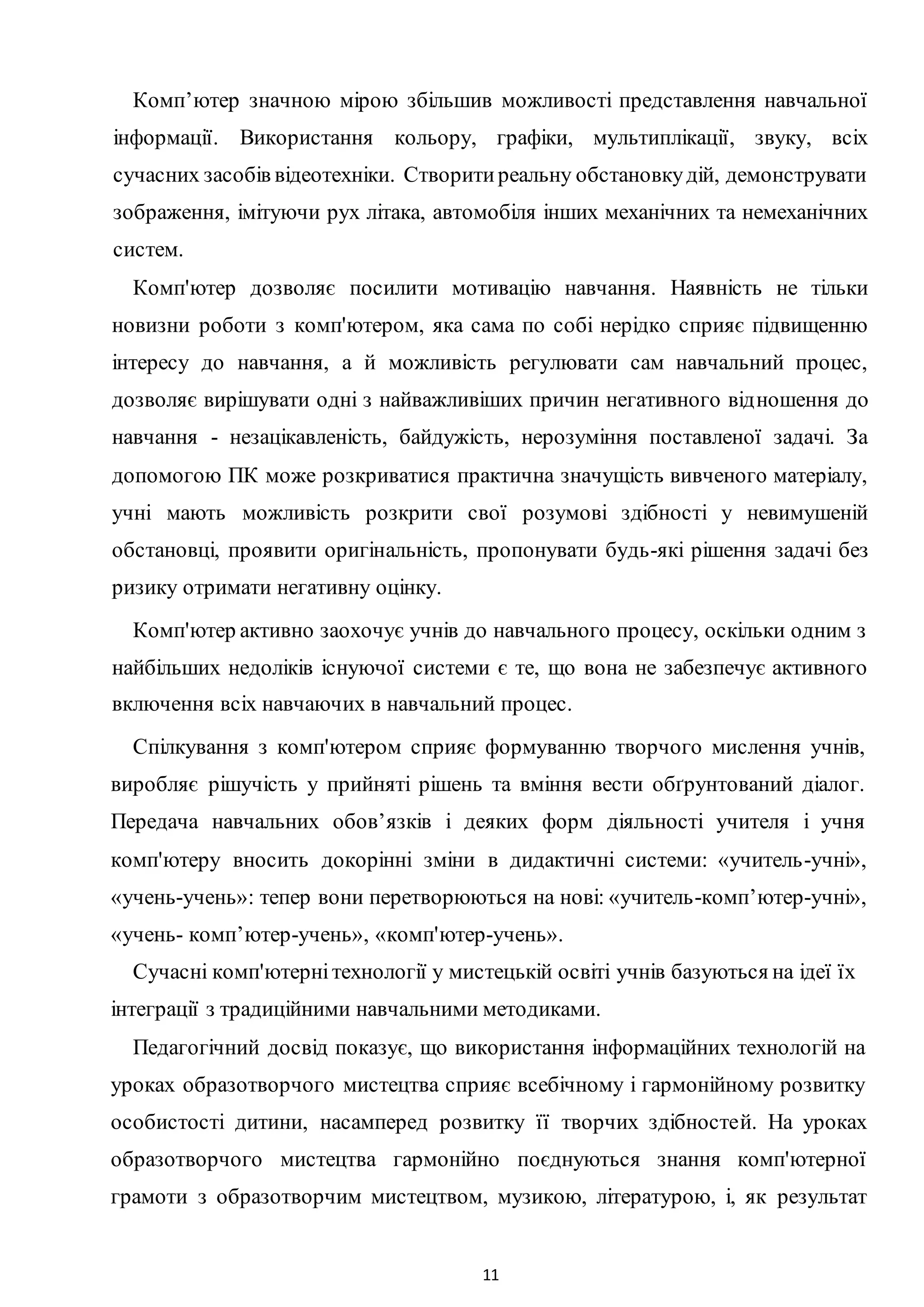 11
Комп’ютер значною мірою збільшив можливості представлення навчальної
інформації. Використання кольору, графіки, мультиплікації, звуку, всіх
сучасних засобів відеотехніки. Створитиреальну обстановкудій, демонструвати
зображення, імітуючи рух літака, автомобіля інших механічних та немеханічних
систем.
Комп'ютер дозволяє посилити мотивацію навчання. Наявність не тільки
новизни роботи з комп'ютером, яка сама по собі нерідко сприяє підвищенню
інтересу до навчання, а й можливість регулювати сам навчальний процес,
дозволяє вирішувати одні з найважливіших причин негативного відношення до
навчання - незацікавленість, байдужість, нерозуміння поставленої задачі. За
допомогою ПК може розкриватися практична значущість вивченого матеріалу,
учні мають можливість розкрити свої розумові здібності у невимушеній
обстановці, проявити оригінальність, пропонувати будь-які рішення задачі без
ризику отримати негативну оцінку.
Комп'ютер активно заохочує учнів до навчального процесу, оскільки одним з
найбільших недоліків існуючої системи є те, що вона не забезпечує активного
включення всіх навчаючих в навчальний процес.
Спілкування з комп'ютером сприяє формуванню творчого мислення учнів,
виробляє рішучість у прийняті рішень та вміння вести обґрунтований діалог.
Передача навчальних обов’язків і деяких форм діяльності учителя і учня
комп'ютеру вносить докорінні зміни в дидактичні системи: «учитель-учні»,
«учень-учень»: тепер вони перетворюються на нові: «учитель-комп’ютер-учні»,
«учень- комп’ютер-учень», «комп'ютер-учень».
Сучасні комп'ютернітехнології у мистецькій освіті учнів базуються на ідеї їх
інтеграції з традиційними навчальними методиками.
Педагогічний досвід показує, що використання інформаційних технологій на
уроках образотворчого мистецтва сприяє всебічному і гармонійному розвитку
особистості дитини, насамперед розвитку її творчих здібностей. Ha уроках
образотворчого мистецтва гармонійно поєднуються знання комп'ютерної
грамоти з образотворчим мистецтвом, музикою, літературою, і, як результат
 