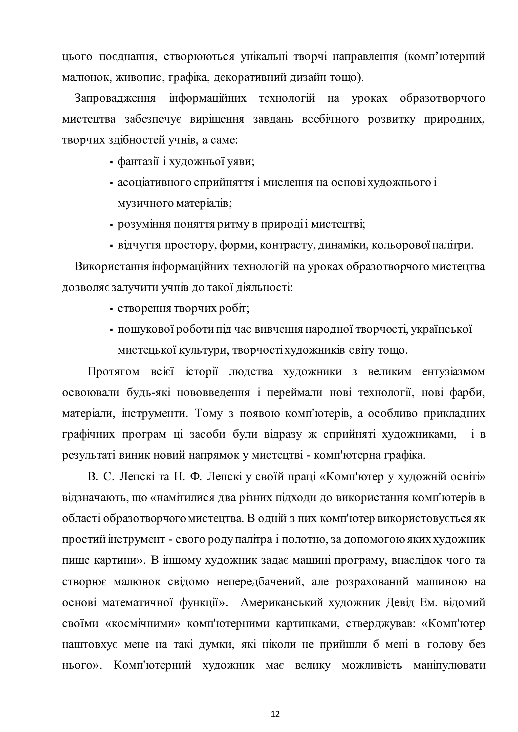 12
цього поєднання, створюються унікальні творчі направлення (комп’ютерний
малюнок, живопис, графіка, декоративний дизайн тощо).
Запровадження інформаційних технологій на уроках образотворчого
мистецтва забезпечує вирішення завдань всебічного розвитку природних,
творчих здібностей учнів, а саме:
 фантазії і художньої уяви;
 асоціативного сприйняття і мислення на основіхудожнього і
музичного матеріалів;
 розуміння поняття ритму в природіі мистецтві;
 відчуття простору, форми, контрасту, динаміки, кольоровоїпалітри.
Використання інформаційних технологій на уроках образотворчого мистецтва
дозволяєзалучити учнів до такої діяльності:
 створення творчихробіт;
 пошукової роботипід час вивчення народної творчості, української
мистецької культури, творчостіхудожників світу тощо.
Протягом всієї історії людства художники з великим ентузіазмом
освоювали будь-які нововведення і переймали нові технології, нові фарби,
матеріали, інструменти. Тому з появою комп'ютерів, а особливо прикладних
графічних програм ці засоби були відразу ж сприйняті художниками, і в
результаті виник новий напрямок у мистецтві - комп'ютерна графіка.
В. Є. Лепскі та H. Ф. Лепскі у своїй праці «Комп'ютер у художній освіті»
відзначають, що «намітилися два різних підходи до використання комп'ютерів в
області образотворчогомистецтва. B одній з них комп'ютер використовується як
простийінструмент - свого родупалітра і полотно, за допомогоюякиххудожник
пише картини». B іншому художник задає машині програму, внаслідок чого та
створює малюнок свідомо непередбачений, але розрахований машиною на
основі математичної функції». Американський художник Девід Ем. відомий
своїми «космічними» комп'ютерними картинками, стверджував: «Комп'ютер
наштовхує мене на такі думки, які ніколи не прийшли б мені в голову без
нього». Комп'ютерний художник має велику можливість маніпулювати
 