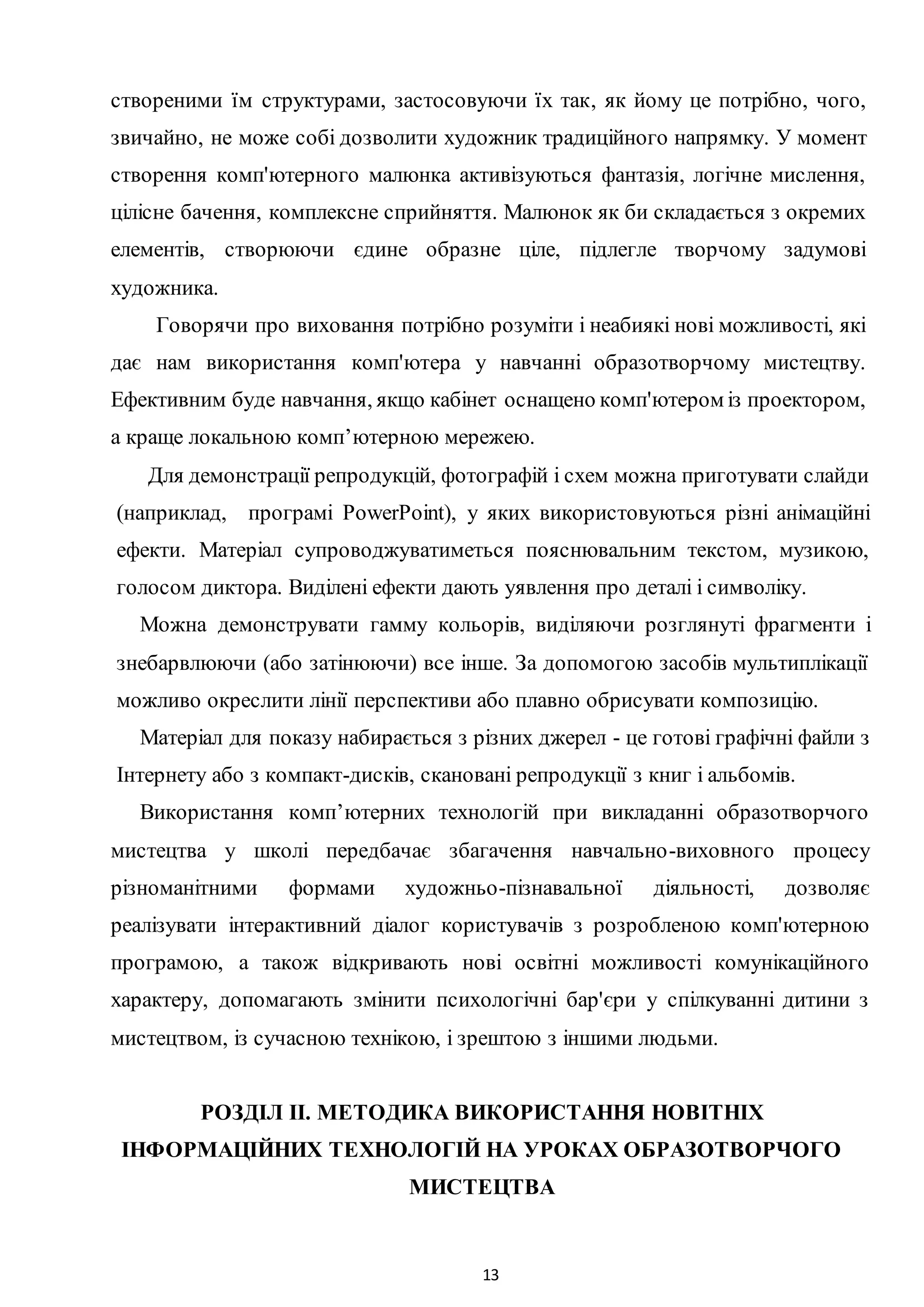 13
створеними їм структурами, застосовуючи їх так, як йому це потрібно, чого,
звичайно, не може собі дозволити художник традиційного напрямку. У момент
створення комп'ютерного малюнка активізуються фантазія, логічне мислення,
цілісне бачення, комплексне сприйняття. Малюнок як би складається з окремих
елементів, створюючи єдине образне ціле, підлегле творчому задумові
художника.
Говорячи про виховання потрібно розуміти і неабиякі нові можливості, які
дає нам використання комп'ютера у навчанні образотворчому мистецтву.
Ефективним буде навчання, якщо кабінет оснащено комп'ютером із проектором,
а краще локальною комп’ютерною мережею.
Для демонстрації репродукцій, фотографій і схем можна приготувати слайди
(наприклад, програмі PowerPoint), у яких використовуються різні анімаційні
ефекти. Матеріал супроводжуватиметься пояснювальним текстом, музикою,
голосом диктора. Виділені ефекти дають уявлення про деталі і символіку.
Можна демонструвати гамму кольорів, виділяючи розглянуті фрагменти і
знебарвлюючи (або затінюючи) все інше. За допомогою засобів мультиплікації
можливо окреслити лінії перспективи або плавно обрисувати композицію.
Матеріал для показу набирається з різних джерел - це готові графічні файли з
Інтернету або з компакт-дисків, скановані репродукції з книг і альбомів.
Використання комп’ютерних технологій при викладанні образотворчого
мистецтва у школі передбачає збагачення навчально-виховного процесу
різноманітними формами художньо-пізнавальної діяльності, дозволяє
реалізувати інтерактивний діалог користувачів з розробленою комп'ютерною
програмою, а також відкривають нові освітні можливості комунікаційного
характеру, допомагають змінити психологічні бар'єри у спілкуванні дитини з
мистецтвом, із сучасною технікою, і зрештою з іншими людьми.
РОЗДІЛ ІІ. МЕТОДИКА ВИКОРИСТАННЯ НОВІТНІХ
ІНФОРМАЦІЙНИХ ТЕХНОЛОГІЙ НА УРОКАХ ОБРАЗОТВОРЧОГО
МИСТЕЦТВА
 