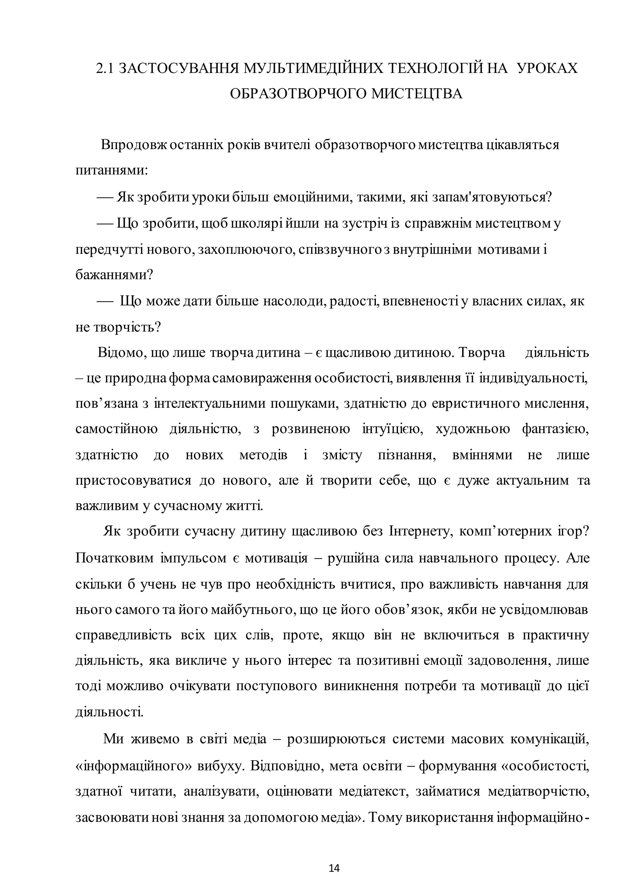 14
2.1 ЗАСТОСУВАННЯ МУЛЬТИМЕДІЙНИХ ТЕХНОЛОГІЙ НА УРОКАХ
ОБРАЗОТВОРЧОГО МИСТЕЦТВА
Впродовж останніх років вчителі образотворчогомистецтва цікавляться
питаннями:
 Як зробитиурокибільш емоційними, такими, які запам'ятовуються?
 Що зробити, щоб школярійшли на зустріч із справжнім мистецтвом у
передчутті нового, захоплюючого, співзвучногоз внутрішніми мотивами і
бажаннями?
 Що може дати більше насолоди, радості, впевненостіу власних силах, як
не творчість?
Відомо, що лише творчадитина – є щасливою дитиною. Творча діяльність
– це природнаформасамовираження особистості, виявлення її індивідуальності,
пов’язана з інтелектуальними пошуками, здатністю до евристичного мислення,
самостійною діяльністю, з розвиненою інтуїцією, художньою фантазією,
здатністю до нових методів і змісту пізнання, вміннями не лише
пристосовуватися до нового, але й творити себе, що є дуже актуальним та
важливим у сучасному житті.
Як зробити сучасну дитину щасливою без Інтернету, комп’ютерних ігор?
Початковим імпульсом є мотивація  рушійна сила навчального процесу. Але
скільки б учень не чув про необхідність вчитися, про важливість навчання для
нього самого та його майбутнього, що це його обов’язок, якби не усвідомлював
справедливість всіх цих слів, проте, якщо він не включиться в практичну
діяльність, яка викличе у нього інтерес та позитивні емоції задоволення, лише
тоді можливо очікувати поступового виникнення потреби та мотивації до цієї
діяльності.
Ми живемо в світі медіа  розширюються системи масових комунікацій,
«інформаційного» вибуху. Відповідно, мета освіти  формування «особистості,
здатної читати, аналізувати, оцінювати медіатекст, займатися медіатворчістю,
засвоюватинові знання за допомогоюмедіа». Тому використання інформаційно-
 