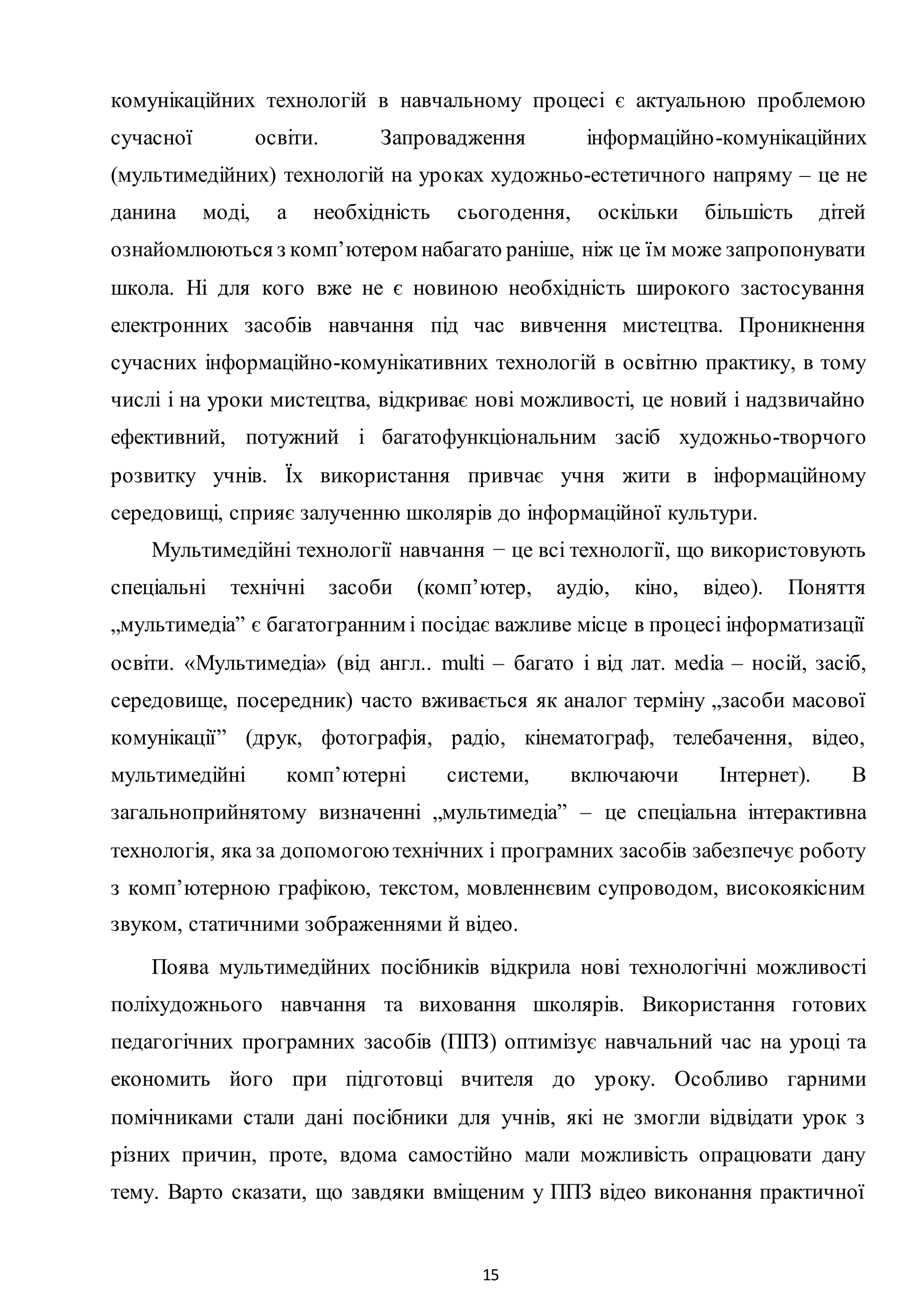 15
комунікаційних технологій в навчальному процесі є актуальною проблемою
сучасної освіти. Запровадження інформаційно-комунікаційних
(мультимедійних) технологій на уроках художньо-естетичного напряму – це не
данина моді, а необхідність сьогодення, оскільки більшість дітей
ознайомлюються з комп’ютером набагато раніше, ніж це їм може запропонувати
школа. Ні для кого вже не є новиною необхідність широкого застосування
електронних засобів навчання під час вивчення мистецтва. Проникнення
сучасних інформаційно-комунікативних технологій в освітню практику, в тому
числі і на уроки мистецтва, відкриває нові можливості, це новий і надзвичайно
ефективний, потужний і багатофункціональним засіб художньо-творчого
розвитку учнів. Їх використання привчає учня жити в інформаційному
середовищі, сприяє залученню школярів до інформаційної культури.
Мультимедійні технології навчання − це всі технології, що використовують
спеціальні технічні засоби (комп’ютер, аудіо, кіно, відео). Поняття
„мультимедіа” є багатогранним і посідає важливе місце в процесі інформатизації
освіти. «Мультимедіа» (від англ.. multi – багато і від лат. мedia – носій, засіб,
середовище, посередник) часто вживається як аналог терміну „засоби масової
комунікації” (друк, фотографія, радіо, кінематограф, телебачення, відео,
мультимедійні комп’ютерні системи, включаючи Інтернет). В
загальноприйнятому визначенні „мультимедіа” – це спеціальна інтерактивна
технологія, яка за допомогоютехнічних і програмних засобів забезпечує роботу
з комп’ютерною графікою, текстом, мовленнєвим супроводом, високоякісним
звуком, статичними зображеннями й відео.
Поява мультимедійних посібників відкрила нові технологічні можливості
поліхудожнього навчання та виховання школярів. Використання готових
педагогічних програмних засобів (ППЗ) оптимізує навчальний час на уроці та
економить його при підготовці вчителя до уроку. Особливо гарними
помічниками стали дані посібники для учнів, які не змогли відвідати урок з
різних причин, проте, вдома самостійно мали можливість опрацювати дану
тему. Варто сказати, що завдяки вміщеним у ППЗ відео виконання практичної
 