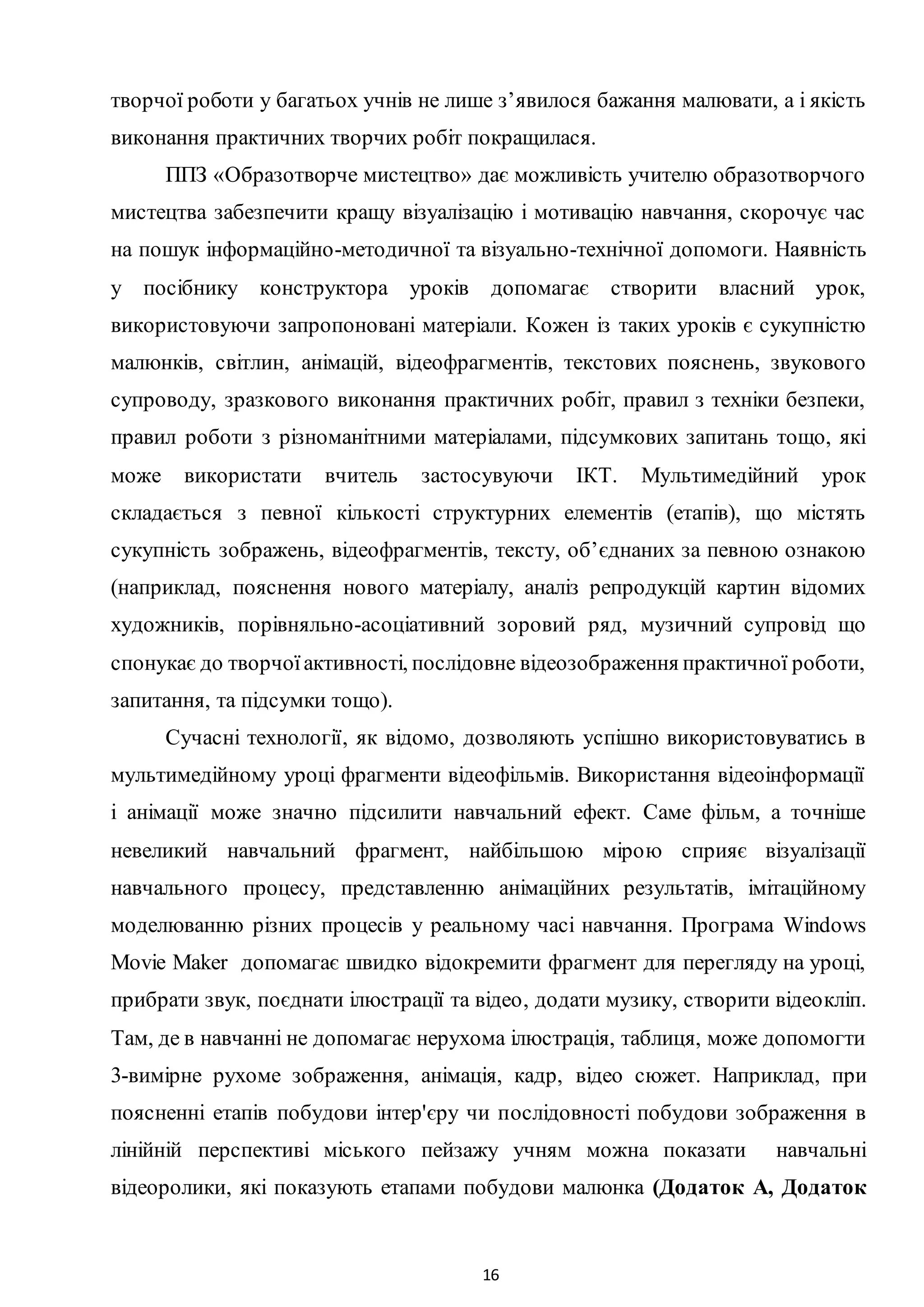 16
творчої роботи у багатьох учнів не лише з’явилося бажання малювати, а і якість
виконання практичних творчих робіт покращилася.
ППЗ «Образотворче мистецтво» дає можливість учителю образотворчого
мистецтва забезпечити кращу візуалізацію і мотивацію навчання, скорочує час
на пошук інформаційно-методичної та візуально-технічної допомоги. Наявність
у посібнику конструктора уроків допомагає створити власний урок,
використовуючи запропоновані матеріали. Кожен із таких уроків є сукупністю
малюнків, світлин, анімацій, відеофрагментів, текстових пояснень, звукового
супроводу, зразкового виконання практичних робіт, правил з техніки безпеки,
правил роботи з різноманітними матеріалами, підсумкових запитань тощо, які
може використати вчитель застосувуючи ІКТ. Мультимедійний урок
складається з певної кількості структурних елементів (етапів), що містять
сукупність зображень, відеофрагментів, тексту, об’єднаних за певною ознакою
(наприклад, пояснення нового матеріалу, аналіз репродукцій картин відомих
художників, порівняльно-асоціативний зоровий ряд, музичний супровід що
спонукає до творчоїактивності, послідовне відеозображення практичної роботи,
запитання, та підсумки тощо).
Cучacні технології, як відомо, дозволяють успішно використовуватись в
мультимедійному уроці фрагменти відеофільмів. Використання відеоінформації
і анімації може значно підсилити навчальний ефект. Саме фільм, а точніше
невеликий навчальний фрагмент, найбільшою мірою сприяє візуалізації
навчального процесу, представленню анімаційних результатів, імітаційному
моделюванню різних процесів у реальному часі навчання. Програма Windows
Movie Maker допомагає швидко відокремити фрагмент для перегляду на уроці,
прибрати звук, поєднати ілюстрації та відео, додати музику, створити відеокліп.
Там, де в навчанні не допомагає нерухома ілюстрація, таблиця, може допомогти
3-вимірне рухоме зображення, анімація, кадр, відео сюжет. Наприклад, при
поясненні етапів побудови інтер'єру чи послідовності побудови зображення в
лінійній перспективі міського пейзажу учням можна показати навчальні
відеоролики, які показують етапами побудови малюнка (Додаток А, Додаток
 