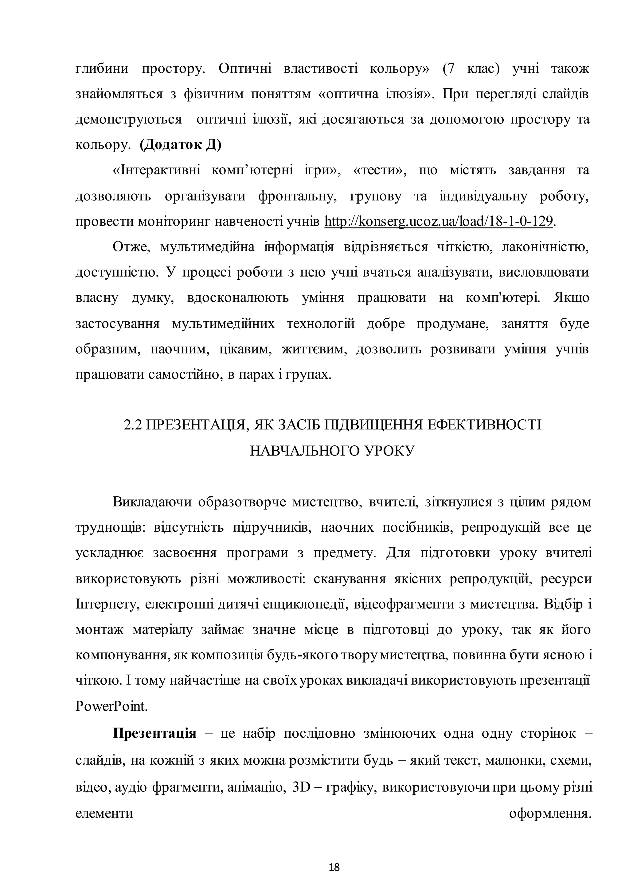 18
глибини простору. Оптичні властивості кольору» (7 клас) учні також
знайомляться з фізичним поняттям «оптична ілюзія». При перегляді слайдів
демонструються оптичні ілюзії, які досягаються за допомогою простору та
кольору. (Додаток Д)
«Інтерактивні комп’ютерні ігри», «тести», що містять завдання та
дозволяють організувати фронтальну, групову та індивідуальну роботу,
провести моніторинг навченості учнів http://konserg.ucoz.ua/load/18-1-0-129.
Отже, мультимедійна інформація відрізняється чіткістю, лаконічністю,
доступністю. У процесі роботи з нею учні вчаться аналізувати, висловлювати
власну думку, вдосконалюють уміння працювати на комп'ютері. Якщо
застосування мультимедійних технологій добре продумане, заняття буде
образним, наочним, цікавим, життєвим, дозволить розвивати уміння учнів
працювати самостійно, в парах і групах.
2.2 ПРЕЗЕНТАЦІЯ, ЯК ЗАСІБ ПІДВИЩЕННЯ ЕФЕКТИВНОСТІ
НАВЧАЛЬНОГО УРОКУ
Викладаючи образотворче мистецтво, вчителі, зіткнулися з цілим рядом
труднощів: відсутність підручників, наочних посібників, репродукцій все це
ускладнює засвоєння програми з предмету. Для підготовки уроку вчителі
використовують різні можливості: сканування якісних репродукцій, ресурси
Інтернету, електронні дитячі енциклопедії, відеофрагменти з мистецтва. Відбір і
монтаж матеріалу займає значне місце в підготовці до уроку, так як його
компонування, як композиція будь-якого творумистецтва, повинна бути ясною і
чіткою. І тому найчастіше на своїхуроках викладачі використовують презентації
PowerPoint.
Презентація  це набір послідовно змінюючих одна одну сторінок 
слайдів, на кожній з яких можна розмістити будь  який текст, малюнки, схеми,
відео, аудіо фрагменти, анімацію, 3D  графіку, використовуючипри цьому різні
елементи оформлення.
 