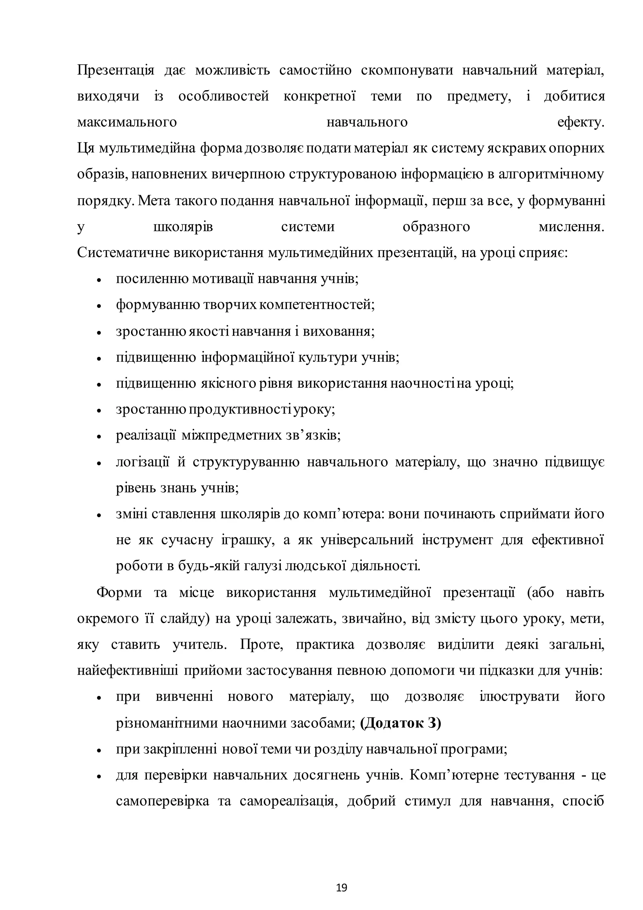 19
Презентація дає можливість самостійно скомпонувати навчальний матеріал,
виходячи із особливостей конкретної теми по предмету, і добитися
максимального навчального ефекту.
Ця мультимедійна формадозволяєподатиматеріал як систему яскравихопорних
образів, наповнених вичерпною структурованою інформацією в алгоритмічному
порядку. Мета такого подання навчальної інформації, перш за все, у формуванні
у школярів системи образного мислення.
Систематичне використання мультимедійних презентацій, на уроці сприяє:
 посиленню мотивації навчання учнів;
 формуванню творчихкомпетентностей;
 зростаннюякостінавчання і виховання;
 підвищенню інформаційної культури учнів;
 підвищенню якісного рівня використання наочностіна уроці;
 зростаннюпродуктивностіуроку;
 реалізації міжпредметних зв’язків;
 логізації й структуруванню навчального матеріалу, що значно підвищує
рівень знань учнів;
 зміні ставлення школярів до комп’ютера: вони починають сприймати його
не як сучасну іграшку, а як універсальний інструмент для ефективної
роботи в будь-якій галузі людської діяльності.
Форми та місце використання мультимедійної презентації (або навіть
окремого її слайду) на уроці залежать, звичайно, від змісту цього уроку, мети,
яку ставить учитель. Проте, практика дозволяє виділити деякі загальні,
найефективніші прийоми застосування певною допомоги чи підказки для учнів:
 при вивченні нового матеріалу, що дозволяє ілюструвати його
різноманітними наочними засобами; (Додаток З)
 при закріпленні нової теми чи розділу навчальної програми;
 для перевірки навчальних досягнень учнів. Комп’ютерне тестування - це
самоперевірка та самореалізація, добрий стимул для навчання, спосіб
 