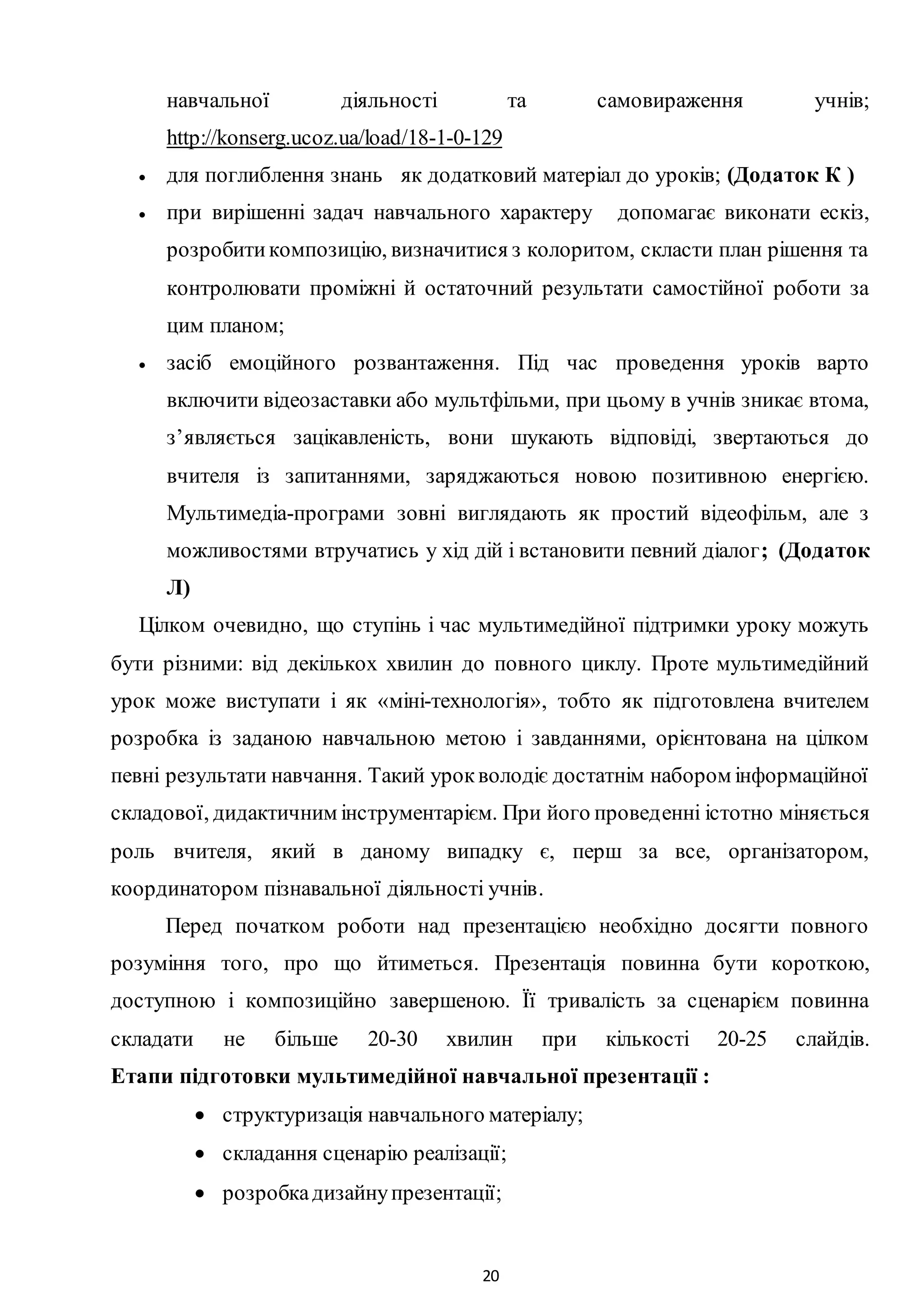 20
навчальної діяльності та самовираження учнів;
http://konserg.ucoz.ua/load/18-1-0-129
 для поглиблення знань як додатковий матеріал до уроків; (Додаток К )
 при вирішенні задач навчального характеру допомагає виконати ескіз,
розробитикомпозицію, визначитися з колоритом, скласти план рішення та
контролювати проміжні й остаточний результати самостійної роботи за
цим планом;
 засіб емоційного розвантаження. Під час проведення уроків варто
включити відеозаставки або мультфільми, при цьому в учнів зникає втома,
з’являється зацікавленість, вони шукають відповіді, звертаються до
вчителя із запитаннями, заряджаються новою позитивною енергією.
Мультимедіа-програми зовні виглядають як простий відеофільм, але з
можливостями втручатись у хід дій і встановити певний діалог; (Додаток
Л)
Цілком очевидно, що ступінь і час мультимедійної підтримки уроку можуть
бути різними: від декількох хвилин до повного циклу. Проте мультимедійний
урок може виступати і як «міні-технологія», тобто як підготовлена вчителем
розробка із заданою навчальною метою і завданнями, орієнтована на цілком
певні результати навчання. Такий урокволодіє достатнім набором інформаційної
складової, дидактичним інструментарієм. При його проведенні істотно міняється
роль вчителя, який в даному випадку є, перш за все, організатором,
координатором пізнавальної діяльності учнів.
Перед початком роботи над презентацією необхідно досягти повного
розуміння того, про що йтиметься. Презентація повинна бути короткою,
доступною і композиційно завершеною. Її тривалість за сценарієм повинна
складати не більше 20-30 хвилин при кількості 20-25 слайдів.
Етапи підготовки мультимедійної навчальної презентації :
 структуризація навчального матеріалу;
 складання сценарію реалізації;
 розробкадизайнупрезентації;
 