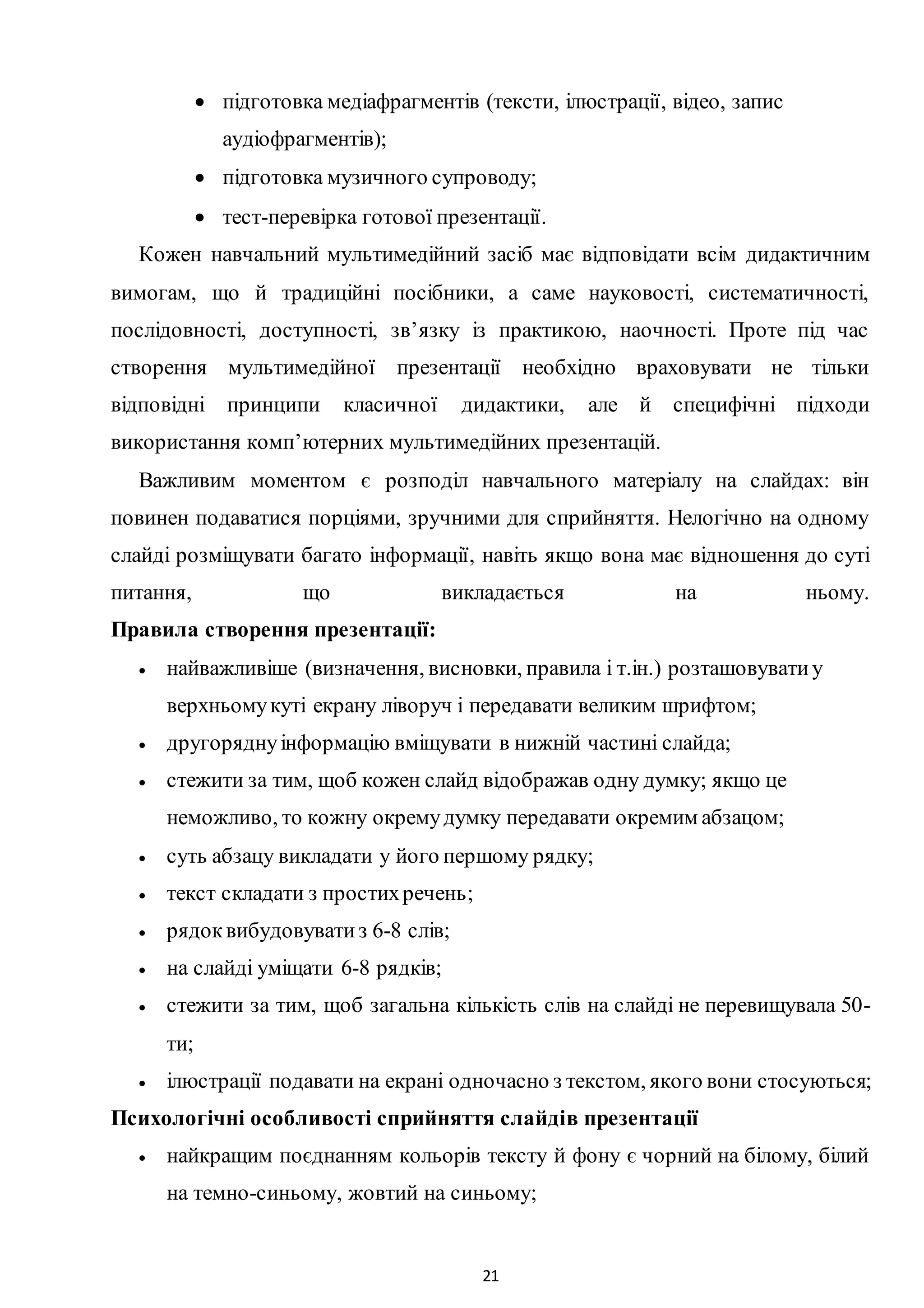 21
 підготовка медіафрагментів (тексти, ілюстрації, відео, запис
аудіофрагментів);
 підготовка музичного супроводу;
 тест-перевірка готової презентації.
Кожен навчальний мультимедійний засіб має відповідати всім дидактичним
вимогам, що й традиційні посібники, а саме науковості, систематичності,
послідовності, доступності, зв’язку із практикою, наочності. Проте під час
створення мультимедійної презентації необхідно враховувати не тільки
відповідні принципи класичної дидактики, але й специфічні підходи
використання комп’ютерних мультимедійних презентацій.
Важливим моментом є розподіл навчального матеріалу на слайдах: він
повинен подаватися порціями, зручними для сприйняття. Нелогічно на одному
слайді розміщувати багато інформації, навіть якщо вона має відношення до суті
питання, що викладається на ньому.
Правила створення презентації:
 найважливіше (визначення, висновки, правила і т.ін.) розташовуватиу
верхньомукуті екрану ліворуч і передавати великим шрифтом;
 другоряднуінформацію вміщувати в нижній частині слайда;
 стежити за тим, щоб кожен слайд відображав одну думку; якщо це
неможливо, то кожну окремудумку передавати окремим абзацом;
 суть абзацу викладати у його першому рядку;
 текст складати з простихречень;
 рядоквибудовуватиз 6-8 слів;
 на слайді уміщати 6-8 рядків;
 стежити за тим, щоб загальна кількість слів на слайді не перевищувала 50-
ти;
 ілюстрації подавати на екрані одночасно з текстом, якого вони стосуються;
Психологічні особливості сприйняття слайдів презентації
 найкращим поєднанням кольорів тексту й фону є чорний на білому, білий
на темно-синьому, жовтий на синьому;
 