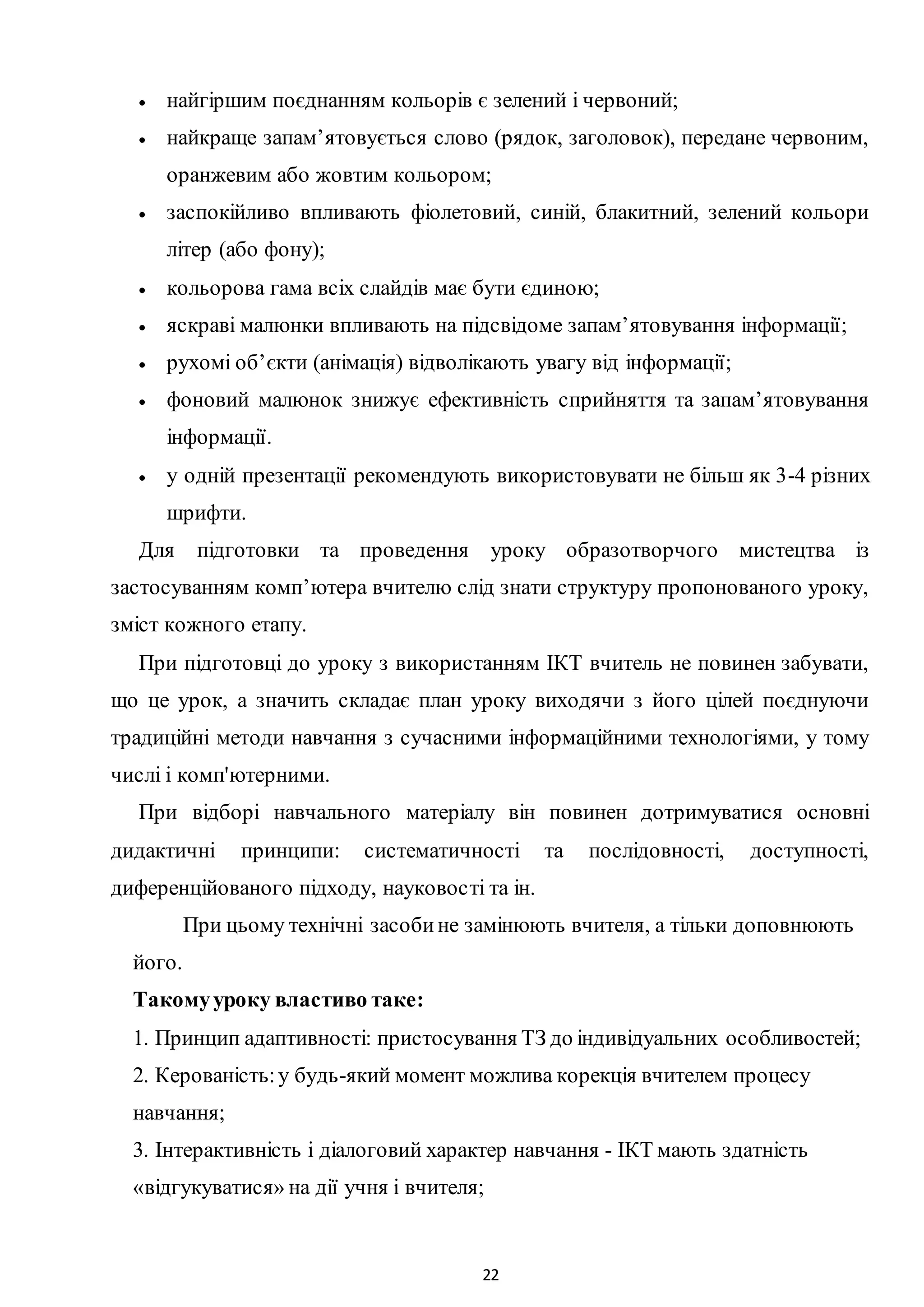 22
 найгіршим поєднанням кольорів є зелений і червоний;
 найкраще запам’ятовується слово (рядок, заголовок), передане червоним,
оранжевим або жовтим кольором;
 заспокійливо впливають фіолетовий, синій, блакитний, зелений кольори
літер (або фону);
 кольорова гама всіх слайдів має бути єдиною;
 яскраві малюнки впливають на підсвідоме запам’ятовування інформації;
 рухомі об’єкти (анімація) відволікають увагу від інформації;
 фоновий малюнок знижує ефективність сприйняття та запам’ятовування
інформації.
 у одній презентації рекомендують використовувати не більш як 3-4 різних
шрифти.
Для підготовки та проведення уроку образотворчого мистецтва із
застосуванням комп’ютера вчителю слід знати структуру пропонованого уроку,
зміст кожного етапу.
При підготовці до уроку з використанням ІКТ вчитель не повинен забувати,
що це урок, а значить складає план уроку виходячи з його цілей поєднуючи
традиційні методи навчання з сучасними інформаційними технологіями, у тому
числі і комп'ютерними.
При відборі навчального матеріалу він повинен дотримуватися основні
дидактичні принципи: систематичності та послідовності, доступності,
диференційованого підходу, науковості та ін.
При цьому технічні засобине замінюють вчителя, а тільки доповнюють
його.
Такомууроку властиво таке:
1. Принцип адаптивності: пристосування ТЗ до індивідуальних особливостей;
2. Керованість:у будь-який момент можлива корекція вчителем процесу
навчання;
3. Інтерактивність і діалоговий характер навчання - ІКТ мають здатність
«відгукуватися» на дії учня і вчителя;
 