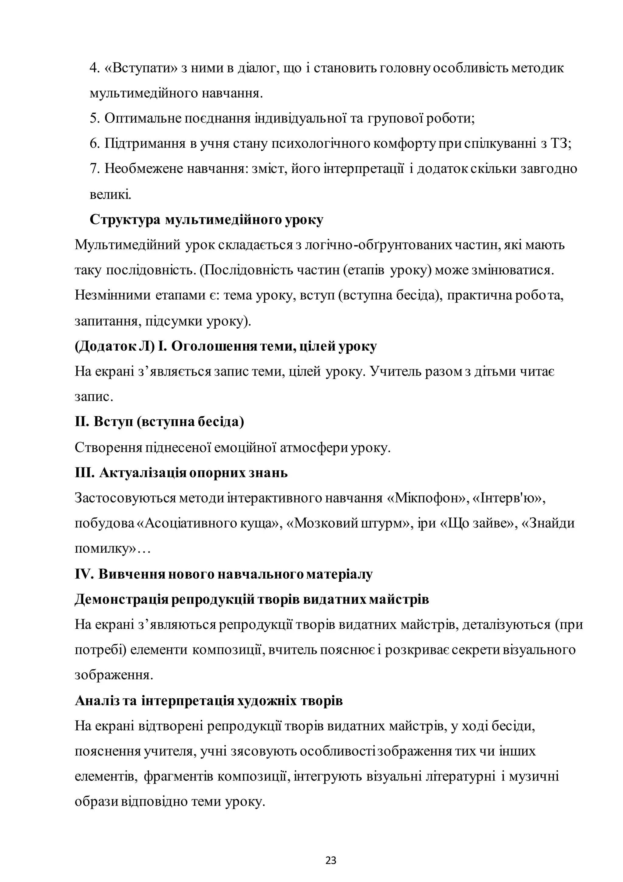 23
4. «Вступати» з ними в діалог, що і становить головнуособливість методик
мультимедійного навчання.
5. Оптимальне поєднання індивідуальної та групової роботи;
6. Підтримання в учня стану психологічного комфортуприспілкуванні з ТЗ;
7. Необмежене навчання: зміст, його інтерпретації і додатокскільки завгодно
великі.
Структура мультимедійного уроку
Мультимедійний урок складається з логічно-обґрунтованихчастин, які мають
таку послідовність. (Послідовність частин (етапів уроку) може змінюватися.
Незмінними етапами є: тема уроку, вступ (вступна бесіда), практична робота,
запитання, підсумки уроку).
(Додаток Л) І. Оголошеннятеми, цілей уроку
На екрані з’являється запис теми, цілей уроку. Учитель разом з дітьми читає
запис.
ІІ. Вступ (вступна бесіда)
Створення піднесеної емоційної атмосфериуроку.
ІІІ. Актуалізаціяопорних знань
Застосовуються методиінтерактивного навчання «Мікпофон», «Інтерв'ю»,
побудова«Асоціативного куща», «Мозковийштурм», іри «Що зайве», «Знайди
помилку»…
ІV. Вивченнянового навчальногоматеріалу
Демонстраціярепродукцій творів видатнихмайстрів
На екрані з’являються репродукції творів видатних майстрів, деталізуються (при
потребі) елементи композиції, вчитель пояснюєі розкриваєсекретивізуального
зображення.
Аналіз та інтерпретаціяхудожніх творів
На екрані відтворені репродукції творів видатних майстрів, у ході бесіди,
пояснення учителя, учні зясовують особливостізображення тих чи інших
елементів, фрагментів композиції, інтегрують візуальні літературні і музичні
образивідповідно теми уроку.
 