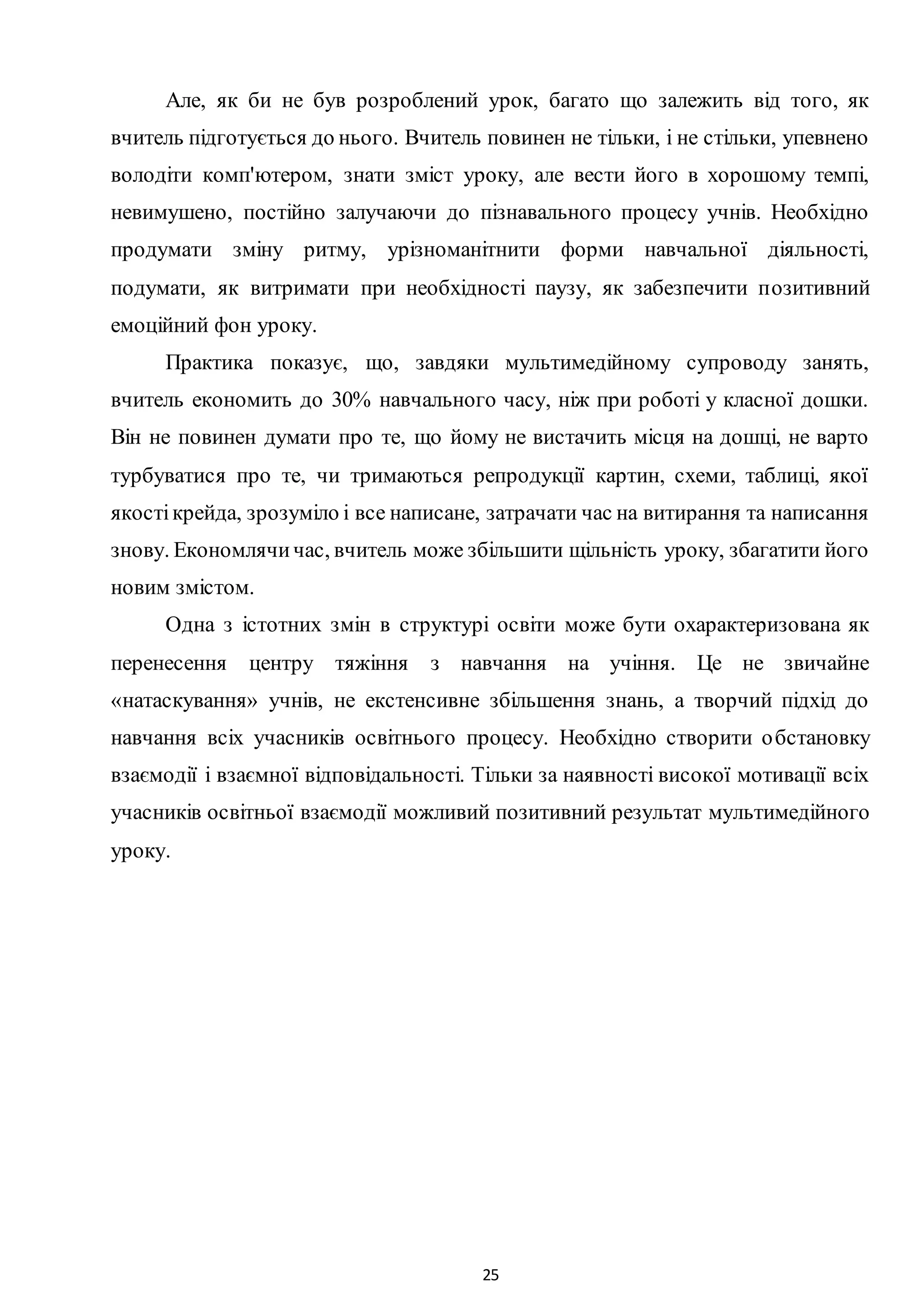 25
Але, як би не був розроблений урок, багато що залежить від того, як
вчитель підготується до нього. Вчитель повинен не тільки, і не стільки, упевнено
володіти комп'ютером, знати зміст уроку, але вести його в хорошому темпі,
невимушено, постійно залучаючи до пізнавального процесу учнів. Необхідно
продумати зміну ритму, урізноманітнити форми навчальної діяльності,
подумати, як витримати при необхідності паузу, як забезпечити позитивний
емоційний фон уроку.
Практика показує, що, завдяки мультимедійному супроводу занять,
вчитель економить до 30% навчального часу, ніж при роботі у класної дошки.
Він не повинен думати про те, що йому не вистачить місця на дошці, не варто
турбуватися про те, чи тримаються репродукції картин, схеми, таблиці, якої
якостікрейда, зрозуміло і все написане, затрачати час на витирання та написання
знову. Економлячичас, вчитель може збільшити щільність уроку, збагатити його
новим змістом.
Одна з істотних змін в структурі освіти може бути охарактеризована як
перенесення центру тяжіння з навчання на учіння. Це не звичайне
«натаскування» учнів, не екстенсивне збільшення знань, а творчий підхід до
навчання всіх учасників освітнього процесу. Необхідно створити обстановку
взаємодії і взаємної відповідальності. Тільки за наявності високої мотивації всіх
учасників освітньої взаємодії можливий позитивний результат мультимедійного
уроку.
 