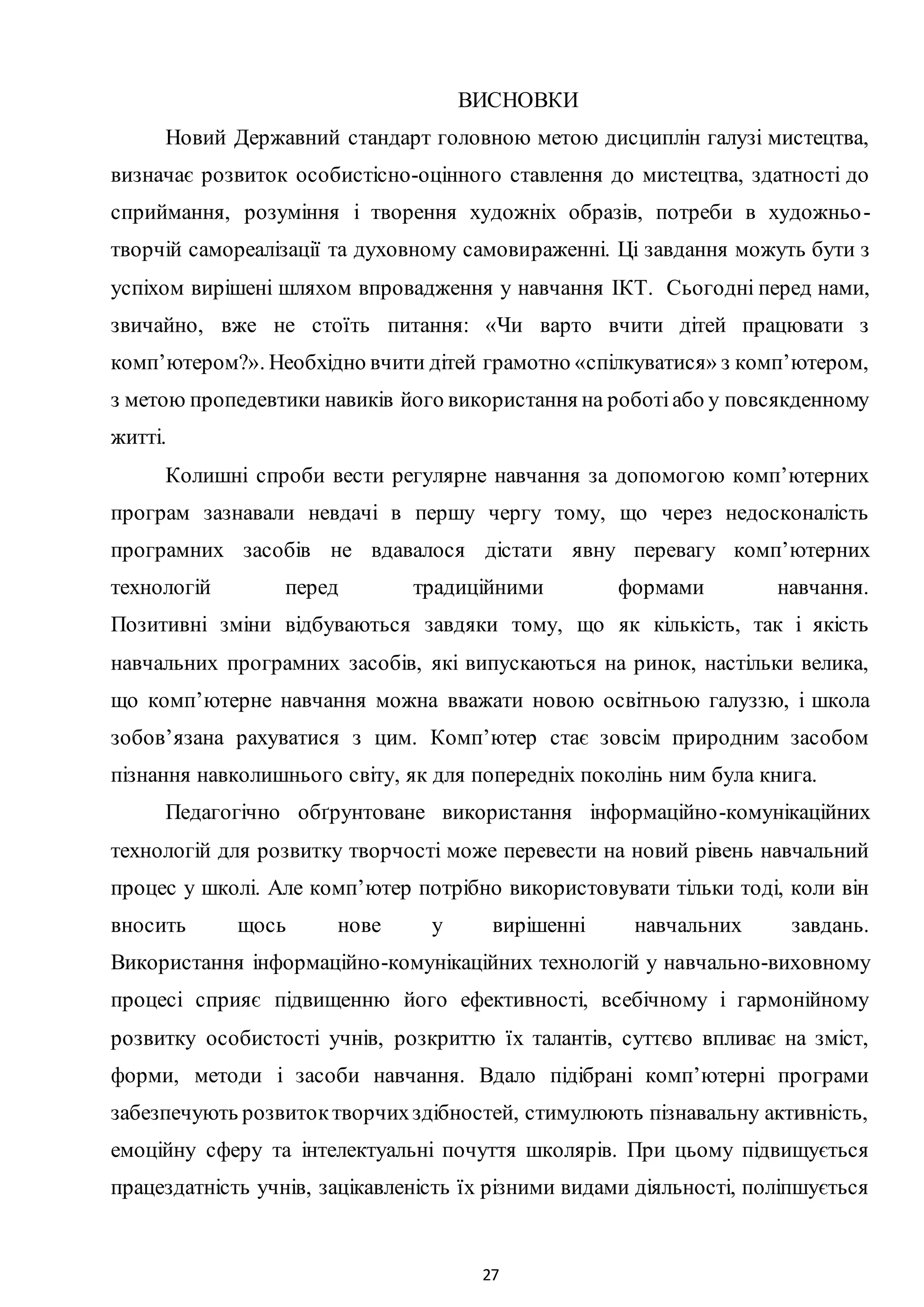 27
ВИСНОВКИ
Новий Державний стандарт головною метою дисциплін галузі мистецтва,
визначає розвиток особистісно-оцінного ставлення до мистецтва, здатності до
сприймання, розуміння і творення художніх образів, потреби в художньо-
творчій самореалізації та духовному самовираженні. Ці завдання можуть бути з
успіхом вирішені шляхом впровадження у навчання ІКТ. Сьогодні перед нами,
звичайно, вже не стоїть питання: «Чи варто вчити дітей працювати з
комп’ютером?». Необхідно вчити дітей грамотно «спілкуватися» з комп’ютером,
з метою пропедевтики навиків його використання на роботіабо у повсякденному
житті.
Колишні спроби вести регулярне навчання за допомогою комп’ютерних
програм зазнавали невдачі в першу чергу тому, що через недосконалість
програмних засобів не вдавалося дістати явну перевагу комп’ютерних
технологій перед традиційними формами навчання.
Позитивні зміни відбуваються завдяки тому, що як кількість, так і якість
навчальних програмних засобів, які випускаються на ринок, настільки велика,
що комп’ютерне навчання можна вважати новою освітньою галуззю, і школа
зобов’язана рахуватися з цим. Комп’ютер стає зовсім природним засобом
пізнання навколишнього світу, як для попередніх поколінь ним була книга.
Педагогічно обґрунтоване використання інформаційно-комунікаційних
технологій для розвитку творчості може перевести на новий рівень навчальний
процес у школі. Але комп’ютер потрібно використовувати тільки тоді, коли він
вносить щось нове у вирішенні навчальних завдань.
Використання інформаційно-комунікаційних технологій у навчально-виховному
процесі сприяє підвищенню його ефективності, всебічному і гармонійному
розвитку особистості учнів, розкриттю їх талантів, суттєво впливає на зміст,
форми, методи і засоби навчання. Вдало підібрані комп’ютерні програми
забезпечують розвитоктворчихздібностей, стимулюють пізнавальну активність,
емоційну сферу та інтелектуальні почуття школярів. При цьому підвищується
працездатність учнів, зацікавленість їх різними видами діяльності, поліпшується
 