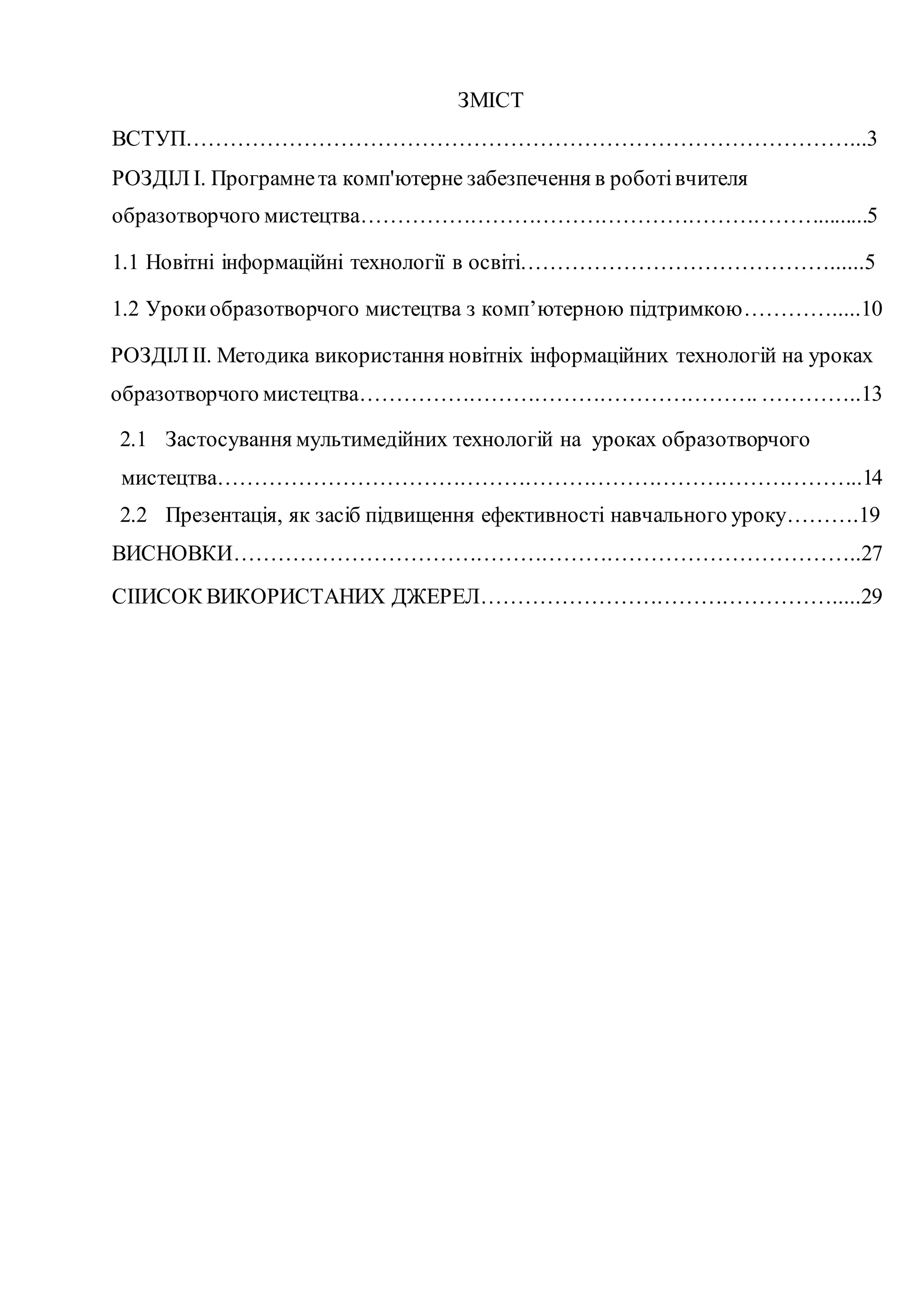 ЗМІСТ
ВСТУП………………………………………………………………………………...3
РОЗДІЛ I. Програмнета комп'ютерне забезпечення в роботівчителя
образотворчого мистецтва……………………………………………………….........5
1.1 Новітні інформаційні технології в освіті……………………………………......5
1.2 Урокиобразотворчого мистецтва з комп’ютерною підтримкою………….....10
РОЗДІЛ ІІ. Методика використання новітніх інформаційних технологій на уроках
образотворчого мистецтва………………………………………………. …………..13
2.1 Застосування мультимедійних технологій на уроках образотворчого
мистецтва……………………………………………………………………………..14
2.2 Презентація, як засіб підвищення ефективності навчального уроку……….19
ВИСНОВКИ…………………………………………………………………………..27
СІІИСОК ВИКОРИСТАНИХ ДЖЕРЕЛ………………………………………….....29
 