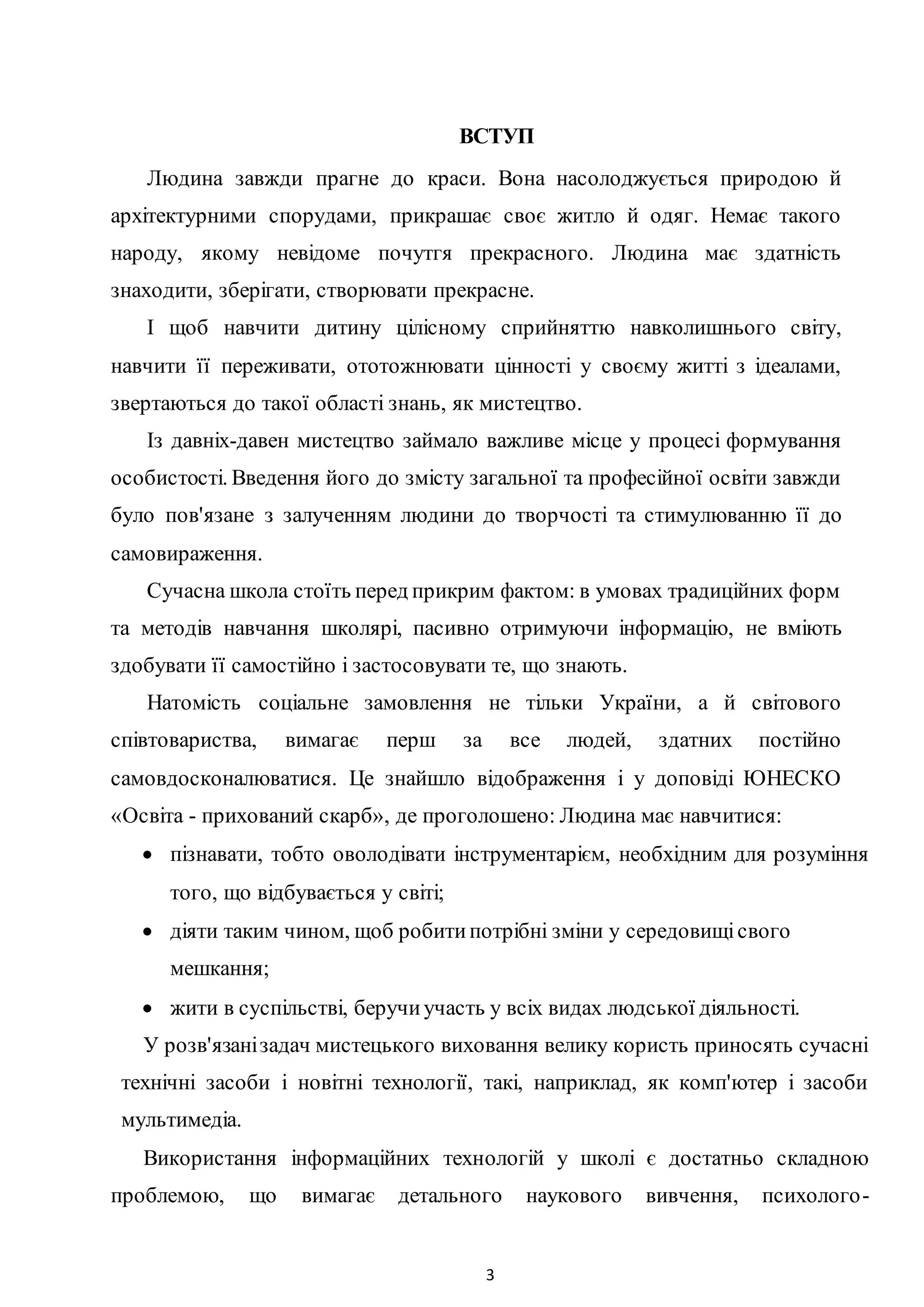 3
ВСТУП
Людина завжди прагне до краси. Вона насолоджується природою й
архітектурними спорудами, прикрашає своє житло й одяг. Немає такого
народу, якому невідоме почутгя прекрасного. Людина має здатність
знаходити, зберігати, створювати прекрасне.
I щоб навчити дитину цілісному сприйняттю навколишнього світу,
навчити її переживати, ототожнювати цінності у своєму житті з ідеалами,
звертаються до такої області знань, як мистецтво.
Із давніх-давен мистецтво займало важливе місце у процесі формування
особистості. Введення його до змісту загальної та професійної освіти завжди
було пов'язане з залученням людини до творчості та стимулюванню її до
самовираження.
Сучасна школа стоїть перед прикрим фактом: в умовах традиційних форм
та методів навчання школярі, пасивно отримуючи інформацію, не вміють
здобувати її самостійно і застосовувати те, що знають.
Натомість соціальне замовлення не тільки України, а й світового
співтовариства, вимагає перш за все людей, здатних постійно
самовдосконалюватися. Це знайшло відображення і у доповіді ЮНЕСКО
«Освіта - прихований скарб», де проголошено: Людина має навчитися:
 пізнавати, тобто оволодівати інструментарієм, необхідним для розуміння
того, що відбувається у світі;
 діяти таким чином, щоб робитипотрібні зміни у середовищісвого
мешкання;
 жити в суспільстві, беручиучасть у всіх видах людської діяльності.
У розв'язанізадач мистецького виховання велику користь приносять сучасні
технічні засоби і новітні технології, такі, наприклад, як комп'ютер і засоби
мультимедіа.
Використання інформаційних технологій у школі є достатньо складною
проблемою, що вимагає детального наукового вивчення, психолого-
 
