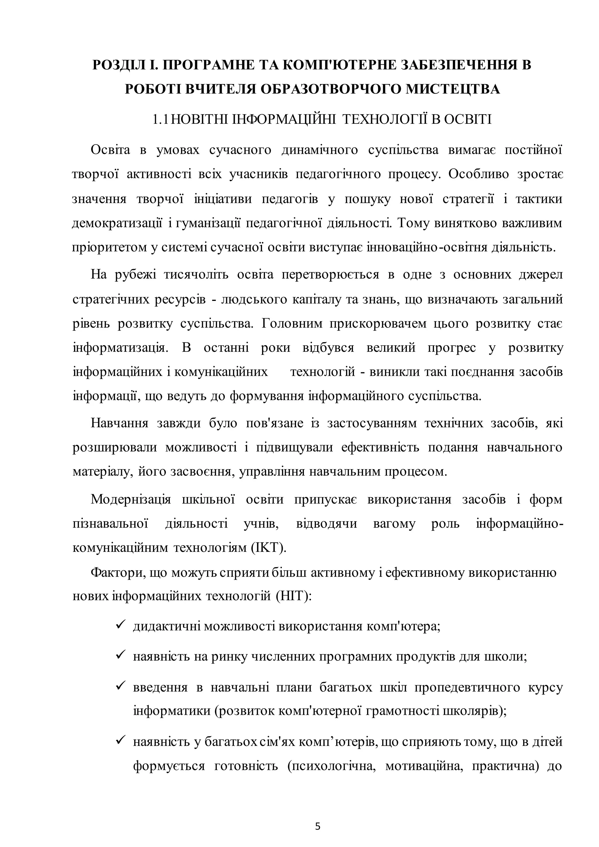 5
РОЗДІЛ I. ПРОГРАМНЕ ТА КОМП'ЮТЕРНЕ ЗАБЕЗПЕЧЕННЯ В
РОБОТІ ВЧИТЕЛЯ ОБРАЗОТВОРЧОГО МИСТЕЦТВА
1.1НОВІТНІ ІНФОРМАЦІЙНІ ТЕХНОЛОГІЇ В ОСВІТІ
Освіта в умовах сучасного динамічного суспільства вимагає постійної
творчої активності всіх учасників педагогічного процесу. Особливо зростає
значення творчої ініціативи педагогів у пошуку нової стратегії і тактики
демократизації і гуманізації педагогічної діяльності. Тому винятково важливим
пріоритетом у системі сучасної освіти виступає інноваційно-освітня діяльність.
Ha рубежі тисячоліть освіта перетворюється в одне з основних джерел
стратегічних ресурсів - людського капіталу та знань, що визначають загальний
рівень розвитку суспільства. Головним прискорювачем цього розвитку стає
інформатизація. В останні роки відбувся великий прогрес у розвитку
інформаційних і комунікаційних технологій - виникли такі поєднання засобів
інформації, що ведуть до формування інформаційного суспільства.
Навчання завжди було пов'язане із застосуванням технічних засобів, які
розширювали можливості і підвищували ефективність подання навчального
матеріалу, його засвоєння, управління навчальним процесом.
Модернізація шкільної освіти припускає використання засобів і форм
пізнавальної діяльності учнів, відводячи вагому роль інформаційно-
комунікаційним технологіям (IKT).
Фактори, що можуть сприятибільш активному і ефективному використанню
нових інформаційних технологій (HIT):
 дидактичні можливості використання комп'ютера;
 наявність на ринку численних програмних продуктів для школи;
 введення в навчальні плани багатьох шкіл пропедевтичного курсу
інформатики (розвиток комп'ютерної грамотності школярів);
 наявність у багатьохсім'ях комп’ютерів, що сприяють тому, що в дітей
формується готовність (психологічна, мотиваційна, практична) до
 