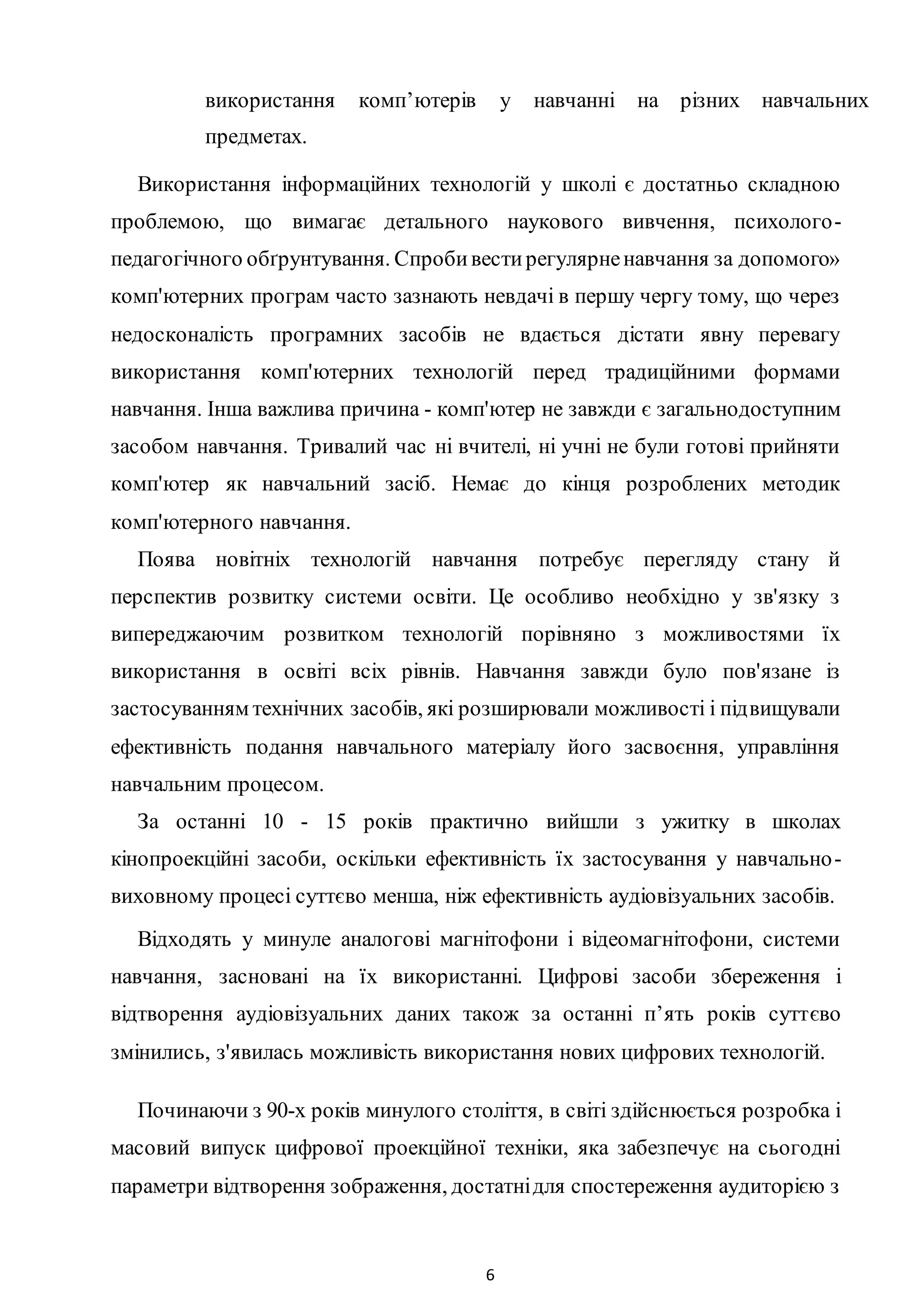 6
використання комп’ютерів у навчанні на різних навчальних
предметах.
Використання інформаційних технологій у школі є достатньо складною
проблемою, що вимагає детального наукового вивчення, психолого-
педагогічного обґрунтування. Спробивестирегулярненавчання за допомого»
комп'ютерних програм часто зазнають невдачі в першу чергу тому, що через
недосконалість програмних засобів не вдається дістати явну перевагу
використання комп'ютерних технологій перед традиційними формами
навчання. Інша важлива причина - комп'ютер не завжди є загальнодоступним
засобом навчання. Тривалий час ні вчителі, ні учні не були готові прийняти
комп'ютер як навчальний засіб. Немає до кінця розроблених методик
комп'ютерного навчання.
Поява новітніх технологій навчання потребує перегляду стану й
перспектив розвитку системи освіти. Це особливо необхідно у зв'язку з
випереджаючим розвитком технологій порівняно з можливостями їх
використання в освіті всіх рівнів. Навчання завжди було пов'язане із
застосуванням технічних засобів, які розширювали можливості і підвищували
ефективність подання навчального матеріалу його засвоєння, управління
навчальним процесом.
За останні 10 - 15 років практично вийшли з ужитку в школах
кінопроекційні засоби, оскільки ефективність їх застосування у навчально-
виховному процесі суттєво менша, ніж ефективність аудіовізуальних засобів.
Відходять у минуле аналогові магнітофони і відеомагнітофони, системи
навчання, засновані на їх використанні. Цифрові засоби збереження і
відтворення аудіовізуальних даних також за останні п’ять років суттєво
змінились, з'явилась можливість використання нових цифрових технологій.
Починаючи з 90-х років минулого століття, в світі здійснюється розробка і
масовий випуск цифрової проекційної техніки, яка забезпечує на сьогодні
параметри відтворення зображення, достатнідля спостереження аудиторією з
 