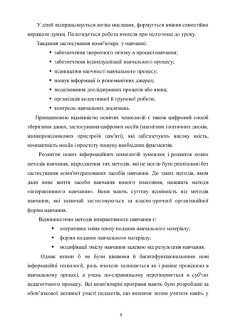 9
У дітей відпрацьовується логіка мислення, формується вміння самостійно
виражати думки. Полегшується робота вчителя при підготовці до уроку.
Завдання застосування комп'ютера у навчанні:
 забезпечення зворотного зв'язку в процесі навчання;
 забезпечення індивідуалізації навчального процесу;
 підвищення наочності навчального процесу;
 пошук інформації із різноманітних джерел;
 моделювання досліджуваних процесів або явищ;
 організація колективної й групової роботи;
 контроль навчальних досягнень.
Принциповою відмінністю новітніх технологій є також цифровий спосіб
зберігання даних, застосування цифрових носіїв (магнітних і оптичних дисків,
напівпровідникових пристроїв пам'яті), які забезпечують високу якість,
компактність носіїв і простоту пошуку необхідних фрагментів.
Розвиток нових інформаційних технологій зумовлює і розвиток нових
методів навчання, відродження тих методів, які не могли бути реалізовані без
застосування комп'ютеризованих засобів навчання. До таких методів, яким
дали нове життя засоби навчання нового покоління, належать методи
«інтерактивного навчання». Вони мають суттєву відмінність від методів
навчання, які зазвичай застосовуються за класно-урочної організаційної
форми навчання.
Відмінностями методів інтерактивного навчання є:
 оперативна зміна темпу подання навчального матеріалу;
 форми подання навчального матеріалу;
 модифікації змісту навчання залежно від результатів навчання.
Однак якими б не були цікавими й багатофункціональними нові
інформаційні технології, роль вчителя залишається як і раніше провідною в
навчальному процесі, а учень по-справжньому перетворюється в суб'єкт
педагогічного процесу. Bci комп'ютерні програми мають бути розроблені за
обов’язкової активної участі педагогів, що визначає вплив учителя навіть у
 