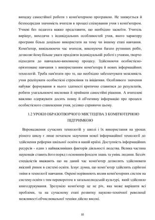 10
випадку самостійної роботи з комп'ютерною програмою. He знижується й
безпосередня значимість вчителя в процесі спілкування учня з комп'ютером.
Учневі без педагога важко представити, що необхідно засвоїти. Учитель
вирішує, виходячи з індивідуальних особливостей учня, якого характеру
програми більш доцільно використати на тому чи іншому етапі навчання.
Комп'ютер, вивільнюючи час вчителя, виконуючи багато рутинних робіт,
дозволяєйомубільше уваги приділяти індивідуальній роботіз учнями, творчо
підходити до навчально-виховному процесу. Здійснюючи особистісно-
орієнтоване навчання з використанням комп'ютера й нових інформаційних
технологій. Треба пам'ятати про те, що необхідно забезпечувати можливість
учня реалізувати особистісні стремління та ініціативи. Особливого значення
набуває формування в нього здатності критично ставитися до результатів,
робити узагальнюючі висновки й приймати самостійні рішення. A вчителеві
важливо одержувати досить повну й об'єктивну інформацію про процеси
особистісного становлення учня, усіляко сприяючи цьому.
1.2 УРОКИ ОБРАЗОТВОРЧОГО МИСТЕЦТВА З КОМП'ЮТЕРНОЮ
ПІДТРИМКОЮ
Впровадження сучасних технологій у школі і їх використання на уроках
різного циклу є лише початком залучення нової інформаційної технології до
здійснення реформи шкільної освіти в нашій країні. Доступність інформаційних
ресурсів - один з найважливіших факторів діяльності людства. Велика частина
науковців ставить його поряд з основним фондом знань та умінь людини. Безліч
спеціалістів вважають що на даний час комп'ютер дозволить здійснювати
якісний ринок в системі освіти. Існує думка, що комп’ютер здійснить серйозні
зміни в технології навчання. Окремі порівнюють вплив комп'ютерних систем на
систему освіти з тим переворотом в загальнолюдській культурі, який здійснило
книгодрукування. Зрозуміло комп'ютер це не річ, яка може вирішити всі
проблеми, та на сучасному етапі розвитку науково-технічної революції
можливості обчислювальної техніки дійсно високі.
 