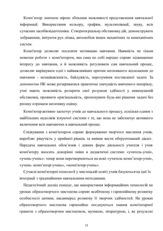11
Комп’ютер значною мірою збільшив можливості представлення навчальної
інформації. Використання кольору, графіки, мультиплікації, звуку, всіх
сучасних засобів відеотехніки. Створитиреальну обстановкудій, демонструвати
зображення, імітуючи рух літака, автомобіля інших механічних та немеханічних
систем.
Комп'ютер дозволяє посилити мотивацію навчання. Наявність не тільки
новизни роботи з комп'ютером, яка сама по собі нерідко сприяє підвищенню
інтересу до навчання, а й можливість регулювати сам навчальний процес,
дозволяє вирішувати одні з найважливіших причин негативного відношення до
навчання - незацікавленість, байдужість, нерозуміння поставленої задачі. За
допомогою ПК може розкриватися практична значущість вивченого матеріалу,
учні мають можливість розкрити свої розумові здібності у невимушеній
обстановці, проявити оригінальність, пропонувати будь-які рішення задачі без
ризику отримати негативну оцінку.
Комп'ютер активно заохочує учнів до навчального процесу, оскільки одним з
найбільших недоліків існуючої системи є те, що вона не забезпечує активного
включення всіх навчаючих в навчальний процес.
Спілкування з комп'ютером сприяє формуванню творчого мислення учнів,
виробляє рішучість у прийняті рішень та вміння вести обґрунтований діалог.
Передача навчальних обов’язків і деяких форм діяльності учителя і учня
комп'ютеру вносить докорінні зміни в дидактичні системи: «учитель-учні»,
«учень-учень»: тепер вони перетворюються на нові: «учитель-комп’ютер-учні»,
«учень- комп’ютер-учень», «комп'ютер-учень».
Сучасні комп'ютернітехнології у мистецькій освіті учнів базуються на ідеї їх
інтеграції з традиційними навчальними методиками.
Педагогічний досвід показує, що використання інформаційних технологій на
уроках образотворчого мистецтва сприяє всебічному і гармонійному розвитку
особистості дитини, насамперед розвитку її творчих здібностей. Ha уроках
образотворчого мистецтва гармонійно поєднуються знання комп'ютерної
грамоти з образотворчим мистецтвом, музикою, літературою, і, як результат
 
