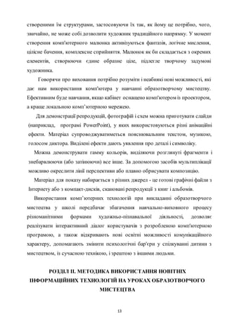 13
створеними їм структурами, застосовуючи їх так, як йому це потрібно, чого,
звичайно, не може собі дозволити художник традиційного напрямку. У момент
створення комп'ютерного малюнка активізуються фантазія, логічне мислення,
цілісне бачення, комплексне сприйняття. Малюнок як би складається з окремих
елементів, створюючи єдине образне ціле, підлегле творчому задумові
художника.
Говорячи про виховання потрібно розуміти і неабиякі нові можливості, які
дає нам використання комп'ютера у навчанні образотворчому мистецтву.
Ефективним буде навчання, якщо кабінет оснащено комп'ютером із проектором,
а краще локальною комп’ютерною мережею.
Для демонстрації репродукцій, фотографій і схем можна приготувати слайди
(наприклад, програмі PowerPoint), у яких використовуються різні анімаційні
ефекти. Матеріал супроводжуватиметься пояснювальним текстом, музикою,
голосом диктора. Виділені ефекти дають уявлення про деталі і символіку.
Можна демонструвати гамму кольорів, виділяючи розглянуті фрагменти і
знебарвлюючи (або затінюючи) все інше. За допомогою засобів мультиплікації
можливо окреслити лінії перспективи або плавно обрисувати композицію.
Матеріал для показу набирається з різних джерел - це готові графічні файли з
Інтернету або з компакт-дисків, скановані репродукції з книг і альбомів.
Використання комп’ютерних технологій при викладанні образотворчого
мистецтва у школі передбачає збагачення навчально-виховного процесу
різноманітними формами художньо-пізнавальної діяльності, дозволяє
реалізувати інтерактивний діалог користувачів з розробленою комп'ютерною
програмою, а також відкривають нові освітні можливості комунікаційного
характеру, допомагають змінити психологічні бар'єри у спілкуванні дитини з
мистецтвом, із сучасною технікою, і зрештою з іншими людьми.
РОЗДІЛ ІІ. МЕТОДИКА ВИКОРИСТАННЯ НОВІТНІХ
ІНФОРМАЦІЙНИХ ТЕХНОЛОГІЙ НА УРОКАХ ОБРАЗОТВОРЧОГО
МИСТЕЦТВА
 