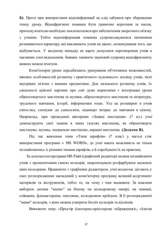 17
Б). Проте при використанні відеоінформації не слід забувати про збереження
темпу уpoку. Відеофрагмент повинен бути гранично коротким за часом,
причомувчителю необхідно поклопотатися про забезпечення зворотногозв'язку
з учнями. Тобто відеоінформація повинна супроводжуватися питаннями
розвиваючого характеру, які викликають учнів на діалог, коментування того, що
відбувається. У жодному випадку не варто допускати перетворення учнів в
пасивних споглядальників. Бажано замінити звуковий супровід відеофрагменту
живою мовою вчителя.
Комп'ютерні уроки передбачають урахування об'єктивних можливостей,
вікових особливостей розвитку і практичного художнього досвіду учнів, тісні
внутрішні зв'язки з іншими предметами. Для загального розвитку учнів, їх
свідомості цілісної картини про світ дуже корисними є інтегровані уроки
образотворчого мистецтва та музики, образотворчого мистецтва та літератури,
трудового навчання, історії, інформатики тощо. Усе це розширює в учнів
світогляд, спонукає до самоосвіти, підвищує інтерес до навчання в цілому.
Наприклад, при проведенні вікторини «Знавці мистецтва» (7 кл.) учні
демонструють свої знання в таких галузях мистецтва, як образотворче
мистецтво, музика, театральне мистецтво, екранні мистецтва. (Додаток В).
Під час вивчення теми «Типи шрифтів» (7 клас) у нагоді стає
використання програми « MS WORD», де учні мають можливість не тільки
познайомитись із різними типами шрифтів, а й спробувати їх на практиці.
За допомогоюпрограми MS Paint (графічний редактор) можна познайомити
учнів з хроматичними гамою кольорів, запропонувати розфарбувати малюнок
ціми кольорами. Працюючи з графічним редактором, учні водночас дістають у
своє розпорядження закладений у комп'ютерну програму великий асортимент
матеріалів та інструментів, тобто те, на чому і чим малювати. За власним
вибором дитина "малює" на білому чи кольоровому папері, на тканині,
олівцями, фломастерами, пензлями, кольоровою крейдою. В її розпорядженні
"меню" кольорів, з яких можна утворити безліч кольорів та відтінків.
Вивчаючи тему: «Простір (ілюзорно-просторове зображення)», «Ілюзія
 