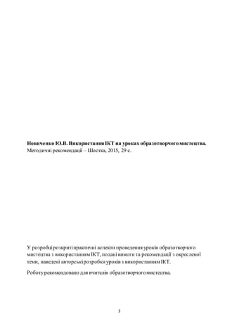 3
Новиченко Ю.В. ВикористанняІКТ на уроках образотворчогомистецтва.
Методичні рекомендації – Шостка, 2015, 29 с.
У розробцірозкритіпрактичні аспекти проведення уроків образотворчого
мистецтва з використанням ІКТ, поданівимоги та рекомендації з окресленої
теми, наведені авторськірозробкиуроків з використанням ІКТ.
Роботурекомендовано для вчителів образотворчогомистецтва.
 