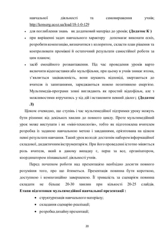 20
навчальної діяльності та самовираження учнів;
http://konserg.ucoz.ua/load/18-1-0-129
 для поглиблення знань як додатковий матеріал до уроків; (Додаток К )
 при вирішенні задач навчального характеру допомагає виконати ескіз,
розробитикомпозицію, визначитися з колоритом, скласти план рішення та
контролювати проміжні й остаточний результати самостійної роботи за
цим планом;
 засіб емоційного розвантаження. Під час проведення уроків варто
включити відеозаставки або мультфільми, при цьому в учнів зникає втома,
з’являється зацікавленість, вони шукають відповіді, звертаються до
вчителя із запитаннями, заряджаються новою позитивною енергією.
Мультимедіа-програми зовні виглядають як простий відеофільм, але з
можливостями втручатись у хід дій і встановити певний діалог; (Додаток
Л)
Цілком очевидно, що ступінь і час мультимедійної підтримки уроку можуть
бути різними: від декількох хвилин до повного циклу. Проте мультимедійний
урок може виступати і як «міні-технологія», тобто як підготовлена вчителем
розробка із заданою навчальною метою і завданнями, орієнтована на цілком
певні результати навчання. Такий урокволодіє достатнім набором інформаційної
складової, дидактичним інструментарієм. При його проведенні істотно міняється
роль вчителя, який в даному випадку є, перш за все, організатором,
координатором пізнавальної діяльності учнів.
Перед початком роботи над презентацією необхідно досягти повного
розуміння того, про що йтиметься. Презентація повинна бути короткою,
доступною і композиційно завершеною. Її тривалість за сценарієм повинна
складати не більше 20-30 хвилин при кількості 20-25 слайдів.
Етапи підготовки мультимедійної навчальної презентації :
 структуризація навчального матеріалу;
 складання сценарію реалізації;
 розробкадизайнупрезентації;
 