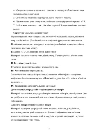 23
4. «Вступати» з ними в діалог, що і становить головнуособливість методик
мультимедійного навчання.
5. Оптимальне поєднання індивідуальної та групової роботи;
6. Підтримання в учня стану психологічного комфортуприспілкуванні з ТЗ;
7. Необмежене навчання: зміст, його інтерпретації і додатокскільки завгодно
великі.
Структура мультимедійного уроку
Мультимедійний урок складається з логічно-обґрунтованихчастин, які мають
таку послідовність. (Послідовність частин (етапів уроку) може змінюватися.
Незмінними етапами є: тема уроку, вступ (вступна бесіда), практична робота,
запитання, підсумки уроку).
(Додаток Л) І. Оголошеннятеми, цілей уроку
На екрані з’являється запис теми, цілей уроку. Учитель разом з дітьми читає
запис.
ІІ. Вступ (вступна бесіда)
Створення піднесеної емоційної атмосфериуроку.
ІІІ. Актуалізаціяопорних знань
Застосовуються методиінтерактивного навчання «Мікпофон», «Інтерв'ю»,
побудова«Асоціативного куща», «Мозковийштурм», іри «Що зайве», «Знайди
помилку»…
ІV. Вивченнянового навчальногоматеріалу
Демонстраціярепродукцій творів видатнихмайстрів
На екрані з’являються репродукції творів видатних майстрів, деталізуються (при
потребі) елементи композиції, вчитель пояснюєі розкриваєсекретивізуального
зображення.
Аналіз та інтерпретаціяхудожніх творів
На екрані відтворені репродукції творів видатних майстрів, у ході бесіди,
пояснення учителя, учні зясовують особливостізображення тих чи інших
елементів, фрагментів композиції, інтегрують візуальні літературні і музичні
образивідповідно теми уроку.
 